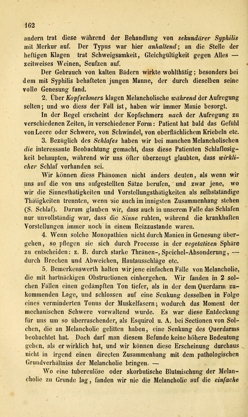 163 andern trat diese während der Behandlung von sekundärer Syphilis mit Merkur auf. Der Typus war hier anhaltend; an die Stelle der heftigen Klagen trat Schweigsamkeit, Gleichgültigkeit gegen Alles — zeitweises Weinen, Seufzen auf. Der Gebrauch von kalten Bädern wirkte wohlthätig; besonders bei dem mit Syphilis behafteten jungen Manne, der durch dieselben seine volle Genesung fand. 2. Über Kopfschmerz klagen Melancholische während der Aufregung selten; und wo diess der Fall ist, haben wir immer Manie besorgt. In der Regel erscheint der Kopfschmerz nach der Aufregung zu verschiedenen Zeiten, in verschiedener Form: Patient hat bald das Gefühl von Leere oder Schwere, von Schwindel, von oberflächlichem Kriebeln etc. 3. Bezüglich des Schlafes haben wir bei manchen Melancholischen die interessante Beobachtung gemacht, dass diese Patienten Schlaflosig- keit behaupten, während wir uns öfter überzeugt glaubten, dass wirkli- cher Schlaf vorhanden sei. Wir können diess Phänomen nicht anders deuten, als wenn wir uns auf die von uns aufgestellten Sätze berufen, und zwar jene, wo wir die Sinnesthätigkeiten und Vorstellungsthätigkeiten als selbstständige Thäligkeiten trennten, wenn sie auch im innigsten Zusammenhang stehen (S. Schlaf). Darum glauben wir, dass auch in unserem Falle das Schlafen nur unvollständig war, dass die Sinne ruhten, während die krankhaften Vorstellungen immer noch in einem Reizzustande waren. 4. Wenn solche Monopalhien nicht durch Manien in Genesung über- gehen, so pflegen sie sich durch Processe in der vegetativen Sphäre zu entscheiden: z. B. durch starke Thränen-, Speichel-Absonderung, — durch Brechen und Abweichen, Hautausschiäg-e etc. 5. Bemerkenswerlh halten wir jene einfachen Fälle von Melancholie, die mit hartnäckigen Obstructionen einhergehen. Wir fanden in 3 sol- chen Fällen einen gedämpften Ton tiefer, als in der dem Querdarm zu- kommenden Lage, und schlössen auf eine Senkung desselben in Folge eines verminderten Tonus der Muskelfasern; wodurch das Moment der mechanischen Schwere vorwaltend wurde. Es war diese Entdeckung für uns um so überraschender, als Esquirol u. A. bei Seclionen von Sol- chen, die an Melancholie gelitten haben, eine Senkung des Querdarms beobachtet hat. Doch darf man diesem Befunde keine höhere Bedeutung geben, als er wirklich hat, und wir können diese Erscheinung durchaus nicht in irgend einen directen Zusammenhang mit dem pathologischen Grundverhältniss der Melancholie bringen. — Wo eine tuberculöse oder skorbutische Blutmischung der Melan- cholie zu Grunde lag, fanden wir nie die Melancholie auf die einfache