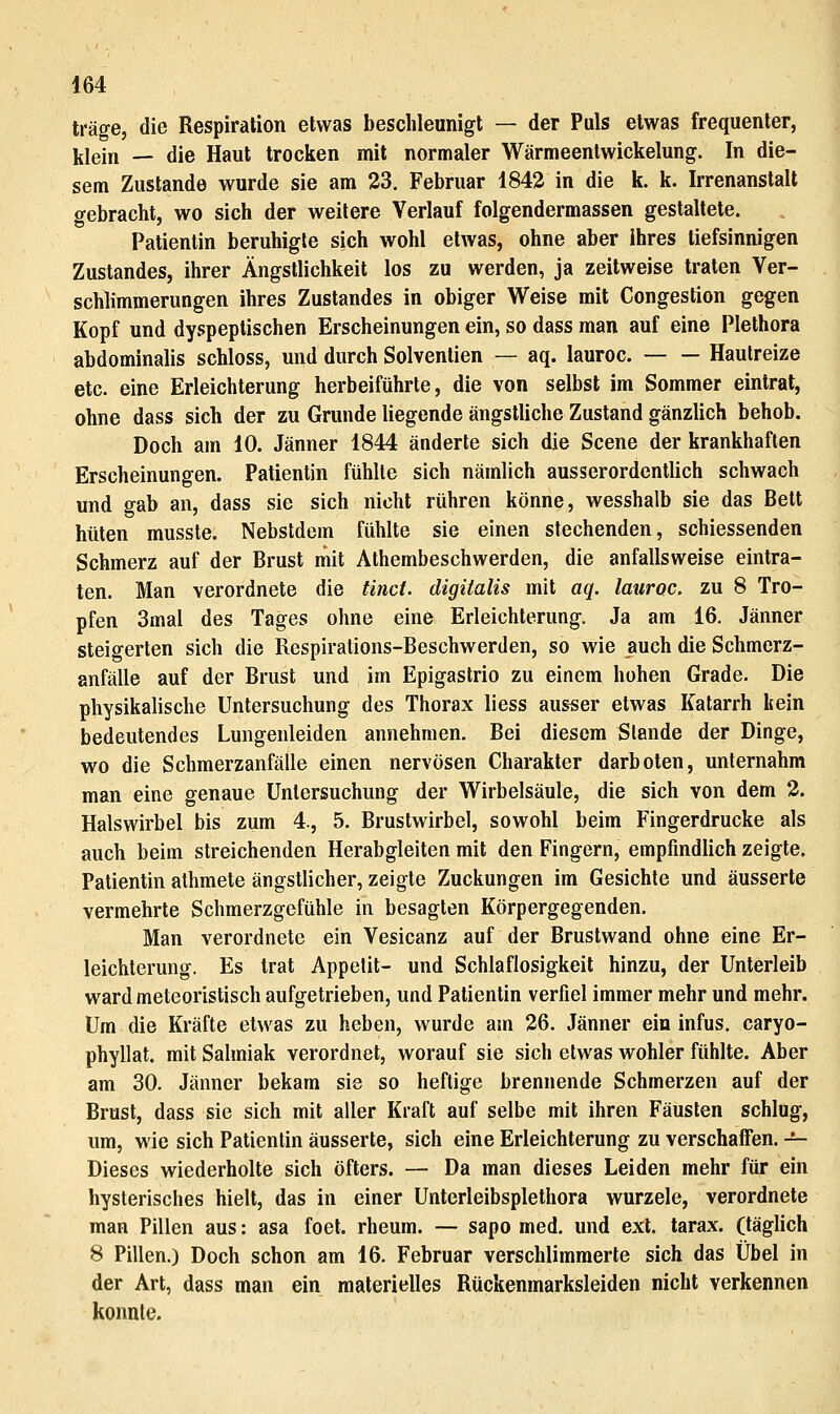 träge, die Respiration etwas beschleunigt — der Puls etwas frequenter, klein — die Haut trocken mit normaler Wärmeenlwickelung. In die- sem Zustande wurde sie am 23. Februar 1842 in die k. k. Irrenanstalt gebracht, wo sich der weitere Verlauf folgendermassen gestaltete. Patientin beruhigle sich wohl etwas, ohne aber ihres tiefsinnigen Zustandes, ihrer Ängstlichkeit los zu werden, ja zeitweise traten Ver- schlimmerungen ihres Zustandes in obiger Weise mit Congestion gegen Kopf und dyspeplischen Erscheinungen ein, so dass man auf eine Plethora abdominalis schloss, und durch Solvenlien — aq. lauroc. Hautreize etc. eine Erleichterung herbeiführte, die von selbst im Sommer eintrat, ohne dass sich der zu Grunde liegende ängstliche Zustand gänzlich behob. Doch am 10. Jänner 1844 änderte sich die Scene der krankhaften Erscheinungen. Patientin fühlte sich nämlich ausserordentlich schwach und gab an, dass sie sich nicht rühren könne, wesshalb sie das Bett hüten musste. Nebstdem fühlte sie einen stechenden, schiessenden Schmerz auf der Brust niit Athembeschwerden, die anfallsweise eintra- ten. Man verordnete die tinct. digiialis mit aq. lauroc. zu 8 Tro- pfen 3mal des Tages ohne eine Erleichterung. Ja am 16. Jänner steigerten sich die Respirations-Beschwerden, so wie auch die Schmerz- anfälle auf der Brust und im Epigastrio zu einem hohen Grade. Die physikalische Untersuchung des Thorax Hess ausser etwas Katarrh kein bedeutendes Lungenleiden annehmen. Bei diesem Stande der Dinge, wo die Schmerzanfälle einen nervösen Charakter darboten, unternahm man eine genaue Untersuchung der Wirbelsäule, die sich von dem 2. Halswirbel bis zum 4., 5. Brustwirbel, sowohl beim Fingerdrucke als auch beim streichenden Herabgleiten mit den Fingern, empfindlich zeigte. Patientin alhmete ängstlicher, zeigte Zuckungen im Gesichle und äusserte vermehrte Schmerzgefühle in besagten Körpergegenden. Man verordnete ein Vesicanz auf der Brustwand ohne eine Er- leichterung. Es trat Appetit- und Schlaflosigkeit hinzu, der Unterleib ward meteoristisch aufgetrieben, und Patientin verfiel immer mehr und mehr. Um die Kräfte etwas zu heben, wurde am 26. Jänner ein infus, caryo- phyllat. mit Salmiak verordnet, worauf sie sich etwas wohler fühlte. Aber am 30. Jänner bekam sie so heftige brennende Schmerzen auf der Brust, dass sie sich mit aller Kraft auf selbe mit ihren Fäusten schlug, um, wie sich Patientin äusserte, sich eine Erleichterung zu verschaffen. -^ Dieses wiederholte sich öfters. — Da man dieses Leiden mehr für ein hysterisches hielt, das in einer Unterleibsplethora wurzele, verordnete man Pillen aus: asa foet. rheum. — sapo med. und ext. tarax. (täglich 8 Pillen.) Doch schon am 16. Februar verschlimmerte sich das Übel in der Art, dass man ein materielles Rtickenmarksleiden nicht verkennen konnte.