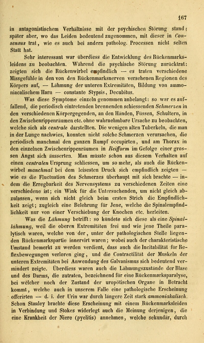 in antagonistischem Verhältnisse mit der psychischen Störung- stand; später aber, wo das Leiden bedeutend zugenommen, mit dieser in Con- sensus trat, wie es auch bei andern patholog. Processen nicht selten Statt hat. Sehr interessant war tiberdiess die Entwicklung des Rückenmarks- leidens zu beobachten. Während die psychische Störung zurücktrat: zeigten sich die Rückenwirbel empfindlich — es traten verschiedene Missgefühle in den von den Rückenmarksnerven versehenen Regionen des Körpers auf, — Lähmung der unteren Extremitäten, Bildung von ammo- niacalischem Harn — constante Stypsis, Decubitus. Was diese Symptome einzeln genommen anbelangt: so war es auf- fallend, die periodisch eintretenden brennenden schiessenden Schmerzen in den verschiedenen Körpergegenden, an den Händen, Füssen, Schultern, in den Zwischenrippenräumen etc. ohne wahrnehmbare Ursache zu beobachten, welche sich d\s centrale darstellten. Die wenigen alten Tuberkeln, die man in der Lunge nachwies, konnten nicht solche Schmerzen verursachen, die periodisch manchmal den ganzen Rumpf occupirten, und am Thorax in den einzelnen Zwischenrippenräumen in Reifform im Gefolge einer gros- sen Angst sich äusserten. Man müsste schon aus diesem Verhalten auf einen centralen Ursprung schliessen, um so mehr, als auch die Rücken- wirbel manchmal bei dem leisesten Druck sich empfindlich zeigten — wie es die Fluctuation des Schmerzes überhaupt mit sich brachte — in- dem die Erregbarkeit des Nervensystems zu verschiedenen Zeiten eine verschiedene ist; ein Wink für die Untersuchenden, um nicht gleich ab- zulassen, wenn sich nicht gleich beim ersten Strich die Empfindlich- keit zeigt; zugleich eine Belehrung für Jene, welche die Spinalempfind- lichkeit nur von einer Verschiebung der Knochen etc. herleiten. Was die Lähmung betriff!: so kündete sich diese als eine Spinal- lähmung, weil die oberen Extremitäten frei und wie jene Theile para- lytisch waren, welche von der, unter der pathologischen Stelle liegen- den Rückenmarkspartie inncrvirt waren; wobei auch der charakteristische Umstand bemerkt zu werden verdient, dass auch die Incitabilität für Re- flexbewegungen verloren ging, und die Contractilität der Muskeln der unteren Extremitäten bei Anwendung des Galvanismus sich bedeutend ver- mindert zeigte. Überdiess waren auch die Lähmungszustände der Blase und des Darms, die zutraten, bezeichnend für eine Rückenmarksparalyse, bei welcher noch der Zustand der uropötischen Organe in Betracht kommt, welche auch in unserem Falk eine pathologische Erscheinung ofFerirten — d. i. der Urin war durch längere Zeit stark ammoniakalisch. Schon Stanley brachte diese Erscheinung mit einem .Rückenmarksleiden in Verbindung und Stokes widerlegt auch die Meinung derjenigen, die eine Krankheit der Niere (pyelitis) annehmen, welche sekundär, durch