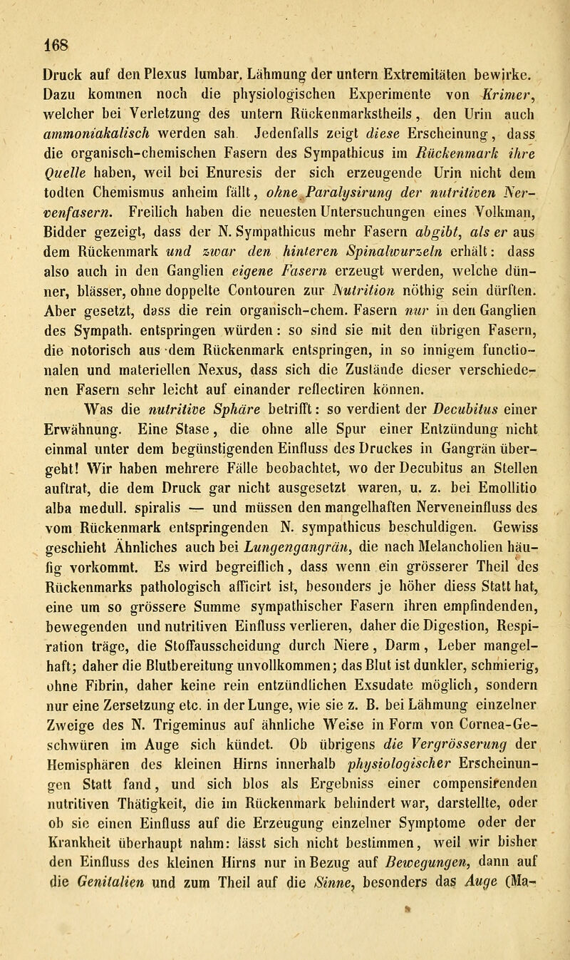 Druck auf den Plexus lumbar. Lähmung der untern Extremitäten bewirke. Dazu kommen noch die physiologischen Experimente von Erimer, welcher bei Verletzung des untern Rückenmarkstheils, den Urin auch ammoniakalisch werden sah. Jedenfalls zeigt diese Erscheinung, dass die organisch-chemischen Fasern des Sympathicus im Rückenmark ihre Quelle haben, weil bei Enuresis der sich erzeugende Urin nicht dem todten Chemismus anheim fällt, ohne Paralysirung der mitriiiven Ner- venfasern. FreiHch haben die neuesten Untersuchungen eines Volkman, Bidder gezeigt, dass der N. Sympathicus mehr Fasern abgibt, als er aus dem Rückenmark und zwar den hinteren Spinalwurzeln erhält: dass also auch in den Ganglien eigene Fasern erzeugt werden, welche dün- ner, blässer, ohne doppelte Contouren zur ISutrition nöthig sein dürften. Aber gesetzt, dass die rein organisch-chem. Fasern nur in den Ganghen des Sympath. entspringen würden: so sind sie mit den übrigen Fasern, die notorisch aus dem Rückenmark entspringen, in so innigem functio- nalen und materiellen Nexus, dass sich die Zustände dieser verschiede- nen Fasern sehr leicht auf einander reflectiren können. Was die nutritive Sphäre betrifft: so verdient der Decubitus einer Erwähnung. Eine Stase, die ohne alle Spur einer Entzündung nicht einmal unter dem begünstigenden Einfluss des Druckes in Gangrän über- geht! Wir haben mehrere Fälle beobachtet, wo der Decubitus an Stellen auftrat, die dem Druck gar nicht ausgesetzt waren, u. z. bei EmoUitio alba meduU. spiralis — und müssen den mangelhaften Nerveneinfluss des vom Rückenmark entspringenden N. sympathicus beschuldigen. Gewiss geschieht Ähnliches auch bei Lungengangrän, die nach Melancholien häu- fig vorkommt. Es wird begreiflich, dass wenn ein grösserer Theil des Rückenmarks pathologisch afficirt ist, besonders je höher diess Statt hat, eine um so grössere Summe sympathischer Fasern ihren empfindenden, bewegenden und nutritiven Einfluss verlieren, daher die Digestion, Respi- ration träge, die Stoffausscheidung durch Niere, Darm, Leber mangel- haft; daher die Biutbereitung unvollkommen; das Blut ist dunkler, schmierig, ohne Fibrin, daher keine rein entzündlichen Exsudate möghch, sondern nur eine Zersetzung etc. in der Lunge, wie sie z. B. bei Lähmung einzelner Zweige des N. Trigeminus auf ähnliche Weise in Form von Cornea-Ge- schwüren im Auge sich kündet. Ob übrigens die Vergrösserung der Hemisphären des kleinen Hirns innerhalb physiologischer Erscheinun- gen Statt fand, und sich blos als Ergebniss einer compensirenden nutritiven Thätigkeit, die im Rückenmark behindert war, darstellte, oder ob sie einen Einfluss auf die Erzeugung einzelner Symptome oder der Krankheit überhaupt nahm: lässt sich nicht bestimmen, weil wir bisher den Einfluss des kleinen Hirns nur in Bezug auf Bewegungen, dann auf die Genitalien und zum Theil auf die Sinne, besonders das Auge (Ma-