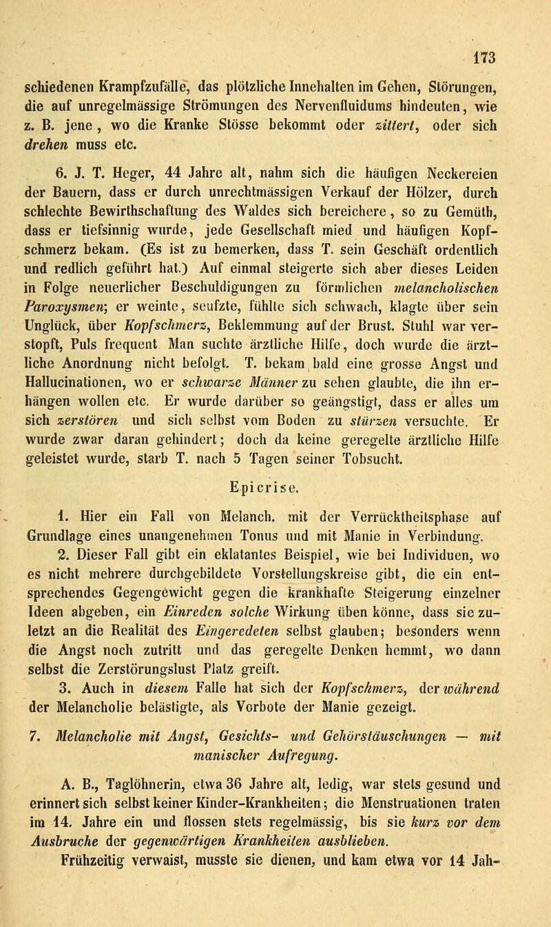 schiedenen Krampfziifälle, das plötzliche Innehalten im Gehen, Störungen, die auf unregelmässige Strömungen des Nervenfluidums hindeuten, wie z. B. jene , wo die Kranke Stösse bekommt oder zittert, oder sich drehen muss etc. 6. J. T. Heger, 44 Jahre alt, nahm sich die häufigen Neckereien der Bauern, dass er durch unrechtmässigen Verkauf der Hölzer, durch schlechte Bewirthschaftung des Waldes sich bereichere, so zu Gemüth, dass er tiefsinnig wurde, jede Gesellschaft mied und häufigen Kopf- schmerz bekam. (Es ist zu bemerken, dass T. sein Geschäft ordentlich und redlich geführt hat.) Auf einmal steigerte sich aber dieses Leiden in Folge neuerlicher Beschuldigungen zu förmlichen melancholischen Paroxysmen; er weinte, seufzte, fühlte sich schwach, klagte über sein Unglück, über Kopfschmerz, Beklemmung auf der Brust. Stuhl war ver- stopft, Puls frequcnt Man suchte ärztliche Hilfe, doch wurde die ärzt- liche Anordnung nicht befolgt. T. bekam bald eine grosse Angst und Hallucinationen, wo er schwarze Männer zu sehen glaubte, die ihn er- hängen wollen etc. Er wurde darüber so geängstigt, dass er alles um sich zerstören und sich selbst vom Boden zu stürzen versuchte. Er wurde zwar daran gehindert; doch da keine geregelte ärztliche Hilfe geleistet wurde, starb T. nach 5 Tagen seiner Tobsucht. Epicrise. 1. Hier ein Fall von Melanch. mit der Verrücktheitsphase auf Grundlage eines unangenehmen Tonus und mit Manie in Verbindung. 2. Dieser Fall gibt ein eklatantes Beispiel, wie bei Individuen, wo es nicht mehrere durchgebildete Vorstellungskreise gibt, die ein ent- sprechendes GegengOwicht gegen die krankhafte Steigerung einzelner Ideen abgeben, ein Einreden ;yo/cAe Wirkung üben könne, dass sie zu- letzt an die Realität des Eingeredeten selbst glauben; besonders wenn die Angst noch zutritt und das geregelte Denken hemmt, wo dann selbst die Zerstörungslust Platz greift. 3. Auch in diesem Falle hat sich der Kopfschmerz, der während der Melancholie belästigte, als Vorbote der Manie gezeigt. 7. Melancholie mit Angst, Gesichts- und Gehörstäuschungen — mit manischer Aufregung. A. B., Taglöhnerin, etwa 36 Jahre alt, ledig, war stets gesund und erinnert sich selbst keiner Kinder-Krankheiten; die Menstruationen traten im 14. Jahre ein und flössen stets regelmässig, bis sie kurz vor dem Ausbruche der gegenwärtigen Krankheiten ausblieben. Frühzeitig verwaist, musste sie dienen, und kam etwa vor 14 Jah-