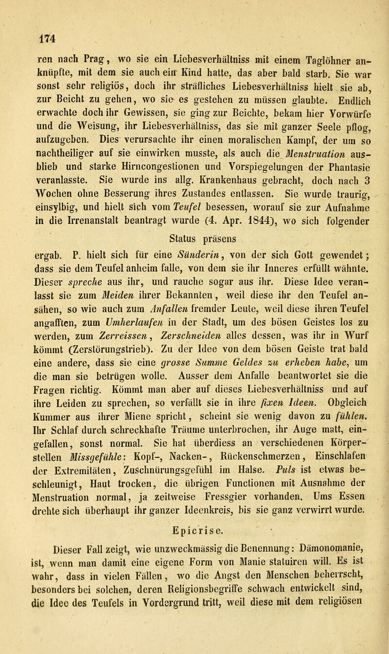 ren nach Prag, wo sie ein Liebesverhältniss mit einem Taglöhner an- knüpfte, mit dem sie auch ein Kind hatte, das aber bald starb. Sie war sonst sehr religiös, doch ihr sträfliches Liebesverhältniss hielt sie ab, zur Beicht zu gehen, wo sie es gestehen zu müssen glaubte. Endlich erwachte doch ihr Gewissen, sie ging zur Beichte, bekam hier Vorwürfe und die Weisung, ihr Liebesverhältniss, das sie mit ganzer Seele pflog, aufzugeben. Dies verursachte ihr einen moralischen Kampf, der um so nachtheiliger auf sie einwirken musste, als auch die Menstruation aus- blieb und starke Hirncongestionen und Vorspiegelungen der Phantasie veranlasste. Sie wurde ins allg. Krankenhaus gebracht, doch nach 3 Wochen ohne Besserung ihres Zustandes entlassen. Sie wurde traurig, einsylbig, und hielt sich vom Teufel besessen, worauf sie zur Aufnahme in die Irrenanstalt beantragt wurde (4. Apr. 1844), wo sich folgender Status präsens ergab. P. hielt sich für eine Sünderin, von der sich Gott gewendet; dass sie dem Teufel anheim falle, von dem sie ihr Inneres erfüllt wähnte. Dieser spreche aus ihr, und rauche sogar aus ihr. Diese Idee veran- lasst sie zum Meiden ihrer Bekannten, weil diese ihr den Teufel an- sähen, so wie auch zum Anfallen fremder Leute, weil diese ihren Teufel angafften, zum Umherlaufen in der Stadt, um des bösen Geistes los zu werden, zum Zerreissen, Zerschneiden alles dessen, was ihr in Wurf kömmt (Zerstörungstrieb). Zu der Idee von dem bösen Geiste trat bald eine andere, dass sie eine grosse Summe Geldes zu erheben habe, um die man sie betrügen wolle. Ausser dem Anfalle beantwortet sie die Fragen richtig. Kömmt man aber auf dieses Liebesverhältniss und auf ihre Leiden zu sprechen, so verfällt sie in ihre fixen Ideen. Obgleich Kummer aus ihrer Miene spricht, scheint sie wenig davon zu fühlen. Ihr Schlaf durch schreckhafte Träume unterbrochen, ihr Auge matt, ein- gefallen, sonst normal. Sie hat überdiess an verschiedenen Körper- stellen Missgefühle: Kopf-, Nacken-, Rückenschmerzen, Einschlafen der Extremitäten, Zuschnürungsgefühl im Halse. Puls ist etwas be- schleunigt, Haut trocken, die übrigen Functionen mit Ausnahme der Menstruation normal, ja zeitweise Fressgier vorhanden. Ums Essen drehte sich überhaupt ihr ganzer Ideenkreis, bis sie ganz verwirrt wurde. Epicrise. Dieser Fall zeigt, wie unzweckmässig die Benennung: Dämonomanie, ist, wenn man damit eine eigene Form von Manie statuiren wiU. Es ist wahr, dass in vielen Fällen, wo die Angst den Menschen beherrscht, besonders bei solchen, deren Religionsbegriff'e schwach entwickelt sind, die Idee des Teufels in Vordergrund tritt, weil diese mit dem religiösen