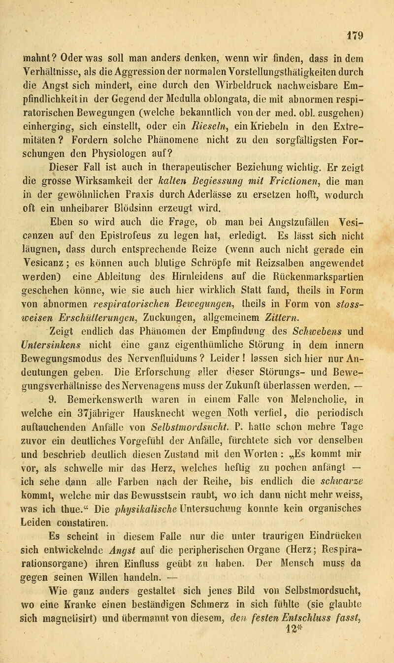 mahnt? Oder was soll man anders denken, wenn wir finden, dass indem Verhältnisse, als die Aggression der normalen Vorstellungsthätigkeiten durch die Angst sich mindert, eine durch den Wirbeldruck nachweisbare Em- pfindlichkeitin der Gegend der MeduUa oblongata, die mit abnormen respi- ratorischen Bewegungen (welche bekanntlich von der med. obl. ausgehen) einherging, sich einstellt, oder ein Rieseln, einKriebeln in den Extre- mitäten? Fordern solche Phänomene nicht zu den sorgfältigsten For- schungen den Physiologen auf? Dieser Fall ist auch in ttierapeutischer Beziehung wichtig. Er zeigt die grosse Wirksamkeit der kalten Begiessung mit Frictionen, die man in der gewöhnlichen Praxis durch Aderlässe zu ersetzen hofft, wodurch oft ein unheibarer Blödsinn erzeugt wird. Eben so wird auch die Frage, ob man bei Angstzufällen Vesi- canzen auf den Epistrofeus zu legen hat, erledigt. Es lässt sich nicht läugnen, dass durch entsprechende Reize (wenn auch nicht gerade ein Vesicanz; es können auch blutige Schröpfe mit Reizsalben angewendet werden) eine Ableitung des Hirnleidens auf die Rtickenmarkspartien geschehen könne, wie sie auch hier wirklich Statt fand, theils in Form von abnormen respiratorischen Bewegungen, theils in Form von stoss- weisen Erschütterungen, Zuckungen, allgemeinem Zittern. Zeigt endlich das Phänomen der Empfindung des Schwehens und Untersinkens nicht eine ganz eigenthümliche Störung in dem Innern Bewegungsmodus des Nervenfluidums ? Leider ! lassen sich hier nur An- deutungen geben. Die Erforschung aller dieser Störungs- und Bewe- gungsverhällnisse des Nervenagens muss der Zukunft überlassen werden. — 9. Bemerkenswerth waren in einem Falle von Melancholie, in welche ein 37jähriger Hausknecht wegen Noth verfiel, die periodisch auftauchenden Anfälle von Selbstmordsucht. P. hatte schon mehre Tage zuvor ein deutliches Vorgefühl der Anfälle, füi'chtete sich vor denselben und beschrieb deutlich diesen Zustand mit den Worten: „Es kommt mir vor, als schwelle mir das Herz, welches heftig zu pochen anfängt — ich sehe dann alle Farben nach der Reihe, bis endlich die schioarze kommt, welche mir das Bewusstsein raubt, wo ich dann nicht mehr weiss, was ich thue. Die physikalische Untersuchung konnte kein organisches Leiden constaliren. Es scheint in diesem Falle nur die unter traurigen Eindrücken sich entwickelnde Angst auf die peripherischen Organe (Herz; Respira- rationsorgane) ihren Einfluss geübt zu haben. Der Mensch muss da gegen seinen Willen handeln. — Wie ganz anders gestaltet sich jenes Bild von Selbstmordsucht, wo eine Kranke einen beständigen Schmerz in sich fühlte (sie glaubte sich magnelisirt) und übermannt von diesem, den festen Entschlnss fasst, 13-'