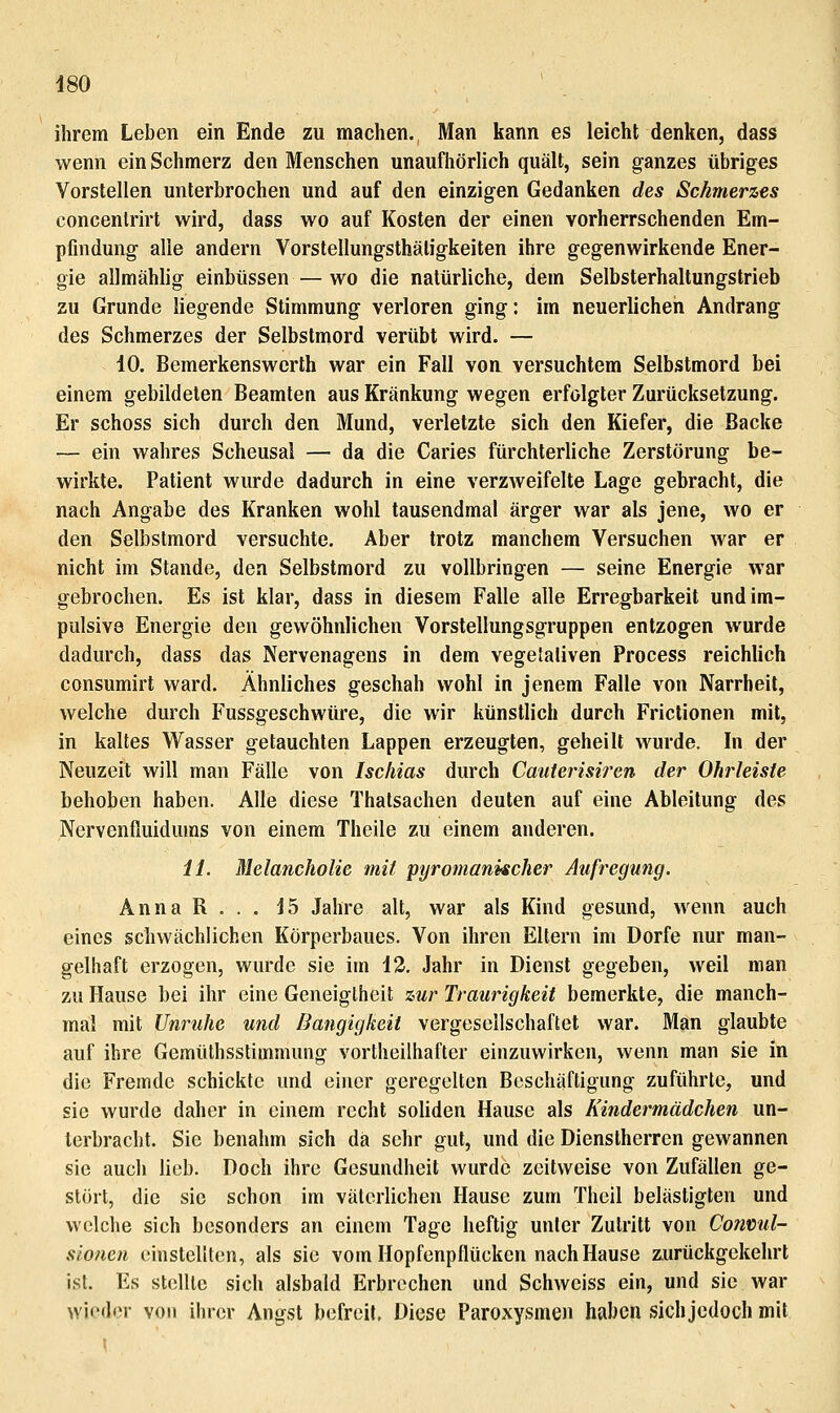 ihrem Leben ein Ende zu machen. Man kann es leicht denken, dass wenn ein Schmerz den Menschen unaufhörlich quält, sein ganzes übriges Vorstellen unterbrochen und auf den einzigen Gedanken des Schmerzes concenlrirt wird, dass wo auf Kosten der einen vorherrschenden Em- pfindung alle andern Vorstellungsthäligkeiten ihre gegenwirkende Ener- gie allmählig einbüssen — wo die natürliche, dem Selbsterhaltungstrieb zu Grunde liegende Stimmung verloren ging: im neuerlichen Andrang des Schmerzes der Selbstmord verübt wird. — 10. Bemerkenswerth war ein Fall von versuchtem Selbstmord bei einem gebildeten Beamten aus Kränkung wegen erfolgter Zurücksetzung. Er schoss sich durch den Mund, verletzte sich den Kiefer, die Backe — ein wahres Scheusal — da die Caries fürchterliche Zerstörung be- wirkte. Patient wurde dadurch in eine verzweifelte Lage gebracht, die nach Angabe des Kranken wohl tausendmal ärger war als jene, wo er den Selbstmord versuchte. Aber trotz manchem Versuchen war er nicht im Stande, den Selbstmord zu vollbringen — seine Energie war gebrochen. Es ist klar, dass in diesem Falle alle Erregbarkeit und im- pulsive Energie den gewöhnlichen Vorstellungsgruppen entzogen wurde dadurch, dass das Nervenagens in dem vegetativen Process reichlich consumirt ward. Ähnliches geschah wohl in jenem Falle von Narrheil, welche durch Fussgeschwüre, die wir künstlich durch Frictionen mit, in kaltes Wasser getauchten Lappen erzeugten, geheilt wurde. In der Neuzeit will man Fälle von Ischias durch Cauterisiren der Ohrleisie behoben haben. Alle diese Thatsachen deuten auf eine Ableitung des Nervenfiuidums von einem Theile zu einem anderen. iL Melancholie mit pyromanischer Aufregung. Anna R . . . 15 Jahre alt, war als Kind gesund, wenn auch eines schwächlichen Körperbaues. Von ihren Eltern im Dorfe nur man- gelhaft erzogen, wurde sie im 13. Jahr in Dienst gegeben, weil man zu Hause bei ihr eine Geneigtheit zur Traurigkeit bemerkte, die manch- mal mit Unruhe und Bangigkeit vergesellschaftet war. Man glaubte auf ihre Gemtithsstimmung vortheilhafter einzuwirken, wenn man sie in die Fremde schickte und einer geregelten Beschäftigung zuführte, und sie wurde daher in einem recht soliden Hause als Kindermädchen un- terbracht. Sie benahm sich da sehr gut, und die Dienstherren gewannen sie auch lieb. Doch ihre Gesundheit wurde zeitweise von Zufällen ge- stört, die sie schon im väterlichen Hause zum Theil belästigten und welche sich besonders an einem Tage heftig unter Zutritt von Conmd- sionen einstellten, als sie vom Hopfenpflücken nach Hause zurückgekehrt ist. Es stolllc sich alsbald Erbrechen und Schweiss ein, und sie war wieder von ihrer Angst befreit, Diese Paroxysmen haben sich jedoch mit