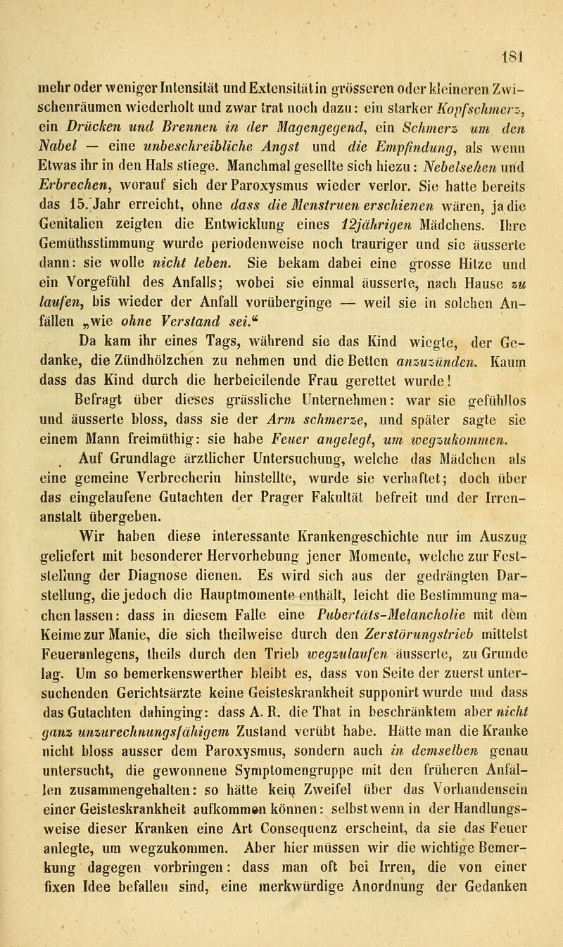 mehr oder weniger Inlensilät und Extensitätin grösseren oder kleineren Zvvi- sclienräumen wiederholt und zwar trat noch dazu: ein starker Kopfschmerz, ein Drücken und Brennen in der Magengegend, ein Schmerz um den Nabel — eine unbeschreibliche Angst und die Empfindung, als wenrs Etwas ihr in den Hals stiege. Manchmal gesellte sich hiezu: Nebelseken und Erbrechen, worauf sich der Paroxysmus wieder verlor, Sie hatte bereits das IS.'Jahr erreicht, ohne dass die Menstruen erschienen wären, ja die Genitalien zeigten die Entwicklung eines 12jährigen Mädchens. Ihre Gemüthsstimmung wurde periodenweise noch trauriger und sie äusserte dann: sie wolle nicht leben. Sie bekam dabei eine grosse Hitze und ein Vorgefühl des Anfalls; wobei sie einmal äusserte, nach Hause zu laufen, bis wieder der Anfall vorüberginge — weil sie in solchen An- fällen „wie ohne Verstand sei.^ Da kam ihr eines Tags, während sie das Kind wiegte, der Ge- danke, die Zündhölzchen zu nehmen und die Betten anzuzünden. Kaum dass das Kind durch die herbeieilende Frau gerettet wurde! Befragt über dieses grässliche Unternehmen: war sie gefühllos und äusserte bloss, dass sie der Arm schmerze, und später sagte sie einem Mann freimüthig: sie habe Feuer angelegt, um wegzukommen. Auf Grundlage ärztUcher Untersuchung, welche das Mädchen als eine gemeine Verbrecherin hinstellte, wurde sie verhaftet; doch über das eingelaufene Gutachten der Prager Fakultät befreit und der Irren- anstalt übergeben. Wir haben diese interessante Krankengeschichte nur im Auszug geliefert mit besonderer Hervorhebung jener Momente, welche zur Fest- stelking der Diagnose dienen. Es wird sich aus der gedrängten Dar- stellung, die jedoch die Hauptmomente enthält, leicht die Bestimmung ma- chen lassen: dass in diesem Falle eine Pubertäts-Melancholie mit dem Keime zur Manie, die sich theilweise durch Aen Zerstörungstrieb mittelst Feueranlegens, theils durch den Trieb wegzulaufen äusserte, zu Grunde lag. Um so bemerkenswerther bleibt es, dass von Seite der zuerst unter- suchenden Gerichtsärzte keine Geisteskrankheit supponirt wurde und dass das Gutachten dahinging: dass A. R. die That in beschränktem d\)Qv nicht ganz unzurechnungsfähigem Zustand verübt habe. Hätte man die Kranke nicht bloss ausser dem Paroxysmus, sondern auch in demselben genau untersucht, die gewonnene Symptomengruppe mit den früheren Anfäl- len zusammengehalten: so hätte keiij Zweifel über das Vorhandensein einer Geisteskrankheit aufkommwi können: selbst wenn in der Handlungs- weise dieser Kranken eine Art Conseqiienz erscheint, da sie das Feuer anlegte, um wegzukommen. Aber hier müssen wir die wichtige Bemer- kung dagegen vorbringen: dass man oft bei Irren, die von einer fixen Idee befallen sind, eine merkwürdige Anordnung der Gedanken