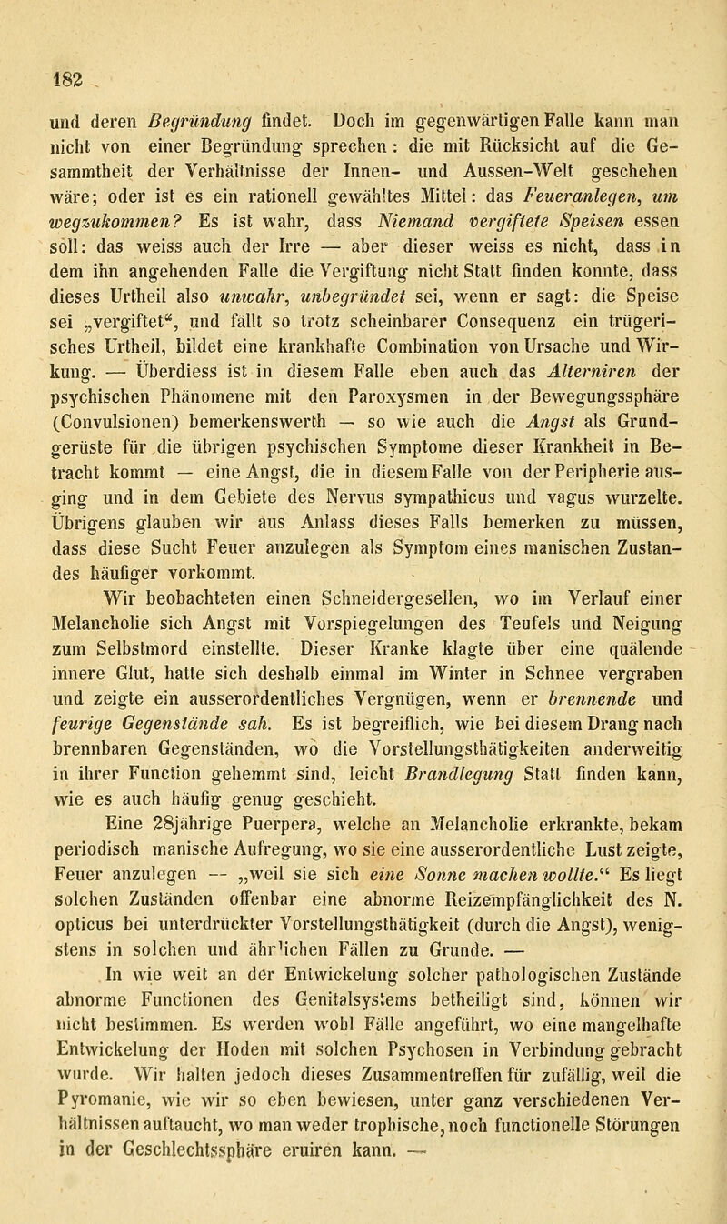 183 . und deren Begründung findet. Doch im gegenwärtigen Falle kann man nicht von einer Begründmig sprechen : die mit Rücksicht auf die Ge- sammtheit der Verhältnisse der Innen- und Aussen-Welt geschehen wäre; oder ist es ein rationell gewähltes Mittel: das Feueranlegen, um wegzukommen? Es ist wahr, dass Niemand vergiftete Speisen essen soll: das weiss auch der Irre — aber dieser weiss es nicht, dass in dem ihn angehenden Falle die Vergiftung nicht Statt finden konnte, dass dieses Urtheil also unwahr, unbegründet sei, wenn er sagt: die Speise sei „vergiftef, und fällt so trotz scheinbarer Consequenz ein trügeri- sches Urtheil, bildet eine krankhafte Combination von Ursache und Wir- kung. — Überdiess ist in diesem Falle eben auch das Alterniren der psychischen Phänomene mit den Paroxysmen in der Bewegungssphäre (Convulsionen) bemerkenswerth — so wie auch die Angst als Grand- gerüste für die übrigen psychischen Symptome dieser Krankheit in Be- tracht kommt — eine Angst, die in diesem Falle von der Peripherie aus- ging und in dem Gebiete des Nervus sympathicus und vagus wurzelte. Übrigens glauben wir aus Anlass dieses Falls bemerken zu müssen, dass diese Sucht Feuer anzulegen als Symptom eines manischen Zustan- des häufiger vorkommt. Wir beobachteten einen Schneidergesellen, wo im Verlauf einer Melancholie sich Angst mit Vorspiegelungen des Teufels und Neigung zum Selbstmord einstellte. Dieser Kranke klagte über eine quälende innere Glut, hatte sich deshalb einmal im Winter in Schnee vergraben und zeigte ein ausserordentliches Vergnügen, wenn er brennende und feurige Gegenstände sah. Es ist begreiflich, wie bei diesem Drang nach brennbaren Gegenständen, wo die Vorstellungsthäligkeiten anderweitig in ihrer Function gehemmt sind, leicht Brandlegung Statt finden kann, wie es auch häufig genug geschieht. Eine 28jährige Puerpera, welche an Melancholie erkrankte, bekam periodisch manische Aufregung, wo sie eine ausserordentliche Lust zeigte, Feuer anzulegen — „weil sie sich eine Sonne machen wollte.'''' Es liegt solchen Zuständen offenbar eine abnorme Reizempfänglichkeit des N. opticus bei unterdrückter Yorstellungsthätigkeit (durch die Angst), wenig- stens in solchen und ährMchen Fällen zu Grunde. — In wie weit an der Entwickelung solcher pathologischen Zustände abnorme Functionen des Genitalsysiems betheiligt sind, können wir nicht bestimmen. Es werden wohl Fälle angeführt, wo eine mangelhafte Entwickelung der Hoden mit solchen Psychosen in Verbindung gebracht wurde. Wir halten jedoch dieses Zusammentreffen für zufällig, weil die Pyromanie, wie wir so oben bewiesen, unter ganz verschiedenen Ver- hältnissen auftaucht, wo man weder tropbischOjnoch functionelle Störungen in der Geschlechtssphäre eruiren kann. —