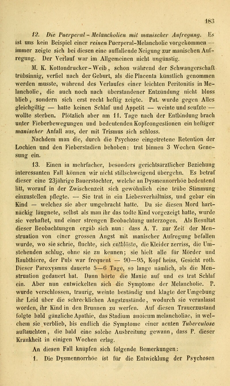 12. Die Puerperal - Melancholien mit manischer Aufregung. Es ist uns kein Beispiel einer reinen Puerperal-Melancholie vorgekommen — immer zeigte sich bei diesen eine auffallende Neigung zur manischen Aul- regung. Der Verlauf war im Allgemeinen nicht ungünstig, M. K. Kottondrucker - Weib, schon während der Schwangerschaft trübsinnig, verfiel nach der Geburt, als diePlacenta künstlich genommen werden musste, während des Verlaufes einer leichten Peritonitis in Me- lancholie, die auch noch nach überstandener Entzündung nicht bloss blieb, sondern sich erst recht heftig zeigte» Pat. wurde gegen Alles gleichgiltig — hatte keinen Schlaf und Appetit — weinte und seufzte — wollte sterben. Plötzlich aber am 11. Tage nach der Entbindung brach unter Fieberbewegungen und bedeutenden Kopfcongestionen ein heftiger manischer Anfall aus, der mit Trismus sich schloss. Nachdem man die, durch die Psychose eingetretene Retention der Lochien und den Fieberstadien behoben: trat binnen 3 Wochen Gene- sung ein. 13. Einen in mehrfacher, besonders gerichtsärztlicher Beziehung interessanten Fall können wir nicht stillschweigend übergehn. Es betraf dieser eine 23jährige Bauerstochter, welche an Dysmennorrhöe bedeutend litt, worauf in der Zwischenzeit sich gewöhnlich eine trübe Stimmung einzustellen pflegte. — Sie trat in ein Liebesverhältniss, und gebar ein Kind — welches sie aber umgebracht hatte. Da sie diesen Mord hart- näckig läugnete, selbst als man ihr das todte Kind vorgezeigt hatte, wurde sie verhaftet, und einer strengen Beobachtung unterzogen. Als Resultat dieser Beobachtungen ergab sich nun: dass A. T. zur Zeit der Men- struation von einer grossen Angst mit manischer Aufregung befallen wurde, wo sie schrie, fluchte, sich entblöste, die Kleider zerriss, die Um- stehenden schlug, ohne sie zu kennen; sie hielt alle für Mörder und Raubthiere, der Puls war frequent — 90—95, Kopf heiss, Gesicht roth. Dieser Paroxysmus dauerte 5—6 Tage, so lange nämlich, als die Men- struation gedauert hat. Dann hörte die Manie auf und es trat Schlaf ein. Aber nun entwickelten sich die Symptome der Melancholie. P. wurde verschlossen, traurig, weinte beständig und klagte der Umgebung ihr Leid über die schrecklichen Angstzustände, wodurch sie veranlasst worden, ihr Kind in den Brunnen zu werfen. Auf diesen Trauerzustand folgte bald gänzliche Apathie, das Stadium anoicum melancholiae, in wel- chem sie verblieb, bis endlich die Symptome einer acuten Tuberculose auftauchten, die bald eine solche Ausbreitung gewann, dass P. dieser Krankheit in einigen Wochen erlag. An diesen Fall knüpfen sich folgende Bemerkungen: 1. Die Dysmennorrhöe ist für die Entwicklung der Psychosen