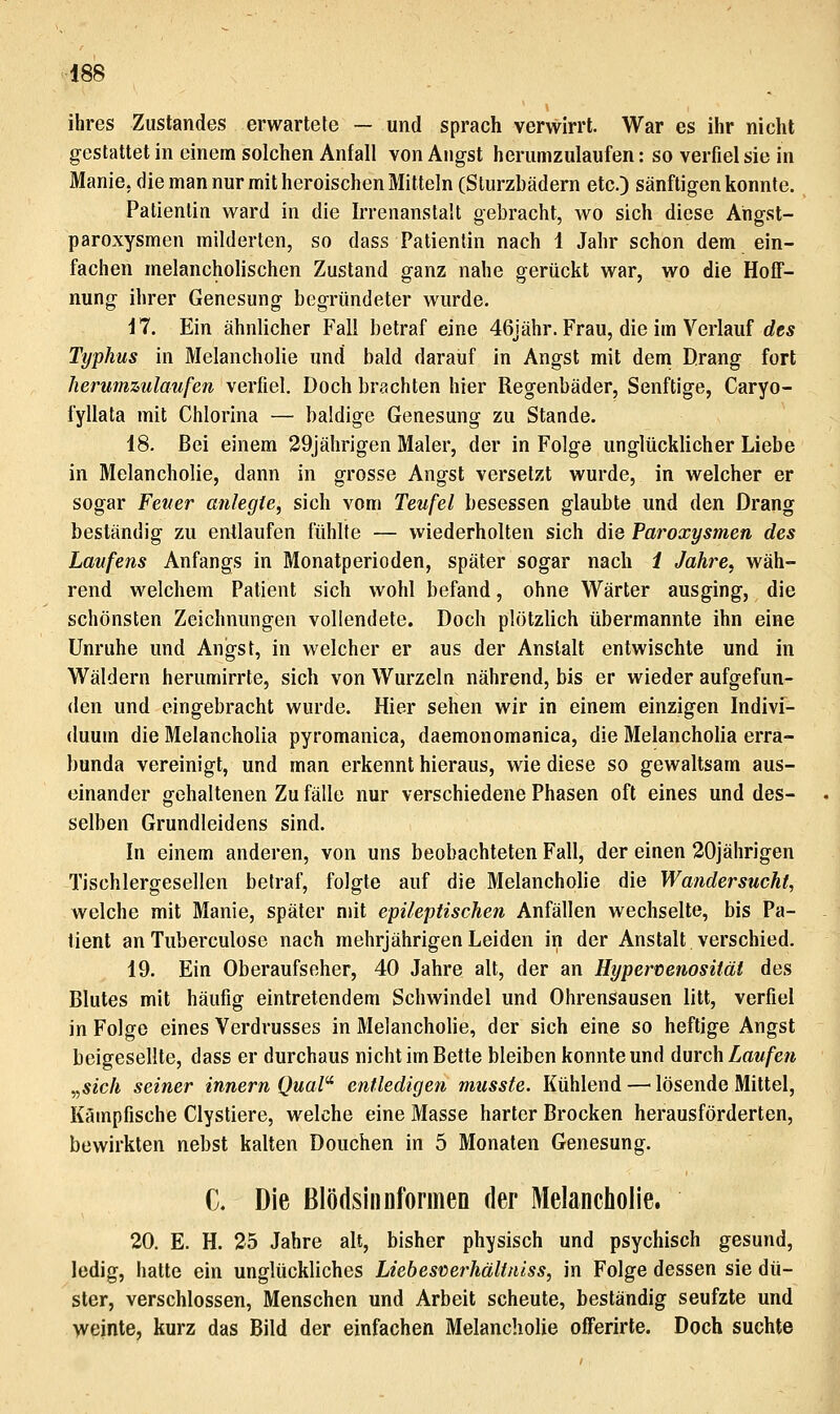 ihres Zustandes erwartete — und sprach verwirrt. War es ihr nicht gestattet in einem solchen Anfall von Angst herumzulaufen: so verfiel sie in Manie, die man nur mit heroischen Mitteln (Sturzbädern etc.) sänftigen konnte. Patientin ward in die Irrenanstalt gebracht, wo sich diese Ahgst- paroxysmen milderten, so dass Patientin nach 1 Jahr schon dem ein- fachen melancholischen Zustand ganz nahe gerückt war, wo die Hoff- nung ihrer Genesung begründeter wurde. il. Ein ähnlicher Fall betraf eine 46jähr. Frau, die im Verlauf rfc* Typhus in Melancholie und bald darauf in Angst mit dem Drang fort herumzulaufen verfiel. Doch brachten hier Regenbäder, Senftige, Caryo- fyllata mit Chlorina — baldige Genesung zu Stande. 18. Bei einem 29jährigen Maler, der in Folge unglücklicher Liebe in Melancholie, dann in grosse Angst versetzt wurde, in welcher er sogar Feuer anlegte, sich vom Teufel besessen glaubte und den Drang beständig zu entlaufen fühlte — wiederholten sich die Paroxysmen des Laufens Anfangs in Monatperioden, später sogar nach 1 Jahre, wäh- rend welchem Patient sich wohl befand, ohne Wärter ausging, die schönsten Zeichnungen vollendete. Doch plötzUch übermannte ihn eine Unruhe und Angst, in welcher er aus der Anstalt entwischte und in Wäldern herumirrte, sich von Wurzeln nährend, bis er wieder aufgefun- den und eingebracht wurde. Hier sehen wir in einem einzigen Indivi- duum die Melancholia pyromanica, daemonomanica, die Melancholia erra- bunda vereinigt, und man erkennt hieraus, wie diese so gewaltsam aus- einander gehaltenen Zu fälle nur verschiedene Phasen oft eines und des- selben Grundleidens sind. In einem anderen, von uns beobachteten Fall, der einen 20jährigen Tischlergesellen betraf, folgte auf die Melancholie die Wandersucht, welche mit Manie, später mit epileptischen Anfällen wechselte, bis Pa- tient an Tuberculose nach mehrjährigen Leiden in der Anstalt verschied. i9. Ein Oberaufseher, 40 Jahre alt, der an Hypercenosität des Blutes mit häufig eintretendem Schwindel und Ohrensausen litt, verfiel in Folge eines Verdrusses in Melanchohe, der sich eine so heftige Angst beigesellte, dass er durchaus nicht im Bette bleiben konnte und durch Laufen ^sich seiner Innern Qual'^ entledigen musste. Kühlend — lösende Mittel, Kämpfische Clystiere, welche eine Masse harter Brocken herausförderten, bewirkten nebst kalten Douchen in 5 Monaten Genesung. C. Die Blödsinnformeo der Melancholie. 20. E. H. 25 Jahre alt, bisher physisch und psychisch gesund, ledig, hatte ein unglückliches Liebesverhältniss, in Folge dessen sie dü- ster, verschlossen, Menschen und Arbeit scheute, beständig seufzte und weinte, kurz das Bild der einfachen Melancholie offerirte. Doch suchte