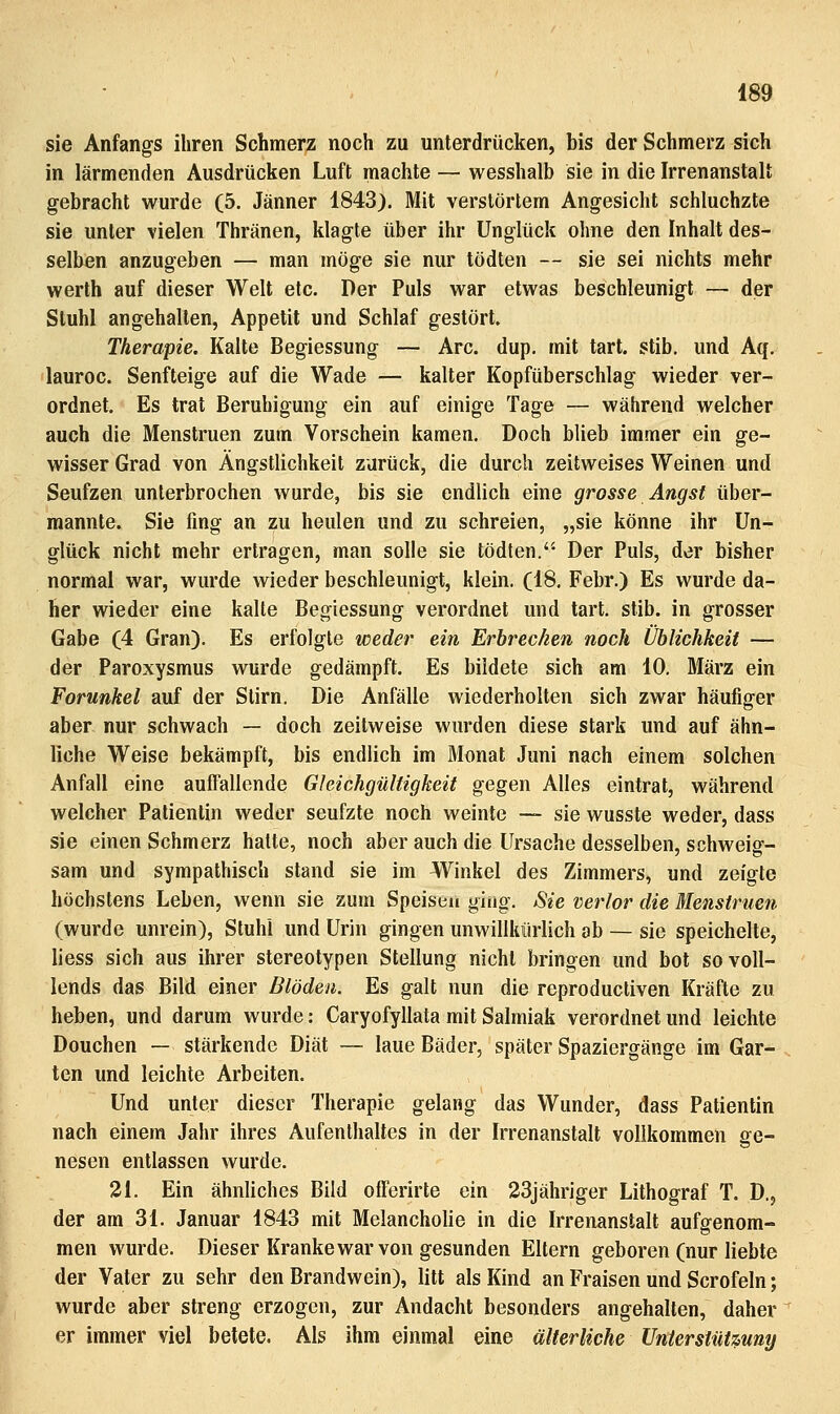 sie Anfangs ihren Schmerz noch zu unterdrücken, bis der Schmerz sich in lärmenden Ausdrücken Luft machte — wesshalb sie in die Irrenanstalt gebracht wurde (5. Jänner 1843). Mit verstörtem Angesicht schluchzte sie unter vielen Thränen, klagte über ihr Unglück ohne den Inhalt des- selben anzugeben — man möge sie nur tödten — sie sei nichts mehr werth auf dieser Welt etc. Der Puls war etwas beschleunigt — der Stuhl angehalten, Appetit und Schlaf gestört. Therapie. Kalte Begiessung — Are. dup, mit tart. stib. und Aq. lauroc. Senfteige auf die Wade — kalter Kopfüberschlag wieder ver- ordnet. Es trat Beruhigung ein auf einige Tage — während welcher auch die Menstruen zum Vorschein kamen. Doch blieb immer ein ge- wisser Grad von Ängstlichkeit zurück, die durch zeitweises Weinen und Seufzen unterbrochen wurde, bis sie endlich eine grosse Angst über- mannte. Sie fing an zu heulen und zu schreien, „sie könne ihr Un- glück nicht mehr ertragen, man solle sie tödten. Der Puls, der bisher normal war, wurde wieder beschleunigt, klein. (18. Febr.) Es wurde da- her wieder eine kalte Begiessung verordnet und tart. stib. in grosser Gabe (4 Gran). Es erfolgte weder ein Erbrecken noch Üblichkeit — der Paroxysmus wurde gedämpft. Es bildete sich am 10. März ein Forunkel auf der Stirn. Die Anfälle wiederholten sich zwar häufiger aber nur schwach — doch zeitweise wurden diese stark und auf ähn- liche Weise bekämpft, bis endlich im Monat Juni nach einem solchen Anfall eine auffallende Gleichgültigkeit gegen Alles eintrat, während welcher Patientin weder seufzte noch weinte — sie wusste weder, dass sie einen Schmerz halte, noch aber auch die Ursache desselben, schweig- sam und sympathisch stand sie im Winkel des Zimmers, und zeigte höchstens Leben, wenn sie zum Speisen ging. Sie verlor die Menstruen (wurde unrein), Stuhl und Urin gingen unwillkürlich ab — sie speichelte, liess sich aus ihrer stereotypen Stellung nicht bringen und bot sovoU- lends das Bild einer Blöden. Es galt nun die reproductiven Kräfte zu heben, und darum wurde: Caryofyllata mit Salmiak verordnet und leichte Douchen — stärkende Diät — laue Bäder, später Spaziergänge im Gar- ten und leichte Arbeiten. Und unter dieser Therapie gelang das Wunder, dass Patientin nach einem Jahr ihres Aufenthaltes in der Irrenanstalt vollkommen ge- nesen entlassen wurde. 21. Ein ähnliches Bild offerirte ein 23jähriger Lithograf T. D., der am 31. Januar 1843 mit Melancholie in die Irrenanstalt aufgenom- men wurde. Dieser Kranke war von gesunden Eltern geboren (nur liebte der Vater zu sehr den Brandwein), litt als Kind an Fraisen und Scrofeln; wurde aber streng erzogen, zur Andacht besonders angehalten, daher er immer viel betete. Als ihm einmal eine älterliche Untersiütmny