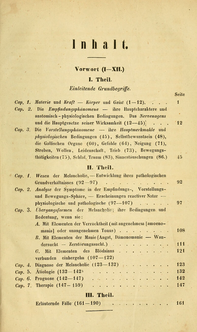 Inhalt. t _ Vorwort (I—XII.) I. Theil. Einleitende Grundbegriffe. Seite Cap. 1. Materie und Kraft — Körper und Geist (1 — 12). ... 1 Cap^ 2. Die Empfindungsphänomene — ilire Hauplcharaktere und anatomisch - physiologischen Bedingungen. Das Nervenagens und die Hauptgesetze seiner Wirksamkeit (12—45)] . . . 12 Cap. 3. Die Vorstellungsphänomene — ihre Hauptmerkmahle und physiologischen Bedingungen (45), Selbstbewusstsein (48), die Gallischen Organe (60), Gefühle (64), 'Neigung (71), Streben, Wollen, Leidenschaft, Trieb (73), Bewegungs- thätigkeiten (75), Schlaf, Traum (83), Sinnestäuschungen (86.) 45 IL Theil. Cap. 1. Wesen der Melancholie, — Entwicklung ihres pathologischen Grundverhältnisses (92—97) , . . , 92 Cap. 2. Analyse der Symptome in der Empfindungs-, Vorstellungs- und Bewegungs-Sphäre, — Erscheinungen reactiver Natur — physiologische und pathologische (97—107) 97 Cap, 3. Übergangsformen der Melancholie^ ihre Bedingungen und Bedeutung, wenn sie: A. Mit Elementen der Verrücktheit (mit angenehmem [amoeno- mania] oder unangenehmen Tonus) 108 B. Mit Elementen der Manie (Angst, Dämonomanie — Wan- dersucht -— Zerstörungssucht.) 111 G. Mit Elementen des Blödsinns 121 verbunden einhergehn (107—122) Cap. 4. Diagnose der Melancholie (123—132) 123 Cap. 5. Ätiologie (132-142^ 132 Cap. 6. Prognose (142—147) 142 Cap. 7. Therapie (147- 159) 147 III. Theil. Erläuternde Fälle (161-190) . 161