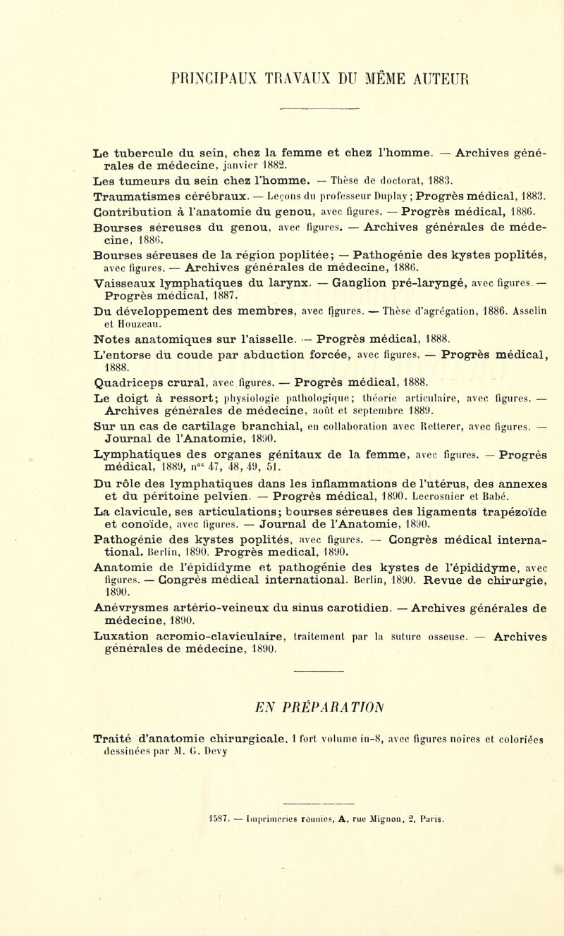 PRINCIPAUX TRAVAUX DU MÊME AUTEUR Le tubercule du sein, chez la femme et chez l'homme. — Archives géné- rales de médecine, janvier 1882. Les tumeurs du sein chez l'homme. — Thèse de doctorat, 1883. Traumatismes cérébraux. — Leçons du professeur Duplay ; Progrès médical, 1883. Contribution à l'anatomie du genou, avec figures. — Progrès médical, 1886. Bourses séreuses du genou, avec figures. — Archives générales de méde- cine, I88(;. Bourses séreuses de la région poplitée; — Pathogénie des kystes poplités, avec figures. — Archives générales de médecine, 188(5. Vaisseaux lymphatiques du larynx. — Ganglion pré-laryngé, avec figures — Progrès médical, 1887. Du développement des membres, avec figures. — Thèse d'agrégation, 1886. Asselin et Houzeau. Notes anatomiques sur l'aisselle. — Progrès médical, 1888. L'entorse du coude par abduction forcée, avec figures. — Progrès médical, 1888. Quadriceps crural, avec figures. — Progrès médical, 1888. Le doigt à ressort; physiologie pathologique; théorie articulaire, avec figures. — Archives générales de médecine, aoiît et septembre 1889. Sur un cas de cartilage branchial, en collaboration avec Retterer, avec figures. — Journal de l'Anatomie, 1890. Lymphatiques des organes génitaux de la femme, avec figures. — Progrès médical, 1889, n»^ 47, 48,49, 51. Du rôle des lymphatiques dans les inflammations de l'utérus, des annexes et du péritoine pelvien. — Progrès médical, 1890. Lecrosnier et Babé. La clavicule, ses articulations; bourses séreuses des ligaments trapézoïde et conoïde, avec figures. — Journal de l'Anatomie, 1890. Pathogénie des kystes poplités, avec figures. — Congrès médical interna- tional. Berlin, 1890. Progrès médical, 1890. Anatomie de l'épididyme et pathogénie des kystes de l'épididyme, avec figures. — Congrès médical international. Berlin, 1890. Revue de chirurgie, 1890. Anévrysmes artério-veineux du sinus carotidien. — Archives générales de médecine, 1890. Luxation acromio-claviculaire, traitement par la suture osseuse. — Archives générales de médecine, 1890. EN PRÉPARATION Traité d'anatomie chirurgicale. 1 fort volume in-8, avec figures noires et coloriées dessinées par M. G. Devy 1587. — Iiuprimprics rctiiiios, A, rue Mignon, 2, Paris.