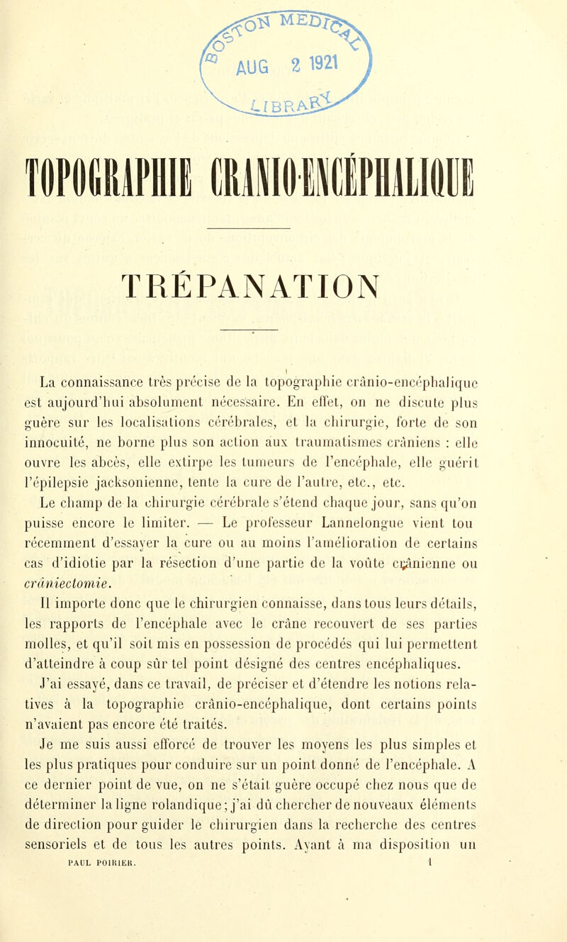 La connaissance très précise de la topographie crànio-encéphaJiqiic est aujourd'hui absolument nécessaire. En effet, on ne discute plus guère sur les localisations cérébrales, et la chirurgie, forte de son innocuité, ne borne plus son action aux traumatisrnes crâniens : elle ouvre les abcès, elle extirpe les tumeurs de l'encéphale, elle guérit l'épilepsie jacksonienne, tente la cure de l'autre, etc., etc. Le champ de la chirurgie cérébrale s'étend chaque jour, sans qu'on puisse encore le limiter. — Le professeur Lanneiongue vient tou récemment d'essayer la cure ou au moins l'amélioration de certains cas d'idiotie par la résection d'une partie de la voûte ci;ânienne ou crâniectomie. Il importe donc que le chirurgien connaisse, dans tous leurs détails, les rapports de l'encéphale avec le crâne recouvert de ses parties molles, et qu'il soit mis en possession de procédés qui lui permettent d'atteindre à coup sûr tel point désigné des centres encéphaliques. J'ai essayé, dans ce travail, de préciser et d'étendre les notions rela- tives à la topographie crânio-encéphalique, dont certains points n'avaient pas encore été traités. Je me suis aussi efforcé de trouver les moyens les plus simples et les plus pratiques pour conduire sur un point donné de l'encéphale. A ce dernier point de vue, on ne s'était guère occupé chez nous que de déterminer la ligne rolandique; j'ai dû chercher de nouveaux éléments de direction pour guider le chirurgien dans la recherche des centres sensoriels et de tous les autres points. Ayant à ma disposition un PAUL POIKIEK.