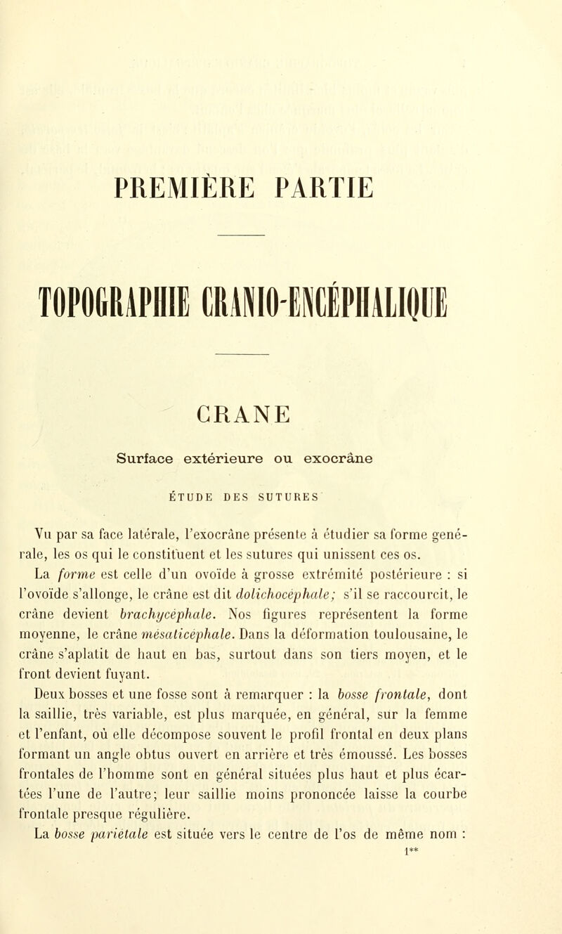 PREMIÈRE PARTIE TOPOGRAPHIE CRâNlOElÉPHALIOUE CRANE Surface extérieure ou exocrâne ÉTUDE DES SUTURES Vu par sa face latérale, l'exocrâne présente à étudier sa forme géné- rale, les os qui le constituent et les sutures qui unissent ces os. La forme est celle d'un ovoïde à grosse extrémité postérieure : si l'ovoïde s'allonge, le crâne est dit dolichocéphale; s'il se raccourcit, le crâne devient brachycèphale. Nos figures représentent la forme moyenne, le crâne mésaticéphale. Dans la déformation toulousaine, le crâne s'aplatit de haut en bas, surtout dans son tiers moyen, et le front devient fuyant. Deux bosses et une fosse sont à remarquer : la bosse frontale, dont la saillie, très variable, est plus marquée, en général, sur la femme et l'enfant, où elle décompose souvent le profil frontal en deux plans formant un angle obtus ouvert en arrière et très émoussé. Les bosses frontales de l'homme sont en général situées plus haut et plus écar- tées l'une de l'autre; leur saillie moins prononcée laisse la courbe frontale presque régulière. La bosse pariétale est située vers le centre de l'os de même nom :