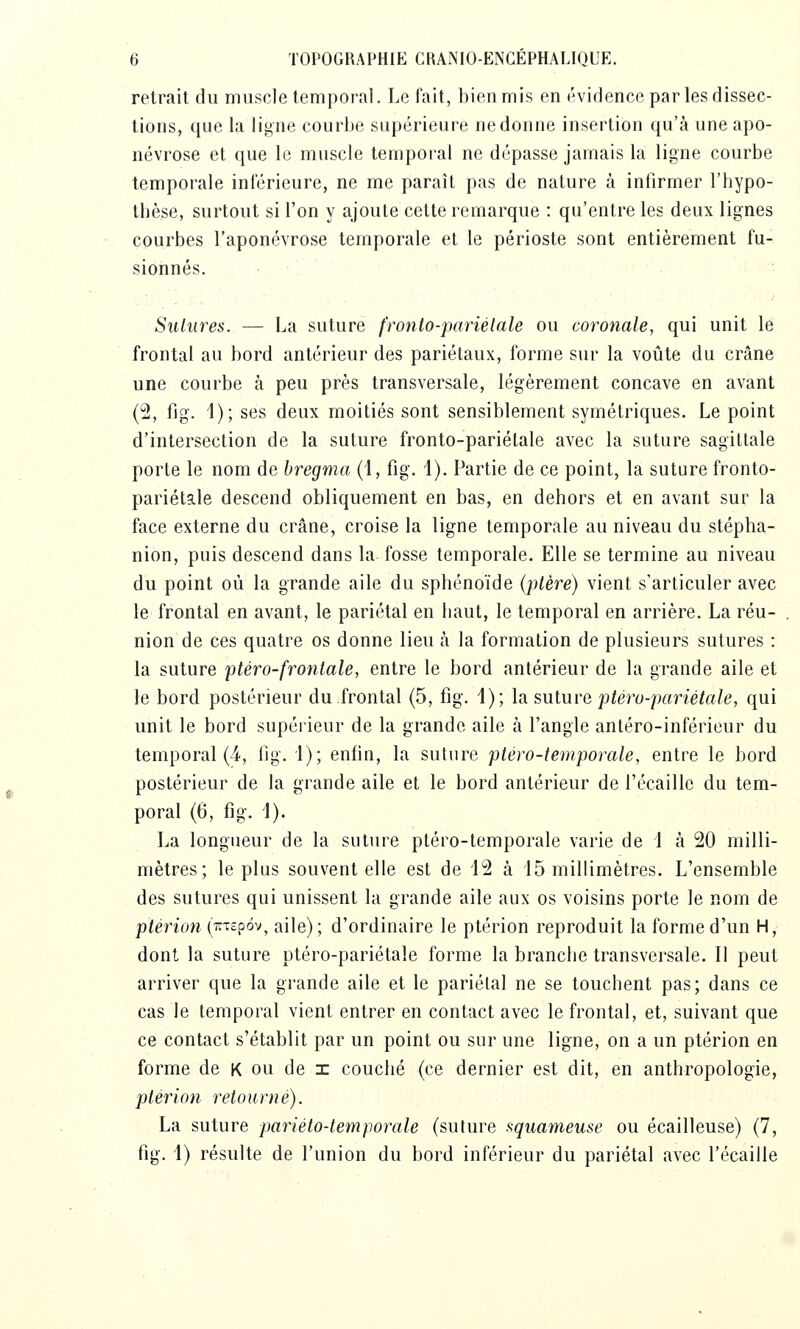 retrait du muscle temporal. Le fait, bien mis en évidence par les dissec- tions, ([ue la ligne courbe supérieure ne donne insertion qu'à une apo- névrose et que le muscle temporal ne dépasse jamais la ligne courbe temporale inférieure, ne me paraît pas de nature à infirmer l'hypo- tbèse, surtout si l'on y ajoute cette remarque : qu'entre les deux lignes courbes l'aponévrose temporale et le périoste sont entièrement fu- sionnés. • Sutures. — La suture fronto-pariélale ou coronale, qui unit le frontal au bord antérieur des pariétaux, forme sur la voûte du crâne une courbe à peu près transversale, légèrement concave en avant (2, ûg. 1); ses deux moitiés sont sensiblement symétriques. Le point d'intersection de la suture fronto-pariétale avec la suture sagittale porte le nom de bregma (1, fig. 1). Partie de ce point, la suture fronto- pariétale descend obliquement en bas, en dehors et en avant sur la face externe du crâne, croise la ligne temporale au niveau du stépha- nion, puis descend dans la fosse temporale. Elle se termine au niveau du point où la grande aile du sphénoïde (plère) vient s'articuler avec le frontal en avant, le pariétal en haut, le temporal en arrière. La réu- nion de ces quatre os donne lieu à la formation de plusieurs sutures : la suture ptéro-frontale, entre le bord antérieur de la grande aile et le bord postérieur du frontal (5, fig. 1); la. suluve ptéru-pariétale, qui unit le bord supérieur de la grande aile à l'angle antéro-inférieur du temporal (4, fig. 1); enfin, la suture ptéro-temporale, entre le bord postérieur de la grande aile et le bord antérieur de l'écaillé du tem- poral (6, fig. 1). La longueur de la suture ptéro-temporale varie de i à 20 milli- mètres; le plus souvent elle est de 12 à 15 millimètres. L'ensemble des sutures qui unissent la grande aile aux os voisins porte le nom de ptérioti (TTTcpov, aile) ; d'ordinaire le ptérion reproduit la forme d'un H, dont la suture ptéro-pariétale forme la branche transversale. Il peut arriver que la grande aile et le pariétal ne se touchent pas; dans ce cas le temporal vient entrer en contact avec le frontal, et, suivant que ce contact s'établit par un point ou sur une ligne, on a un ptérion en forme de K ou de x couché (ce dernier est dit, en anthropologie, ptérion retourné). La suture pariéto-temporale (suture squameuse ou écailleuse) (7, fig. 1) résulte de l'union du bord inférieur du pariétal avec l'écaillé