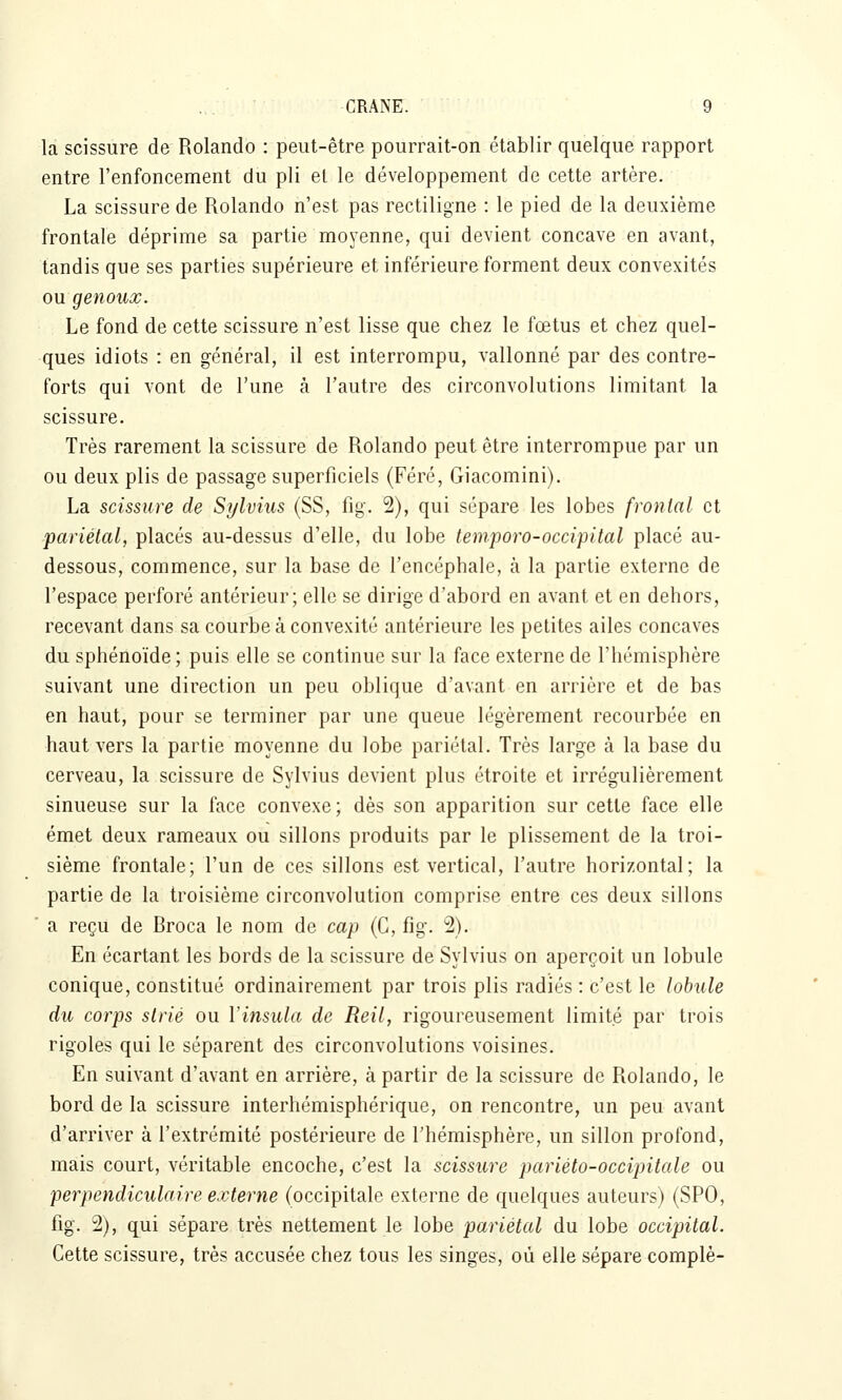 la scissure de Rolando : peut-être pourrait-on établir quelque rapport entre l'enfoncement du pli et le développement de cette artère. La scissure de Rolando n'est pas rectiligne : le pied de la deuxième frontale déprime sa partie moyenne, qui devient concave en avant, tandis que ses parties supérieure et inférieure forment deux convexités ou genoux. Le fond de cette scissure n'est lisse que chez le fœtus et chez quel- ques idiots : en général, il est interrompu, vallonné par des contre- forts qui vont de l'une à l'autre des circonvolutions limitant la scissure. Très rarement la scissure de Rolando peut être interrompue par un ou deux plis de passage superficiels (Féré, Giacomini). La scissure de Sylviiis (SS, fig. 2), qui sépare les lobes frontal et pariétal, placés au-dessus d'elle, du lobe temporo-occipital placé au- dessous, commence, sur la base de l'encéphale, à la partie externe de l'espace perforé antérieur; elle se dirige d'abord en avant et en dehors, recevant dans sa courbe à convexité antérieure les petites ailes concaves du sphénoïde; puis elle se continue sur la face externe de l'hémisphère suivant une direction un peu oblique d'avant en arrière et de bas en haut, pour se terminer par une queue légèrement recourbée en haut vers la partie moyenne du lobe pariétal. Très large à la base du cerveau, la scissure de Sylvius devient plus étroite et irrégulièrement sinueuse sur la face convexe; dès son apparition sur cette face elle émet deux rameaux ou sillons produits par le plissement de la troi- sième frontale; l'un de ces sillons est vertical, l'autre horizontal; la partie de la troisième circonvolution comprise entre ces deux sillons ■ a reçu de Broca le nom de cap (G, fig. 2). En écartant les bords de la scissure de Sylvius on aperçoit un lobule conique, constitué ordinairement par trois plis radiés : c'est le lobiUe du corps strié ou Vinsula de Reil, rigoureusement limité par trois rigoles qui le séparent des circonvolutions voisines. En suivant d'avant en arrière, à partir de la scissure de Rolando, le bord de la scissure interhémisphérique, on rencontre, un peu avant d'arriver à l'extrémité postérieure de l'hémisphère, un sillon profond, mais court, véritable encoche, c'est la scissure pariéto-occipitale ou perpendiculaire externe (occipitale externe de quelques auteurs) (SPO, fig. 2), qui sépare très nettement le lobe pariétal du lobe occipital. Cette scissure, très accusée chez tous les singes, où elle sépare complè-