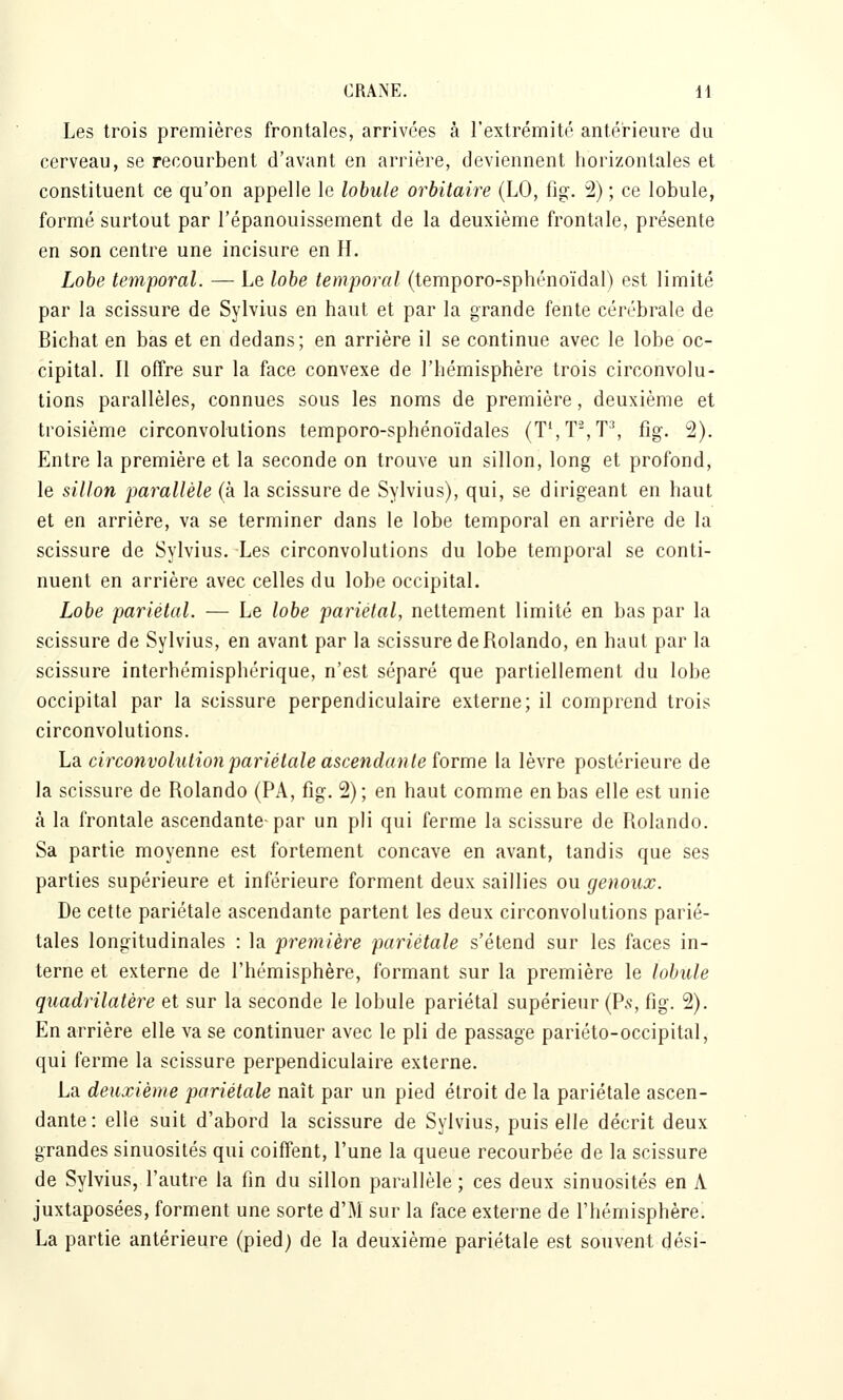 Les trois premières frontales, arrivées à l'extrémité antérieure du cerveau, se recourbent d'avant en arrière, deviennent horizontales et constituent ce qu'on appelle le lobule orbitaire (LO, fig. 2) ; ce lobule, formé surtout par l'épanouissement de la deuxième frontale, présente en son centre une incisure en H. Lobe temporal. — Le lobe temporal (temporo-sphénoïdal) est limité par la scissure de Sylvius en haut et par la grande fente cérébrale de Bichat en bas et en dedans; en arrière il se continue avec le lobe oc- cipital. Il offre sur la face convexe de l'hémisphère trois circonvolu- tions parallèles, connues sous les noms de première, deuxième et troisième circonvolutions temporo-sphénoïdales (T^T^T^ fig. 2). Entre la première et la seconde on trouve un sillon, long et profond, le sillon parallèle (à la scissure de Sylvius), qui, se dirigeant en haut et en arrière, va se terminer dans le lobe temporal en arrière de la scissure de Sylvius. Les circonvolutions du lobe temporal se conti- nuent en arrière avec celles du lobe occipital. Lobe pariétal. — Le lobe pariétal, nettement limité en bas par la scissure de Sylvius, en avant par la scissure de Rolando, en haut par la scissure interhémisphérique, n'est séparé que partiellement du lobe occipital par la scissure perpendiculaire externe; il comprend trois circonvolutions. La circonvolution pariétale ascendante forme la lèvre postérieure de la scissure de Rolando (PA, fig. 2) ; en haut comme en bas elle est unie à la frontale ascendante-par un pli qui ferme la scissure de Rolando. Sa partie moyenne est fortement concave en avant, tandis que ses parties supérieure et inférieure forment deux saillies ou genoux. De cette pariétale ascendante partent les deux circonvolutions parié- tales longitudinales : la première pariétale s'étend sur les faces in- terne et externe de l'hémisphère, formant sur la première le lobule quadrilatère et sur la seconde le lobule pariétal supérieur (P.<;, fig. 2). En arrière elle va se continuer avec le pli de passage pariéto-occipital, qui ferme la scissure perpendiculaire externe. La deuxième pariétale naît par un pied étroit de la pariétale ascen- dante: elle suit d'abord la scissure de Sylvius, puis elle décrit deux grandes sinuosités qui coiffent, l'une la queue recourbée de la scissure de Sylvius, l'autre la fin du sillon parallèle ; ces deux sinuosités en A juxtaposées, forment une sorte d'M sur la face externe de l'hémisphère. La partie antérieure (pied) de la deuxième pariétale est souvent dési-