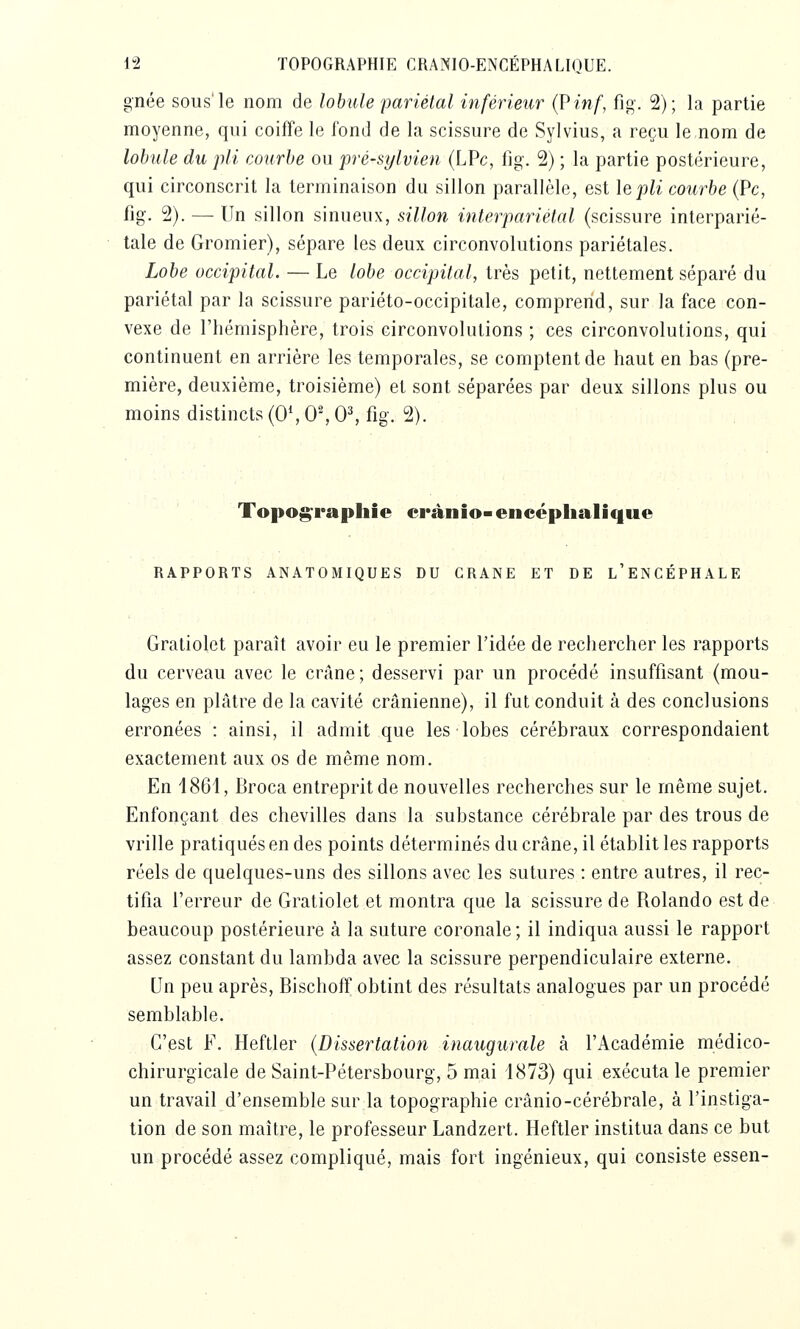 gnée sous'le nom de lobule pariétal inférieur (?inf, fig. 2); la partie moyenne, qui coiffe le fond de la scissure de Sylvius, a reçu le nom de lobule du pli courbe ou pré-sylvien (LPc, fig. 2) ; la partie postérieure, qui circonscrit la terminaison du sillon parallèle, est le pli courbe (Pc, fig. 2). — Un sillon sinueux, sillon interpariétal (scissure interparié- tale de Gromier), sépare les deux circonvolutions pariétales. Lobe occipital. — Le lobe occipital, très petit, nettement séparé du pariétal par la scissure pariéto-occipitale, comprend, sur la face con- vexe de l'hémisphère, trois circonvolutions ; ces circonvolutions, qui continuent en arrière les temporales, se comptent de haut en bas (pre- mière, deuxième, troisième) et sont séparées par deux sillons plus ou moins distincts (0*, 0', 0^ fig. 2). Topog:Fapliie crànio-encéphalique RAPPORTS ANATOMIQUES DU CRANE ET DE l'eNCÉPHALE Gratiolet paraît avoir eu le premier l'idée de rechercher les rapports du cerveau avec le crâne; desservi par un procédé insuffisant (mou- lages en plâtre de la cavité crânienne), il fut conduit à des conclusions erronées : ainsi, il admit que les lobes cérébraux correspondaient exactement aux os de même nom. En 1861, Broca entreprit de nouvelles recherches sur le même sujet. Enfonçant des chevilles dans la substance cérébrale par des trous de vrille pratiqués en des points déterminés du crâne, il établit les rapports réels de quelques-uns des sillons avec les sutures : entre autres, il rec- tifia l'erreur de Gratiolet et montra que la scissure de Rolando est de beaucoup postérieure à la suture coronale ; il indiqua aussi le rapport assez constant du lambda avec la scissure perpendiculaire externe. Un peu après, Bischoff obtint des résultats analogues par un procédé semblable. C'est F. Heftler {Dissertation inaugurale à l'Académie médico- chirurgicale de Saint-Pétersbourg, 5 mai 1873) qui exécuta le premier un travail d'ensemble sur la topographie crânio-cérébrale, à l'instiga- tion de son maître, le professeur Landzert. Heftler institua dans ce but un procédé assez compliqué, mais fort ingénieux, qui consiste essen-