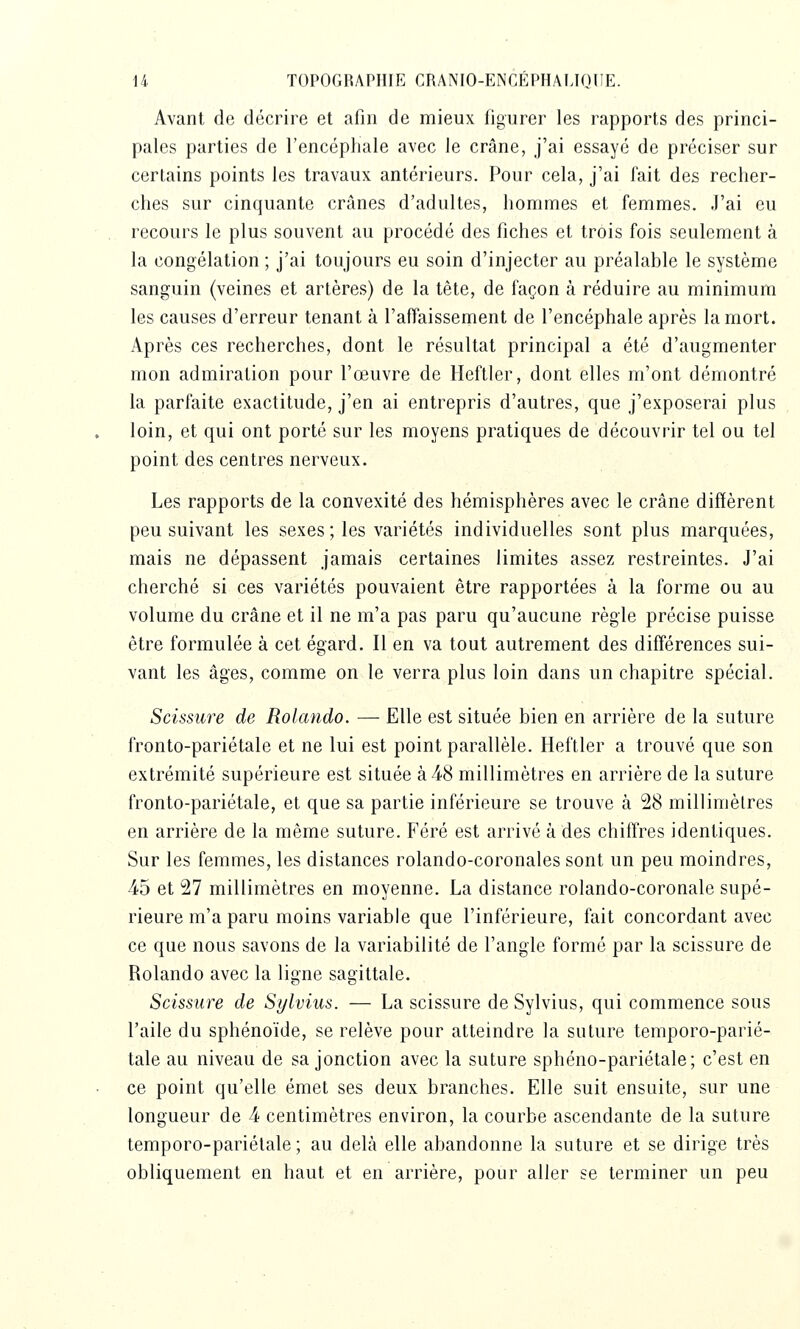 Avant de décrire et afin de mieux figurer les rapports des princi- pales parties de l'encéphale avec le crâne, j'ai essayé de préciser sur certains points les travaux antérieurs. Pour cela, j'ai fait des recher- ches sur cinquante crânes d'adultes, hommes et femmes. J'ai eu recours le plus souvent au procédé des fiches et trois fois seulement à la congélation ; j'ai toujours eu soin d'injecter au préalable le système sanguin (veines et artères) de la tète, de façon à réduire au minimum les causes d'erreur tenant à l'affaissement de l'encéphale après la mort. Après ces recherches, dont le résultat principal a été d'augmenter mon admiration pour l'œuvre de Heftler, dont elles m'ont démontré la parfaite exactitude, j'en ai entrepris d'autres, que j'exposerai plus loin, et qui ont porté sur les moyens pratiques de découvrir tel ou tel point des centres nerveux. Les rapports de la convexité des hémisphères avec le crâne diffèrent peu suivant les sexes ; les variétés individuelles sont plus marquées, mais ne dépassent jamais certaines limites assez restreintes. J'ai cherché si ces variétés pouvaient être rapportées à la forme ou au volume du crâne et il ne m'a pas paru qu'aucune règle précise puisse être formulée à cet égard. Il en va tout autrement des différences sui- vant les âges, comme on le verra plus loin dans un chapitre spécial. Scissure de Rolando. — Elle est située bien en arrière de la suture fronto-pariétale et ne lui est point parallèle. Heftler a trouvé que son extrémité supérieure est située à 4-8 millimètres en arrière de la suture fronto-pariétale, et que sa partie inférieure se trouve à 58 millimètres en arrière de la même suture. Féré est arrivé à des chiffres identiques. Sur les femmes, les distances rolando-coronales sont un peu moindres, 45 et 27 millimètres en moyenne. La distance rolando-coronale supé- rieure m'a paru moins variable que l'inférieure, fait concordant avec ce que nous savons de la variabilité de l'angle formé par la scissure de Rolando avec la ligne sagittale. Scissure de Sylvius. — La scissure de Sylvius, qui commence sous l'aile du sphénoïde, se relève pour atteindre la suture temporo-parié- tale au niveau de sa jonction avec la suture sphéno-pariétale; c'est en ce point qu'elle émet ses deux branches. Elle suit ensuite, sur une longueur de 4 centimètres environ, la courbe ascendante de la suture lemporo-pariétale ; au delà elle abandonne la suture et se dirige très obliquement en haut et en arrière, pour aller se terminer un peu