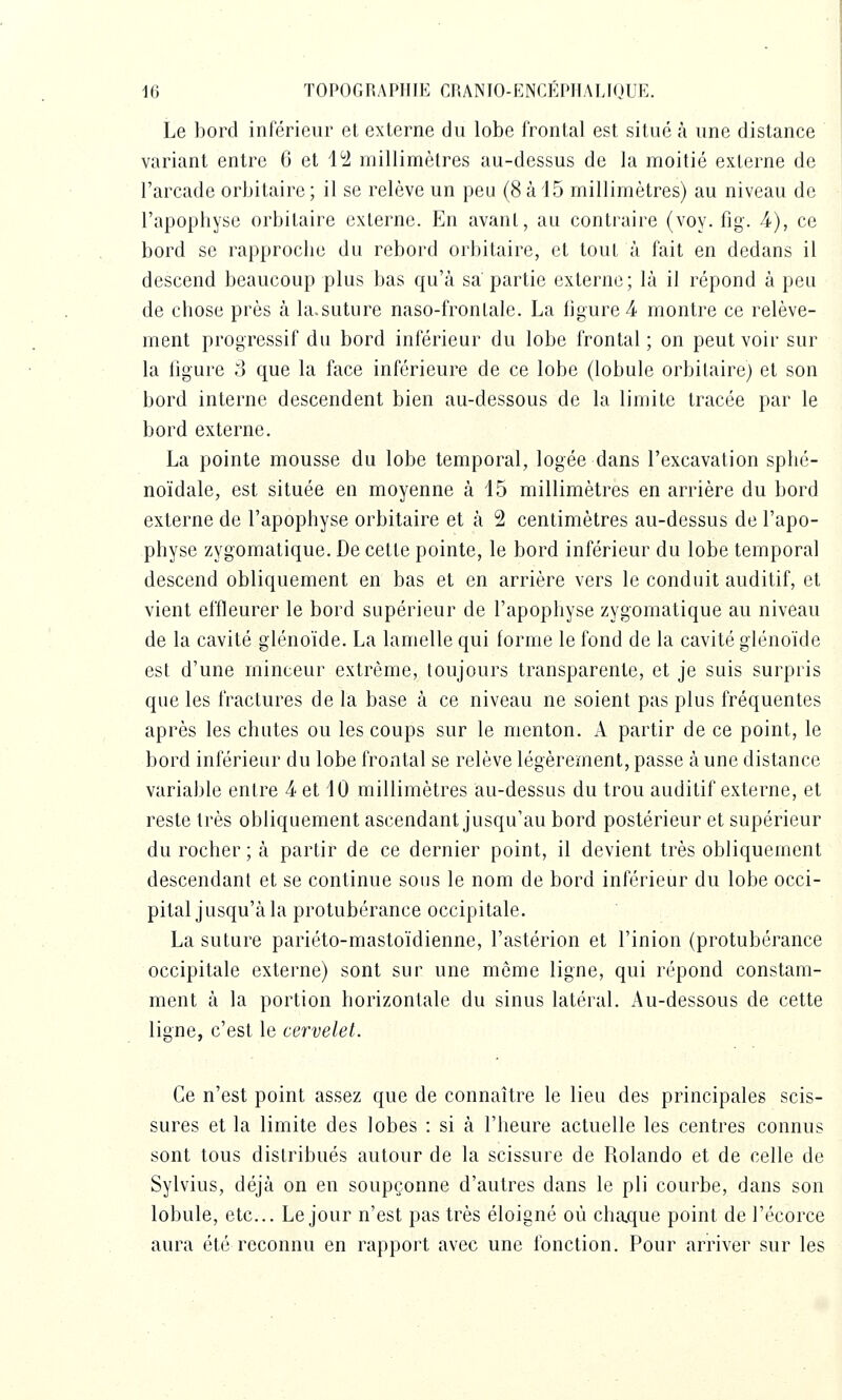 Le l)ord inférieur et externe du lobe frontal est situé à une distance variant entre 6 et 4^2 millimètres au-dessus de la moitié externe de l'arcade orbitaire ; il se relève un peu (8 à 15 millimètres) au niveau de l'apophyse orbitaire externe. En avant, au contraire (voy. fig. 4), ce bord se rapproche du rebord orbitaire, et tout à fait en dedans il descend beaucoup plus bas qu'à sa partie externe; là il répond à peu de chose près à la.suture naso-frontale. La figurée montre ce relève- ment progressif du bord inférieur du lobe frontal ; on peut voir sur la figure 3 que la face inférieure de ce lobe (lobule orbitaire) et son bord interne descendent bien au-dessous de la limite tracée par le bord externe. La pointe mousse du lobe temporal, logée dans l'excavation sphé- noïdale, est située en moyenne à 15 millimètres en arrière du bord externe de l'apophyse orbitaire et à 2 centimètres au-dessus de l'apo- physe zygomatique. De cette pointe, le bord inférieur du lobe temporal descend obliquement en bas et en arrière vers le conduit auditif, et vient effleurer le bord supérieur de l'apophyse zygomatique au niveau de la cavité glénoïde. La lamelle qui forme le fond de la cavité glénoïde est d'une minceur extrême, toujours transparente, et je suis surpris que les fractures de la base à ce niveau ne soient pas plus fréquentes après les chutes ou les coups sur le menton. A partir de ce point, le bord inférieur du lobe frontal se relève légèrement, passe à une distance variable entre 4 et 10 millimètres au-dessus du trou auditif externe, et reste très obliquement ascendant jusqu'au bord postérieur et supérieur du rocher ; à partir de ce dernier point, il devient très obliquement descendant et se continue sous le nom de bord inférieur du lobe occi- pital jusqu'à la protubérance occipitale. La suture pariéto-mastoïdienne, l'astérion et l'inion (protubérance occipitale externe) sont sur une môme ligne, qui répond constam- ment à la portion horizontale du sinus latéral. Au-dessous de cette ligne, c'est le cervelet. Ce n'est point assez que de connaître le lieu des principales scis- sures et la limite des lobes : si à l'heure actuelle les centres connus sont tous distribués autour de la scissure de Rolando et de celle de Sylvius, déjà on en soupçonne d'autres dans le pli courbe, dans son lobule, etc.. Le jour n'est pas très éloigné où chaque point de l'écorce aura été reconnu en rapport avec une fonction. Pour arriver sur les
