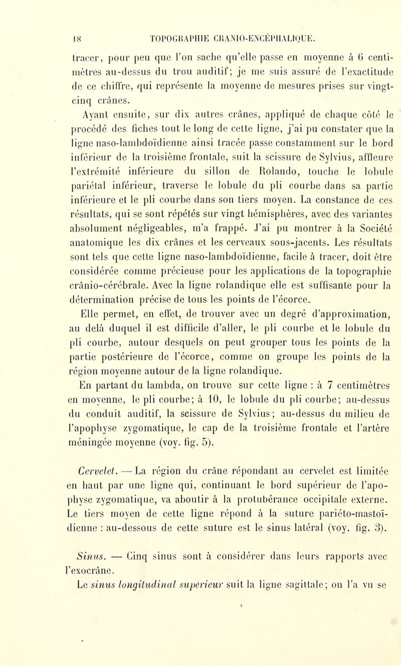 \H TOPOGliAPIIlE CIIANIO-ENGÉIMIALIOUE. tracer, pour peu que l'on sache qu'elle passe en moyenne à 6 centi- mèlres au-dessus du trou auditif; je me suis assuré de l'exactitude de ce chiffre, qui représente la moyenne de mesures prises sur vingt- cinq crânes. Ayant ensuite, sur dix autres crânes, appliqué de chaque côté le procédé des fiches tout le long de celte ligne, j'ai pu constater que la ligne naso-lamhdoïdienne ainsi tracée passe constamment sur le bord inférieur de la troisième frontale, suit la scissure de Sylvius, affleure l'extrémité inférieure du sillon de Rolando, touche le lobule pariétal inférieur, traverse le lobule du pli courbe dans sa partie inférieure et le pli courbe dans son tiers moyen, La constance de ces résultats, qui se sont répétés sur vingt hémisphères, avec des variantes absolument négligeables, m'a frappé. J'ai pu montrer à la Société anatomique les dix crânes et les cerveaux sous-jacents. Les résultats sont tels que cette ligne naso-lambdoïdienne, facile à tracer, doit être considérée comme précieuse pour les applications de la topographie crânio-cérébrale. Avec la ligne rolandique elle est suffisante pour la détermination précise de tous les points de l'écorce. Elle permet, en effet, de trouver avec un degré d'approximation, au delà duquel il est difficile d'aller, le pli courbe et le lobule du pli courbe, autour desquels on peut grouper tous les points de la partie postérieure de l'écorce, comme on groupe les points de la région moyenne autour de la ligne rolandique. En partant du lambda, on trouve sur cette ligne : à 7 centimètres en moyenne, le pli courbe; à 10, le lobule du pli courbe; au-dessus du conduit auditif, la scissure de Sylvius; au-dessus du milieu de l'apophyse zygomatique, le cap de la troisième frontale et l'artère méningée moyenne (voy. fig. 5). Cervelet. — La région du crâne répondant au cervelet est limitée en haut par une ligne qui, continuant le bord supérieur de l'apo- physe zygomatique, va aboutir à la protubérance occipitale externe. Le tiers moyen de cette ligne répond à la suture pariéto-mastoï- dienne : au-dessous de cette suture est le sinus latéral (voy. fig. 3). Sinus. — Cinq sinus sont à considérer dans leurs rapports avec l'exocrâne. Le sinus longitudinal supérieur suit la ligne sagittale; on l'a vu se