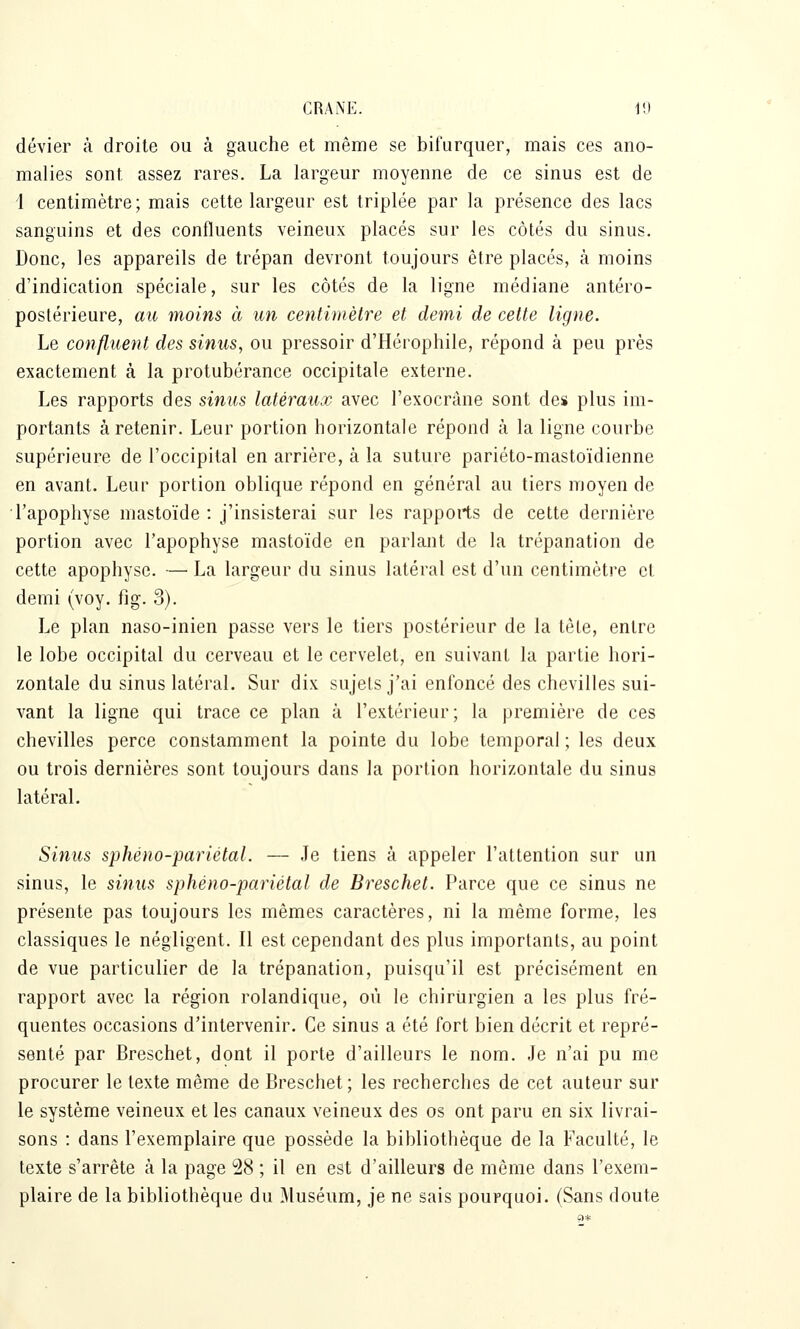 dévier à droite ou à gauche et même se bifurquer, mais ces ano- malies sont assez rares, La largeur moyenne de ce sinus est de 1 centimètre; mais cette largeur est triplée par la présence des lacs sanguins et des confluents veineux placés sur les côtés du sinus. Donc, les appareils de trépan devront toujours être placés, à moins d'indication spéciale, sur les côtés de la ligne médiane antéro- postérieure, au moins à un centimètre et demi de cette ligne. Le confluent des sinus, ou pressoir d'Hérophile, répond à peu près exactement à la protubérance occipitale externe. Les rapports des sinus latéraux avec l'exocràne sont des plus im- portants à retenir. Leur portion horizontale répond à la ligne courbe supérieure de l'occipital en arrière, à la suture pariéto-mastoïdienne en avant. Leur portion oblique répond en général au tiers moyen de l'apophyse mastoïde : j'insisterai sur les rapports de cette dernière portion avec l'apophyse mastoïde en parlant de la trépanation de cette apophyse. — La largeur du sinus latéral est d'un centimètre et demi (voy. fig. 3). Le plan naso-inien passe vers le tiers postérieur de la tète, entre le lobe occipital du cerveau et le cervelet, en suivant la partie hori- zontale du sinus latéral. Sur dix sujets j'ai enfoncé des chevilles sui- vant la ligne qui trace ce plan à l'extérieur; la première de ces chevilles perce constamment la pointe du lobe temporal ; les deux ou trois dernières sont toujours dans la portion horizontale du sinus latéral. Sinus sphéno-pariétal. — Je tiens à appeler l'attention sur un sinus, le sinus sphéno-pariétal de Breschet. Parce que ce sinus ne présente pas toujours les mêmes caractères, ni la même forme, les classiques le négligent. Il est cependant des plus importants, au point de vue particulier de la trépanation, puisqu'il est précisément en rapport avec la région rolandique, où le chirurgien a les plus fré- quentes occasions d'intervenir. Ce sinus a été fort bien décrit et repré- senté par Breschet, dont il porte d'ailleurs le nom. Je n'ai pu me procurer le texte même de Breschet; les recherches de cet auteur sur le système veineux et les canaux veineux des os ont paru en six livrai- sons : dans l'exemplaire que possède la bibliothèque de la Faculté, le texte s'arrête à la page 28 ; il en est d'ailleurs de môme dans l'exem- plaire de la bibliothèque du Muséum, je ne sais pourquoi. (Sans doute