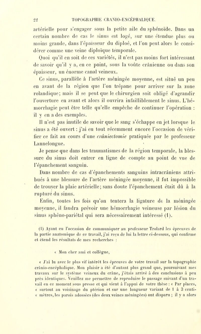 artérielle pour s'engager sous la petite aile du sphénoïde. Dans un certain nombre de cas lo sinus est logé, sur une étendue plus ou moins grande, dans l'épaisseur du diploé, et l'on peut alors le consi- dérer comme une veine diploïque temporale. Quoi qu'il en soit de ces variétés, il n'est pas moins fort intéressant de savoir qu'il y a, en ce point, sous la voûte crânienne ou dans son épaisseur, un énorme canal veineux. Ce sinus, parallèle à l'artère méningée moyenne, est situé un peu en avant de la région que l'on trépane pour arriver sur la zone rolandique; mais il se peut que le chirurgien soit obligé d'agrandir l'ouverture en avant et alors il ouvrira infailliblement le sinus. L'hé- morrhagie peut être telle qu'elle empêche de continuer l'opération : il y en a des exemples. Il n'est pas inutile de savoir que le sang s'échappe en jet lorsque le sinus a été ouvert : j'ai eu tout récemment encore l'occasion de véri- fier ce fait au cours d'une crânieclomie pratiquée par le professeur Lannelongue. Je pense que dans les traumatisraes de la région temporale, la bles- sure du sinus doit entrer en ligne de compte au point de vue de l'épanchement sanguin. Dans nombre de cas d'épanchements sanguins intracrâniens attri- bués à une blessure de l'artère méningée moyenne, il fut impossible de trouver la plaie artérielle; sans doute l'épanchement était dû à la rupture du sinus. Enfin, toutes les fois qu'on tentera la ligature de la méningée moyenne, il faudra prévoir une hémorrhagie veineuse par lésion du sinus sphéno-pariétal qui sera nécessairement intéressé (1). (1) Ayant eu l'occasion de communiquer au professeur Trolard les épreuves de la partie anatomique de ce travail, j'ai reçu de lui la lettre ci-dessous, qui confirme et étend les résultats de mes recherches : « Mon cher ami et collègue, « J'ai lu avec le plus vif intérêt les épreuves de votre travail sur la topographie crânio-encéphalique. Mon plaisir a été d'autant plus grand que, poursuivant mes travaux sur le système veineux du crâne, j'étais arrivé à des conclusions à peu près identiques. Veuillez me permettre de reproduire le passage suivant d'un tra- vail en ce moment sous presse et qui vient à l'appui de votre thèse : <?, Par places, (( surtout au voisinage du ptérion et sur une longueur variant de 4 à 3 centi- « mètres, les parois adossées (des deux veines méningées) ont disparu ; il y a alors