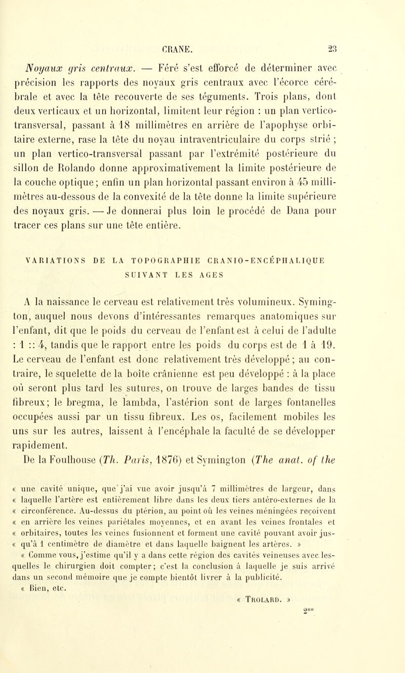 Noyaux gris centraux. — Féré s'est efforcé de déterminer avec précision les rapports des noyaux gris centraux avec l'écorce céré- brale et avec la tête recouverte de ses téguments. Trois plans, dont deux verticaux et un horizontal, limitent leur région : un plan vertico- transversal, passant à 18 millimètres en arrière de l'apophyse orbi- taire externe, rase la tête du noyau intraventriculaire du corps strié ; un plan vertico-transversal passant par l'extrémité postérieure du sillon de Rolando donne approximativement la limite postérieure de la couche optique; enfm un plan horizontal passant environ à 45 milli- mètres au-dessous de la convexité de la tête donne la limite supérieure des noyaux gris. — Je donnerai plus loin le procédé de Dana pour tracer ces plans sur une tête entière. VARIATIONS DE LA TOPOGRAPHIE CRANIO-ENCÉPHALIQUE SUIVANT LES AGES A la naissance le cerveau est relativement très volumineux. Syming- ton, auquel nous devons d'intéressantes remarques anatomiques sui- l'enfant, dit que le poids du cerveau de l'enfant est à celui de l'adulte : i :: 4, tandis que le rapport entre les poids du corps est de 1 à 19. Le cerveau de l'enfant est donc relativement très développé ; au con- traire, le squelette de la boîte crânienne est peu développé : à la place où seront plus tard les sutures, on trouve de larges bandes de tissu fibreux; le bregma, le lambda, l'astérion sont de larges fontanelles occupées aussi par un tissu fibreux. Les os, facilement mobiles les uns sur les autres, laissent à l'encéphale la faculté de se développer rapidement. De la Foulhouse {Th. Paris, 1876) et Symington (The anal, of Ihe « une cavité unique, que'j'ai vue avoir jusqu'à 7 millimètres de largeur, dans « laquelle l'artère est entièrement libre dans les deux tiers anléro-cxternes de la « circonférence. Au-dessus du ptérion, au point où les veines méningées reçoivent « en arrière les veines pariétales moyennes, et en avant les veines frontales et « orbitaires, toutes les veines fusionnent et forment une cavité pouvant avoir jus- « qu'à 1 centimètre de diamètre et dans laquelle baignent les artères. » « Comme vous, j'estime qu'il y a dans cette région des cavités veineuses avec les- quelles le chirurgien doit compter; c'est la conclusion à laijuelle je suis arrivé dans un second mémoire que je compte bientôt livrer à la publicité. « Bien, etc. « Trolard. i> 2**