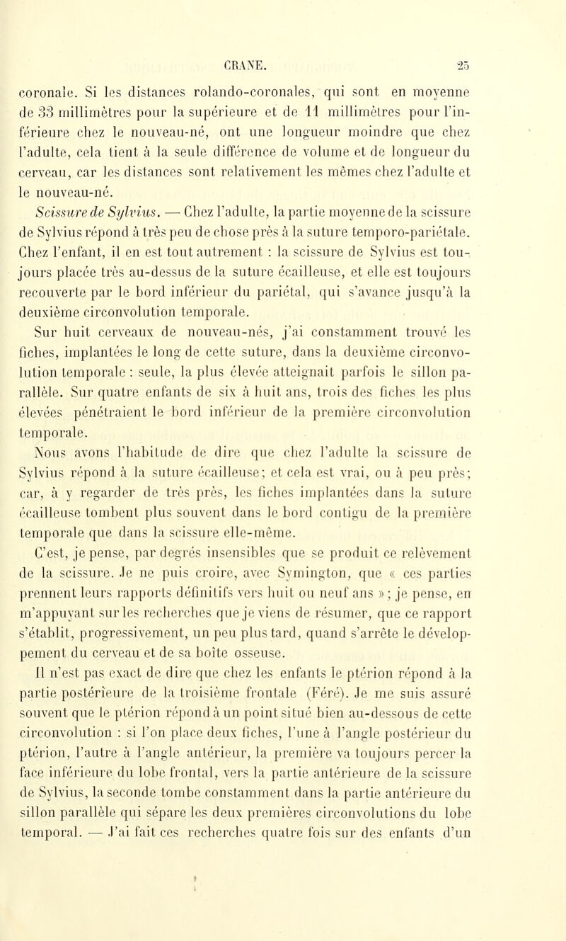 coronale. Si les distances rolando-coronales, qui sont en moyenne de 33 millimètres pour la supérieure et de 11 millimètres pour l'in- férieure chez le nouveau-né, ont une longueur moindre que chez l'adulte, cela tient à la seule difîércnce de volume et de longueur du cerveau, car les distances sont relativement les mêmes chez l'adulte et le nouveau-né. Scissure de Sylvius. — Chez l'adulte, la partie moyenne de la scissure de Sylvius répond à très peu de chose près à la suture temporo-pariétale. Chez l'enfant, il en est tout autrement : la scissure de Sylvius est tou- jours placée très au-dessus de la suture écailleuse, et elle est toujours recouverte par le bord inférieur du pariétal, qui s'avance jusqu'à la deuxième circonvolution temporale. Sur huit cerveaux de nouveau-nés, j'ai constamment trouvé les fiches, implantées le long de cette suture, dans la deuxième circonvo- lution temporale : seule, la plus élevée atteignait parfois le sillon pa- rallèle. Sur quatre enfants de six à huit ans, trois des fiches les plus élevées pénétraient le bord inférieur de la première circonvolution temporale. Nous avons l'habitude de dire que chez l'adulte la scissure de Sylvius répond à la suture écailleuse; et cela est vrai, ou à peu près; car, à y regarder de très près, les fiches implantées dans la suture écailleuse tombent plus souvent dans le bord contigu de la première temporale que dans la scissure elle-même. C'est, je pense, par degrés insensibles que se produit ce relèvement de la scissure. Je ne puis croire, avec Symington, que « ces parties prennent leurs rapports définitifs vers huit ou neuf ans » ; je pense, en m'appuyant sur les recherches que je viens de résumer, que ce rapport s'établit, progressivement, un peu plus tard, quand s'arrête le dévelop- pement du cerveau et de sa boîte osseuse. 11 n'est pas exact de dire que chez les enfants le ptérion répond à la partie postérieure de la troisième frontale (Féré). Je me suis assuré souvent que le ptérion répond à un point situé bien au-dessous de cette circonvolution : si l'on place deux fiches, l'une à l'angle postérieur du ptérion, l'autre à l'angle antérieur, la première va toujours percer la face inférieure du lobe frontal, vers la partie antérieure de la scissure de Sylvius, la seconde tombe constamment dans la partie antérieure du sillon parallèle qui sépare les deux premières circonvolutions du lobe temporal. — J'ai fait ces recherches quatre fois sur des enfants d'un