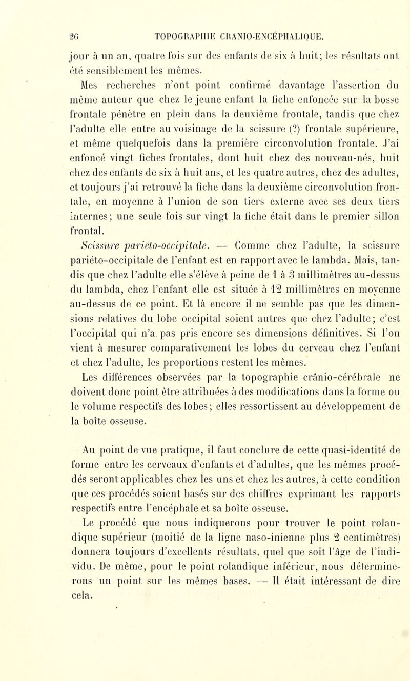 jour à un an, quatre l'ois sui- dos enfants de six à huit; les résultats ont été sensiblement les mêmes. Mes recherches n'ont point confirmé davantage l'assertion du même auteur que chez le jeune enfant la fiche enfoncée sur la bosse frontale pénètre en plein dans la deuxième frontale, tandis que chez l'adulte elle entre au voisinage de la scissure (?) frontale supérieure, et même quelquefois dans la première circonvolution frontale. J'ai enfoncé vingt fiches frontales, dont huit chez des nouveau-nés, huit chez des enfants de six à huit ans, et les quatre autres, chez des adultes, et toujours j'ai retrouvé la fiche dans la deuxième circonvolution fron- tale, en moyenne à l'union de son tiers externe avec ses deux tiers internes; une seule fois sur vingt la fiche était dans le premier sillon frontal. Scissure pariéto-occipitale. — Comme chez l'adulte, la scissure pariéto-occipitale de l'enfant est en rapport avec le lambda. Mais, tan- dis que chez l'adulte elle s'élève à peine de 1 à 3 millimètres au-dessus du lambda, chez l'enfant elle est située à 12 millimètres en moyenne au-dessus de ce point. Et là encore il ne semble pas que les dimen- sions relatives du lobe occipital soient autres que chez l'adulte; c'est l'occipital qui n'a. pas pris encore ses dimensions définitives. Si l'on vient à mesurer comparativement les lobes du cerveau chez l'enfant et chez l'adulte, les proportions restent les mêmes. Les différences observées par la topographie crânio-cérébrale ne doivent donc point être attribuées à des modifications dans la forme ou le volume respectifs des lobes; elles ressortissent au développement de la boîte osseuse. Au point de vue pratique, il faut conclure de cette quasi-identité de forme entre les cerveaux d'enfants et d'adultes, que les mêmes procé- dés seront applicables chez les uns et chez les autres, à cette condition que ces procédés soient basés sur des chiffres exprimant les rapports respectifs entre l'encéphale et sa boîte osseuse. Le procédé que nous indiquerons pour trouver le point rolan- dique supérieur (moitié de la ligne naso-inienne plus 2 centimètres) donnera toujours d'excellents résultats, quel que soit l'âge de l'indi- vidu. De même, pour le point rolandique inférieur, nous détermine- rons un point sur les mêmes bases. — Il était intéressant de dire cela.