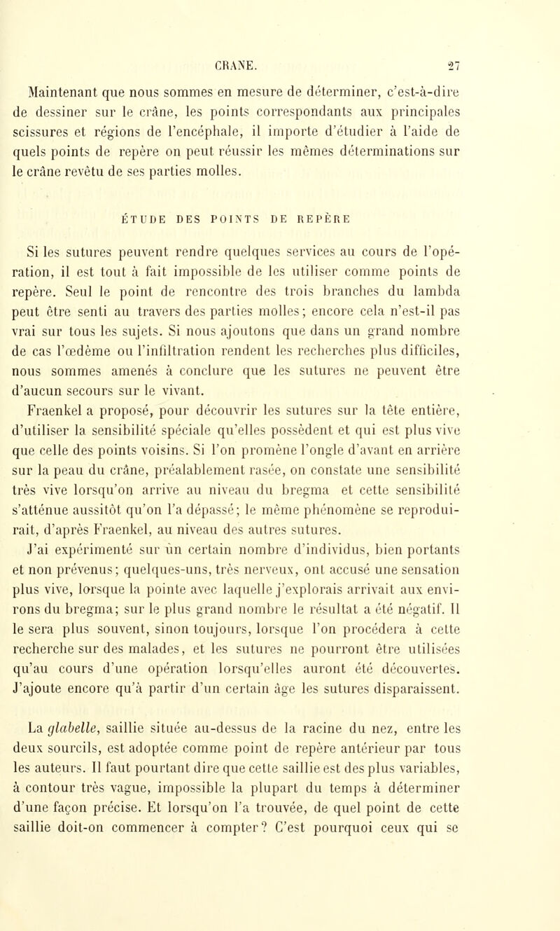 Maintenant que nous sommes en mesure de déterminer, c'est-à-dire de dessiner sur le crâne, les points correspondants aux principales scissures et régions de l'encéphale, il importe d'étudier à l'aide de quels points de repère on peut réussir les mêmes déterminations sur le crâne revêtu de ses parties molles. ÉTUDE DES POINTS DE REPÈRE Si les sutures peuvent rendre quelques services au cours de l'opé- ration, il est tout à fait impossible de les utiliser comme points de repère. Seul le point de rencontre des trois branches du lambda peut être senti au travers des parties molles ; encore cela n'est-il pas vrai sur tous les sujets. Si nous ajoutons que dans un grand nombre de cas l'œdème ou l'infiltration rendent les recherches plus difficiles, nous sommes amenés à conclure que les sutures ne peuvent être d'aucun secours sur le vivant. Fraenkel a proposé, pour découvrir les sutures sur la tête entière, d'utiliser la sensibilité spéciale qu'elles possèdent et qui est plus vive que celle des points voisins. Si l'on promène l'ongle d'avant en arrière sur la peau du crâne, préalablement rasée, on constate une sensibilité très vive lorsqu'on arrive au niveau du bregma et cette sensibilité s'atténue aussitôt qu'on l'a dépassé; le même phénomène se reprodui- rait, d'après Fraenkel, au niveau des autres sutures. J'ai expérimenté sur un certain nombre d'individus, bien portants et non prévenus; quelques-uns, très nerveux, ont accusé une sensation plus vive, lorsque la pointe avec laquelle j'explorais arrivait aux envi- rons du bregma; sur le plus grand nombre le résultat a été négatif. Il le sera plus souvent, sinon toujours, lorsque l'on procédera à celte recherche sur des malades, et les sutures ne pourront être utilisées qu'au cours d'une opération lorsqu'elles auront été découvertes. J'ajoute encore qu'à partir d'un certain âge les sutures disparaissent. La glabelle, saillie située au-dessus de la racine du nez, entre les deux sourcils, est adoptée comme point de repère antérieur par tous les auteurs. Il faut pourtant dire que cette saillie est des plus variables, à contour très vague, impossible la plupart du temps à déterminer d'une façon précise. Et lorsqu'on l'a trouvée, de quel point de cette saillie doit-on commencer à compter? C'est pourquoi ceux qui se