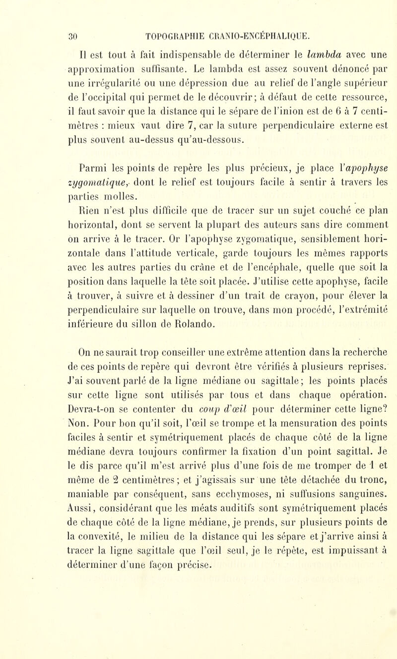 Il est tout à fait indispensable de déterminer le lambda avec une approximation suffisante. Le lambda est assez souvent dénoncé par une irrégularité ou une dépression due au relief de l'angle supérieur de l'occipital qui permet de le découvrir; à défaut de cette ressource, il faut savoir que la distance qui le sépare de l'inion est de 6 à 7 centi- mètres : mieux vaut dire 7, car la suture perpendiculaire externe est plus souvent au-dessus qu'au-dessous. Parmi les points de repère les plus précieux, je place l'apophyse zygomatique,- dont le relief est toujours facile à sentir à travers les parties molles. Rien n'est plus difficile que de tracer sur un sujet couché ce plan horizontal, dont se servent la plupart des auteurs sans dire comment on arrive à le tracer. Or l'apophyse zygomatique, sensiblement hori- zontale dans l'altitude verticale, garde toujours les mêmes rapports avec les autres parties du crâne et de l'encéphale, quelle que soit la position dans laquelle la tête soit placée. J'utilise cette apophyse, facile à trouver, à suivre et à dessiner d'un trait de crayon, pour élever la perpendiculaire sur laquelle on trouve, dans mon procédé, l'extrémité inférieure du sillon de Rolando. On ne saurait trop conseiller une extrême attention dans la recherche de ces points de repère qui devront être vérifiés à plusieurs reprises. J'ai souvent parlé de la ligne médiane ou sagittale; les points placés sur cette ligne sont utilisés par tous et dans chaque opération. Devra-t-on se contenter du coup d'œil pour déterminer cette ligne? Non. Pour bon qu'il soit, l'œil se trompe et la mensuration des points faciles à sentir et symétriquement placés de chaque côté de la ligne médiane devra toujours confirmer la fixation d'un point sagittal. Je le dis parce qu'il m'est arrivé plus d'une fois de me tromper de 1 et même de 2 centimètres; et j'agissais sur une tête détachée du tronc, maniable par conséquent, sans ecchymoses, ni suffusions sanguines. Aussi, considérant que les méats auditifs sont symétriquement placés de chaque côté de la ligne médiane, je prends, sur plusieurs points de la convexité, le milieu de la distance qui les sépare et j'arrive ainsi à tracer la ligne sagittale que l'œil seul, je le répète, est impuissant à déterminer d'une façon précise.