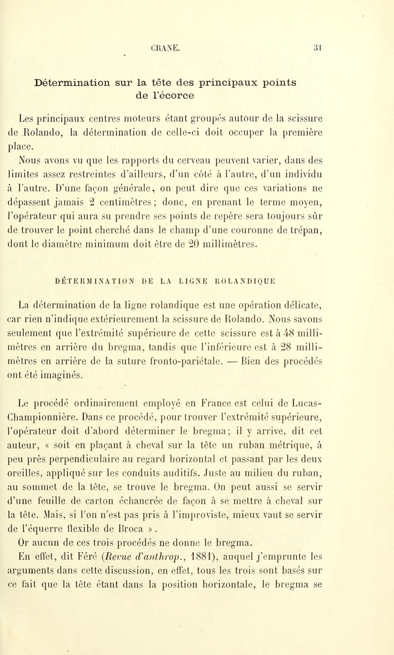 Détermination sur la tête des principaux points de l'écorce Les principaux centres moteurs étant groupés autour de la scissure de Rolando, la détermination de celle-ci doit occuper la première place. Nous avons vu que les rapports du cerveau peuvent varier, dans des limites assez restreintes d'ailleurs, d'un côté à l'autre, d'un individu à l'autre. D'une façon générale, on peut dire que ces variations ne dépassent jamais 2 centimètres ; donc, en prenant le terme moyen, l'opérateur qui aura su prendre ses points de repère sera toujours sûr de trouver le point cherché dans le champ d'une couronne de trépan, dont le diamètre minimum doit être de 20 millimètres. DÉTERMINATION DE LA LIGNE ROLANDIQUE La détermination de la ligne rolandique est une opération délicate, car rien n'indique extérieurement la scissure de Rolando. Nous savons seulement que l'extrémité supérieure de cette scissure est à 48 milli- mètres en arrière du bregma, tandis que l'inférieure est à 28 milli- mètres en arrière de la suture fronto-pariétale. — Bien des procédés ont été imaginés. Le procédé ordinairement employé en France est celui de Lucas- Championnière. Dans ce procédé, pour trouver l'extrémité supérieure, l'opérateur doit d'abord déterminer le bregma; il y arrive, dit cet auteur, « soit en plaçant à cheval sur la tête un ruban métrique, à peu près perpendiculaire au regard horizontal et passant par les deux oreilles, appliqué sur les conduits auditifs. Juste au milieu du ruban, au sommet de la tête, se trouve le bregma. On peut aussi se servir d'une feuille de carton échancrée de façon k se mettre à cheval sur la tête. Mais, si l'on n'est pas pris à l'improviste, mieux vaut se servir de l'équerre flexible de Broca » . Or aucun de ces trois procédés ne donne le bregma. En effet, dit Féré {Revue d'anthwp., 1881), auquel j'emprimle les arguments dans cette discussion, en effet, tous les trois sont basés sur ce fait que la tête étant dans la position horizontale, le bregma se