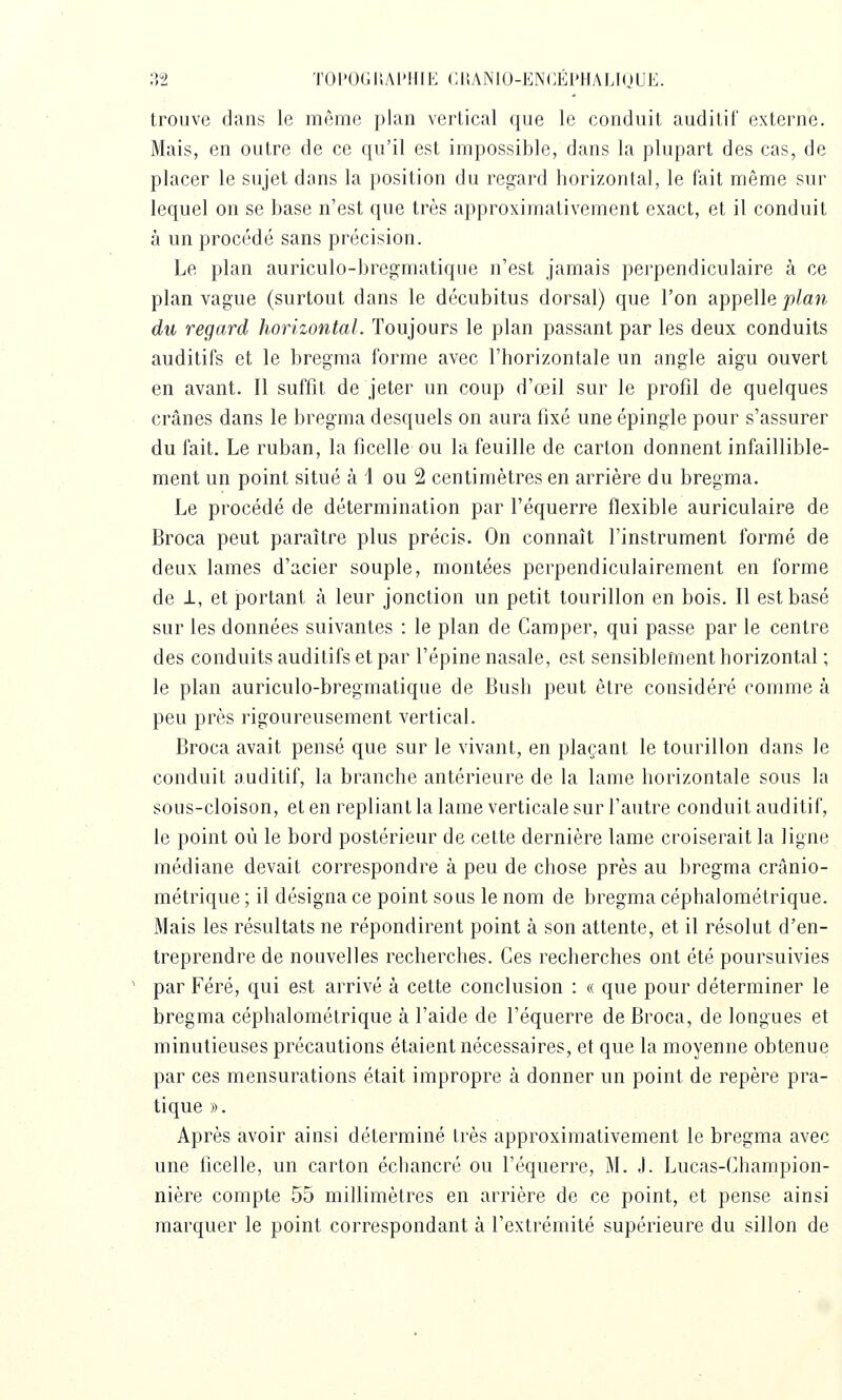 ;52 TOI'0(il;AI'lllK CI'.ANIO-ENCÉI'HALIOUE. trouve dans le même plan vertical que le conduit auditif externe. Mais, en outre de ce qu'il est impossible, dans la plupart des cas, de placer le sujet dans la position du regard horizontal, le fait même sur lequel on se base n'est que très approximativement exact, et il conduit à un procédé sans précision. Le plan auriculo-bregmatique n'est jamais perpendiculaire à ce plan vague (surtout dans le décubitus dorsal) que l'on appelle plan du regard horizontal. Toujours le plan passant par les deux conduits auditifs et le bregma forme avec l'horizontale un angle aigu ouvert en avant. Il suffit de jeter un coup d'œil sur le profil de quelques crânes dans le bregma desquels on aura fixé une épingle pour s'assurer du fait. Le ruban, la ficelle ou la feuille de carton donnent infaillible- ment un point situé à 1 ou 2 centimètres en arrière du bregma. Le procédé de détermination par l'équerre flexible auriculaire de Broca peut paraître plus précis. On connaît l'instrument formé de deux lames d'acier souple, montées perpendiculairement en forme de 1, et jDortant à leur jonction un petit tourillon en bois. Il est basé sur les données suivantes : le plan de Camper, qui passe par le centre des conduits auditifs et par l'épine nasale, est sensiblement horizontal ; le plan auriculo-bregmatique de Bush peut être considéré comme à peu près rigoureusement vertical. Broca avait pensé que sur le vivant, en plaçant le tourillon dans le conduit auditif, la branche antérieure de la lame horizontale sous la sous-cloison, et en repliant la lame verticale sur l'autre conduit auditif, le point où le bord postérieur de cette dernière lame croiserait la ligne médiane devait correspondre à peu de chose près au bregma crânio- métrique ; il désigna ce point sous le nom de bregma céphalométrique. Mais les résultats ne répondirent point à son attente, et il résolut d'en- treprendre de nouvelles recherches. Ces recherches ont été poursuivies par Féré, qui est arrivé à cette conclusion : « que pour déterminer le bregma céphalométrique à l'aide de l'équerre de Broca, de longues et minutieuses précautions étaient nécessaires, et que la moyenne obtenue par ces mensurations était impropre à donner un point de repère pra- tique ». Après avoir ainsi déterminé très approximativement le bregma avec une ficelle, un carton échancré ou l'équerre, M. J. Lucas-Champion- nière compte 55 millimètres en arrière de ce point, et pense ainsi marquer le point correspondant à l'extrémité supérieure du sillon de