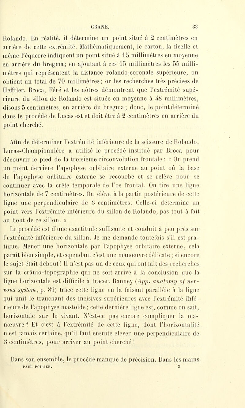 Rolando. En réalité, il détermine un point situé à 2 centimètres en arrière de cette extrémité. Mathématiquement, le carton, la ficelle et même l'équerre indiquent un point situé à 15 millimètres en moyenne en arrière du bregma; en ajoutant à ces 15 millimètres les 55 milli- mètres qui représentent la distance rolando-coronale supérieure, on obtient un total de 70 millimètres ; or les recherches très précises de Hefftler, Broca, Féré et les nôtres démontrent que l'extrémité supé- rieure du sillon de Rolando est située en moyenne à 48 millimètres, disons 5 centimètres, en arrière du bregma; donc, le point déterminé dans le procédé de Lucas est et doit être à 2 centimètres en arrière du point cherché. Afin de déterminer l'extrémité inférieure de la scissure de Rolando, Lucas-Championnière a utilisé le procédé institué par Broca pour découvrir le pied de la troisième circonvolution frontale : « On prend un point derrière l'apophyse orbitaire externe au point où la base de l'apophyse orbitaire externe se recourbe et se relève pour se continuer avec la crête temporale de l'os frontal. On tire une ligne horizontale de 7 centimètres. On élève à la partie postérieure de cette ligne une perpendiculaire de 3 centimètres. Celle-ci détermine un point vers l'extrémité inférieure du sillon de Rolando, pas tout à fait au bout de ce sillon. » Le procédé est d'une exactitude suffisante et conduit à peu près sur l'extrémité inférieure du sillon. Je me demande toutefois s'il est pra- tique. Mener une horizontale par l'apophyse orbitaire externe, cela paraît bien simple, et cependant c'est une manœuvre délicate ; si encore le sujet était debout! Il n'est pas un de ceux qui ont fait des recherches sur la crànio-topographie qui ne soit arrivé à la conclusion que la ligne horizontale est difficile à tracer. Ranney {App. anatomy of ner- voiis System, p. 89) trace cette ligne en la faisant parallèle à la ligne qui unit le tranchant des incisives supérieures avec l'extrémité infé- rieure de l'apophyse mastoïde; cette dernière ligne est, comme on sait, horizontale sur le vivant. N'est-ce pas encore compliquer la ma- nœuvre? Et c'est à l'extrémité de cette ligne, dont l'horizontalité n'est jamais certaine, qu'il faut ensuite élever une perpendiculaire de 3 centimètres, pour arriver au point cherché ! Dans son ensemble, le procédé manque de précision. Dans les mains PAUL POIRIER. 3