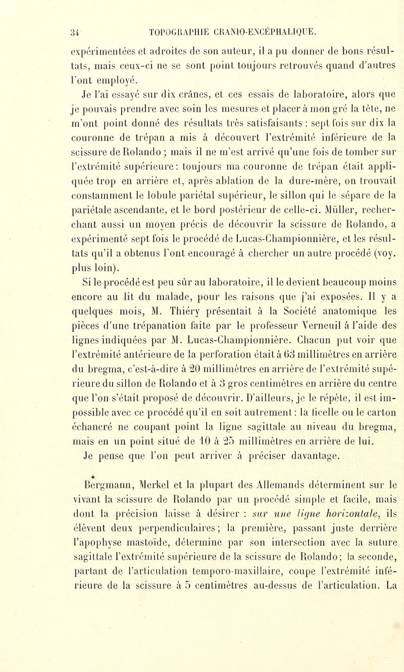 expérimentées et adroites de son auteur, il a pu donner de bons résul- tats, mais ceux-ci ne se sont point toujours retrouvés quand d'autres l'ont employé. Je l'ai essayé sur dix crânes, et ces essais de laboratoire, alors que je pouvais prendre avec soin les mesures et placer à mon gré la tète, ne m'ont point donné des résultats très satisfaisants : sept fois sur dix la couronne de trépan a mis à découvert l'extrémité inférieure de la scissure de Rolando ; mais il ne m'est arrivé qu'une fois de tomber sur l'extrémité supérieure: toujours ma couronne de trépan était appli- quée trop en arrière et, après ablation de la dure-mère, on trouvait constamment le lobule pariétal supérieur, le sillon qui le sépare de la pariétale ascendante, et le bord postérieur de celle-ci. Millier, recher- chant aussi un moyen précis de découvrir la scissure de Rolando, a expérimenté sept fois le procédé de Lucas-Ghampionnière, et les résul- tats qu'il a obtenus l'ont encouragé à chercher un autre procédé (voy. plus loin). Si le procédé est peu sûr au laboratoire, il le devient beaucoup moins encore au lit du malade, pour les raisons que j'ai exposées. Il y a quelques mois, M. Thiéry présentait ta la Société anatomique les pièces d'une trépanation faite par le professeur Yerneuil à l'aide des lignes indiquées par M. Lucas-Ghampionnière. Ghacun put voir que l'extrémité antérieure de la perforation était à 63 millimètres en arrière du bregma, c'est-à-dire à 20 millimètres en arrière de l'extrémité supé- rieure du sillon de Rolando et à â gros centimètres en arrière du centre que l'on s'était proposé de découvrir. D'ailleurs, je le répète, il est im- possible avec ce procédé qu'il en soit autrement : la ficelle ou le carton échancré ne coupant point la ligne sagittale au niveau du bregma, mais en un point situé de 10 à 25 millimètres en arrière de lui. Je pense que l'on peut arriver à préciser davantage. Bergmann, Merkel et la plupart des Allemands déterminent sur le vivant la scissure de Rolando par un procédé simple et facile, mais dont la précision laisse à désirer : sur une ligne horizonlale, ils élèvent deux perpendiculaires; la première, passant juste derrière l'apophyse mastoïde, détermine par son intersection avec la suture sagittale l'extrémité supérieure de la scissure de Rolando; la seconde, partant de l'articulation temporo-maxillaire, coupe l'extrémité infé- rieure de la scissure à 5 centimètres au-dessus de l'articulation. La