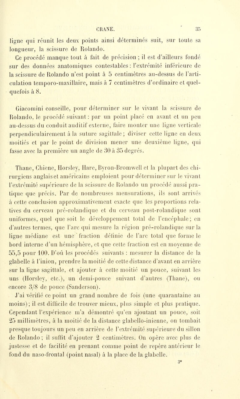 ligne qui réunit les deux points ainsi déterminés suit, sur toute sa longueur, la scissure de Rolando. Ce procédé manque tout à fait de précision ; il est d'ailleurs fondé sur des données anatomiques contestables : l'extrémité inférieure de la scissure de Rolando n'est point à 5 centimètres au-dessus de l'arti- culation temporo-maxillaire, mais à 7 centimètres d'ordinaire et quel- quefois à 8. Giacomini conseille, pour déterminer sur le vivant la scissure de Rolando, le procédé suivant: par un point placé en avant et un peu au-dessus du conduit auditif externe, faire monter une ligne verticale perpendiculairement à la suture sagittale ; diviser cette ligne en deux moitiés et par le point de division mener une deuxième ligne, qui fasse avec la première un angle de 30 à 35 degrés. Thane, Chiene, Horsley, Hare,Byron-Brom\vell et la plupart des chi- rurgiens anglaiset américains emploient pour déterminer sur le vivant l'extrémité supérieure de la scissure de Rolando un procédé aussi pra- tique que précis. Par de nombreuses mensurations, ils sont arrivés à cette conclusion approximativement exacte que les proportions rela- tives du cerveau pré-rolandique et du cerveau post-rolandiquc sont uniformes, quel que soit le développement total de l'encéphale; en d'autres termes, que l'arc qui mesure la n'gion pr('-rohuidiquc sur la ligne médiane est une fraction délinie de l'arc total que forme le bord interne d'un hémisphère, et que cette fraction est en moyenne de 55,5 pour 100. D'où les procédés suivants : mesurer la distance de la glabelle à l'inion, prendre la moitié de cette distance d'avant en arrière sur la ligne sagittale, et ajouter à cette moitié un pouce, suivant les uns (Horsley, etc.), un demi-pouce suivant d'autres (Thane), ou encore 3/8 de pouce (Sanderson). J'ai vérifié ce point un grand nombre de fois (une quarantaine au moins); il est difficile de trouver mieux, plus simple et plus pratique. Cependant l'expérience m'a démontré qu'en ajoutant un pouce, soit 25 millimètres, à la moitié de la distance glabello-inienne, on tombait presque toujours un peu en arrière de l'extrémité supérieure du sillon de Rolando; il suffit d'ajouter 2 centimètres. On opère avec plus de justesse et de facilité en prenant comme point de repère antérieur le fond du naso-frontal (point nasal) à la place de la glabelle.