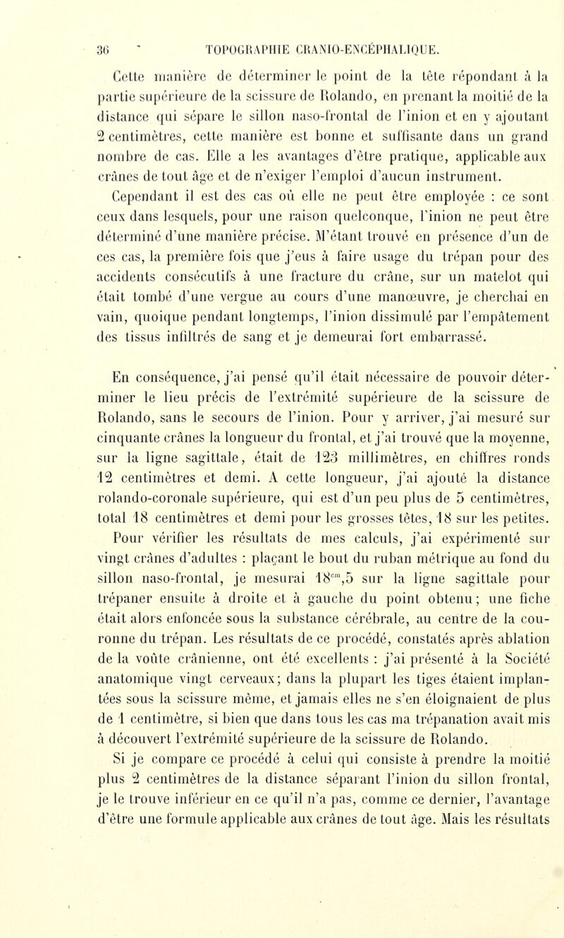 Celle manière de déterminer le point de la lêle répondant à la partie supérieure de la scissure de Rolando, en prenant la moitié de la distance qui sépare le sillon naso-l'rontal de l'inion et en y ajoutant 2 centimètres, cette manière est bonne et suffisante dans un grand nombre de cas. Elle a les avantages d'être pratique, applicable aux crânes de tout âge et de n'exiger l'emploi d'aucun instrument. Cependant il est des cas où elle ne peut être employée : ce sont ceux dans lesquels, pour une raison quelconque, Tinion ne peut être déterminé d'une manière précise. M'étant trouvé en présence d'un de ces cas, la première fois que j'eus à faire usage du trépan pour des accidents consécutifs à une fracture du crâne, sur un matelot qui était tombé d'une vergue au cours d'une manœuvre, je cherchai en vain, quoique pendant longtemps, l'inion dissimulé par l'empâtement des tissus infdtrés de sang et je demeurai fort embarrassé. En conséquence, j'ai pensé qu'il était nécessaire de pouvoir déter- miner le lieu précis de l'extrémité supérieure de la scissure de Rolando, sans le secours de l'inion. Pour y arriver, j'ai mesuré sur cinquante crânes la longueur du frontal, et j'ai trouvé que la moyenne, sur la ligne sagittale, était de i2â millimètres, en chiffres ronds 12 centimètres et demi. A cette longueur, j'ai ajouté la distance rolando-coronale supérieure, qui est d'un peu plus de 5 centimètres, total 18 centimètres et demi pour les grosses têtes, 18 sur les petites. Pour vérifier les résultats de mes calculs, j'ai expérimenté sur vingt crânes d'adultes : plaçant le bout du ruban métrique au fond du sillon naso-frontal, je mesurai 18,5 sur la ligne sagittale pour trépaner ensuite à droite et à gauche du point obtenu ; une fiche était alors enfoncée sous la substance cérébrale, au centre de la cou- ronne du trépan. Les résultats de ce procédé, constatés après ablation de la voûte crânienne, ont été excellents : j'ai présenté à la Société anatomique vingt cerveaux; dans la plupart les tiges étaient implan- tées sous la scissure même, et jamais elles ne s'en éloignaient de plus de 1 centimètre, si bien que dans tous les cas ma trépanation avait mis à découvert l'extrémité supérieure de la scissure de Rolando. Si je compare ce procédé à celui qui consiste à prendre la moitié plus 2 centimètres de la distance séparant l'inion du sillon frontal, je le trouve inférieur en ce qu'il n'a pas, comme ce dernier, l'avantage d'être une formule applicable aux crânes de tout âge. Mais les résultats