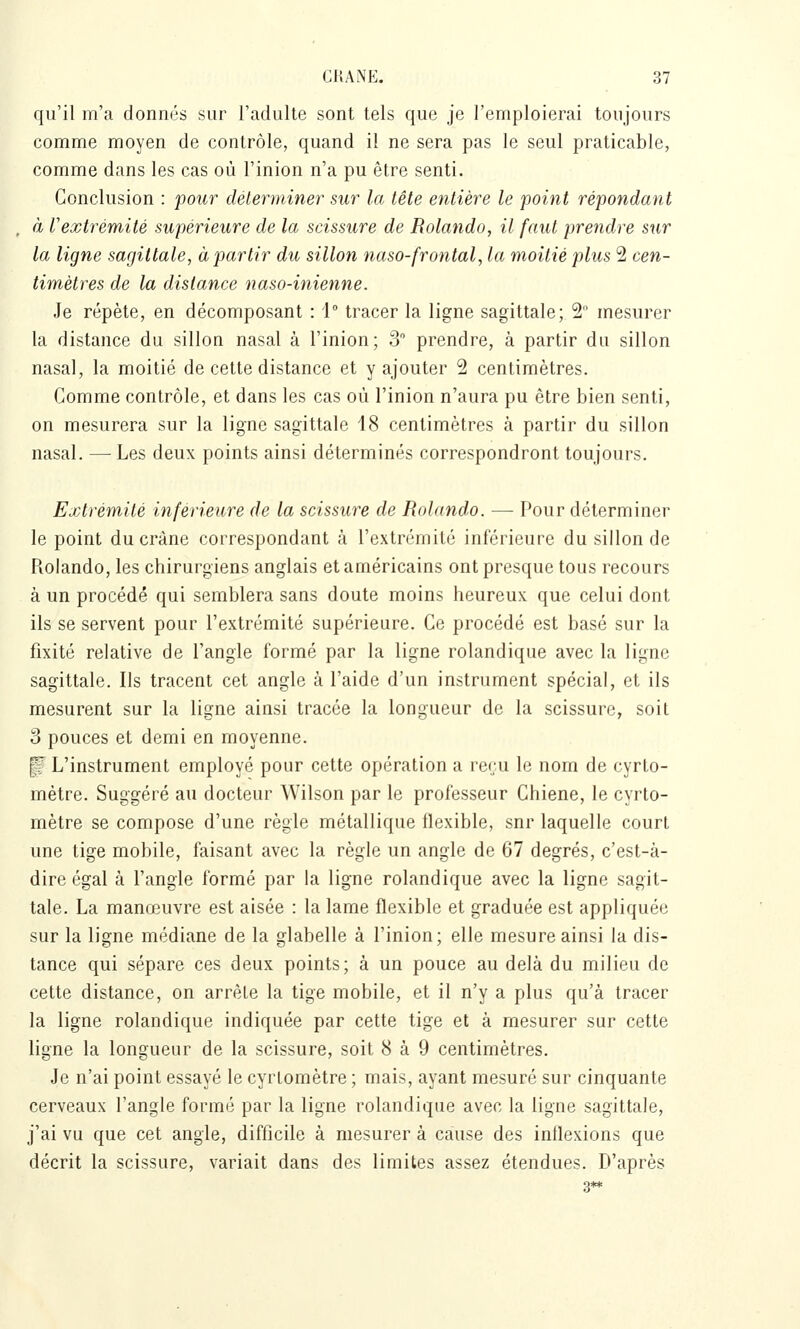 qu'il m'a donnés sur l'adulte sont tels que je l'emploierai toujours comme moyen de contrôle, quand il ne sera pas le seul praticable, comme dans les cas où l'inion n'a pu être senti. Conclusion : pour déterminer sur la tête entière le point répondant à Vextrémité supérieure de la scissure de Rolando, il faut prendre sur la ligne sagittale, à partir du sillon naso-frontal, la moitié plus 2 cen- timètres de la dislance naso-inienne. Je répète, en décomposant : 1° tracer la ligne sagittale; 2 mesurer la distance du sillon nasal à l'inion; 3 prendre, à partir du sillon nasal, la moitié de cette distance et y ajouter 2 centimètres. Comme contrôle, et dans les cas où l'inion n'aura pu être bien senti, on mesurera sur la ligne sagittale 18 centimètres à partir du sillon nasal. — Les deux points ainsi déterminés correspondront toujours. Extrémité inférieure de la scissure de Rolando. — Pour déterminer le point du crâne correspondant à l'extrémité inférieure du sillon de Rolando, les chirurgiens anglais et américains ont presque tous recours à un procédé qui semblera sans doute moins heureux que celui dont ils se servent pour l'extrémité supérieure. Ce procédé est basé sur la fixité relative de l'angle formé par la ligne rolandique avec la ligne sagittale. Ils tracent cet angle à l'aide d'un instrument spécial, et ils mesurent sur la ligne ainsi tracée la longueur de la scissure, soit 3 pouces et demi en moyenne. p L'instrument employé pour cette opération a reru le nom de cyrto- métre. Suggéré au docteur Wilson par le professeur Chiene, le cyrto- mètre se compose d'une règle métallique flexible, snr laquelle court une tige mobile, faisant avec la règle un angle de 67 degrés, c'est-à- dire égal à l'angle formé par la ligne rolandique avec la ligne sagit- tale. La manœuvre est aisée : la lame flexible et graduée est appliquée sur la ligne médiane de la glabelle à l'inion; elle mesure ainsi la dis- tance qui sépare ces deux points; à un pouce au delà du milieu de cette distance, on arrête la tige mobile, et il n'y a plus qu'à tracer la ligne rolandique indiquée par cette tige et à mesurer sur cette ligne la longueur de la scissure, soit 8 à 9 centimètres. Je n'ai point essayé le cyrtomètre ; mais, ayant mesuré sur cinquante cerveaux l'angle formé par la ligne rolandique avec la ligne sagittale, j'ai vu que cet angle, difficile à mesurer à cause des inflexions que décrit la scissure, variait dans des limites assez étendues. D'après 3**