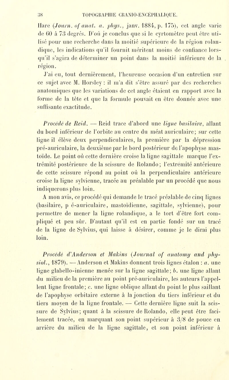 llare (Journ. of anat. a. phys.. janv. 1884, p. 175), cet angle varie de 60 à 73 degrés. D'où je conclus que si le cyrtomètre peut être uti- lisé pour une recherche dans la moitié supérieure de la région rolan- dique, les indications qu'il fournit méritent moins de confiance lors- qu'il s'agira de déterminer un point dans la moitié inférieure de la région. J'ai eu, tout dernièrement, l'heureuse occasion d'un entretien sur ce sujet avec M. Horsley : il m'a dit s'être assuré par des recherches anatomiques que les variations de cet angle étaient en rapport avec la forme de la tête et que la formule pouvait en être donnée avec une suffisante exactitude. Procédé de Reid. — Reid trace d'ahord une ligne basilaire, allant du bord inférieur de l'orbite au centre du méat auriculaire; sur cette ligne il élève deux perpendiculaires, la première par la dépression pré-auriculaire, la deuxième par le bord postérieur de l'apophyse mas- toïde. Le point où cette dernière croise la ligne sagittale marque l'ex- trémité postérieure de la scissure de Rolando; l'extrémité antérieure de cette scissure répond au point où la perpendiculaire antérieure croise la ligne sylvienne, tracée au préalable par un procédé que nous indiquerons plus loin. A mon avis, ce procédé qui demande le tracé préalable de cinq lignes (basilaire, p é-auriculaire, mastoïdienne, sagittale, sylvienne), pour permettre de mener la ligne rolandique, a le tort d'être fort com- pliqué et peu sûr. D'autant qu'il est en partie fondé sur un tracé de la ligne de Sylvius, qui laisse à désirer, comme je le dirai plus loin. Procédé d'Anderson et Makins (Journal of anatomy and phy- sioL, 1879). —Anderson et Makins donnent trois lignes étalon : a. une ligne glabello-inienne menée sur la ligne sagittale; h. une ligne allant du milieu de la première au point pré-auriculaire, les auteurs l'appel- lent ligne frontale; c. une ligne oblique allant du point le plus saillant de l'apophyse orbitaire externe à la jonction du tiers inférieur et du tiers moyen de la ligne frontale. — Cette dernière ligne suit la scis- sure de Sylvius; quant à la scissure de Rolando, elle peut être faci- lement tracée, en marquant son point supérieur à 3/8 de pouce en arrière du milieu de la ligne sagittale, et son point inférieur à