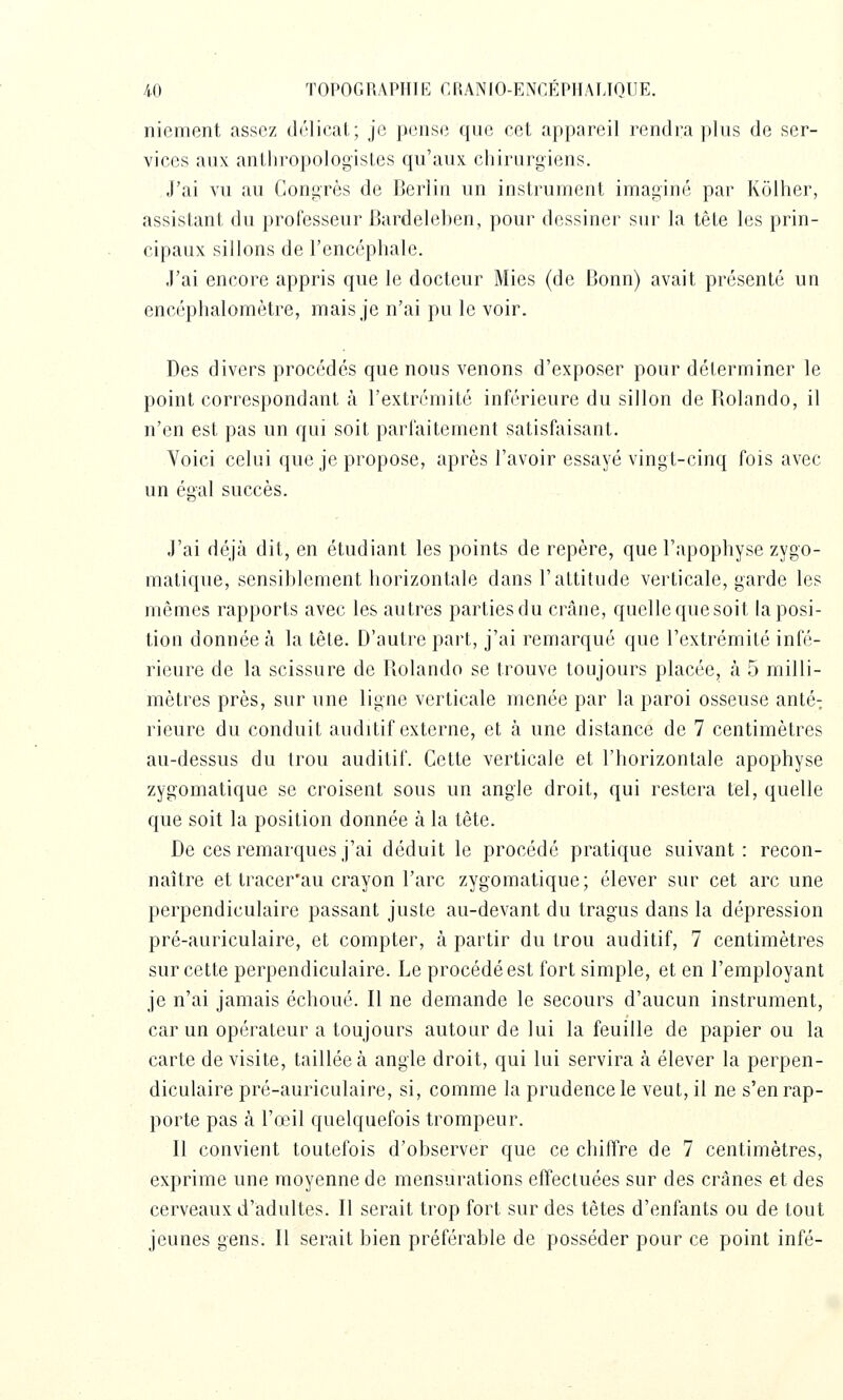 niement assez dôlical, ; j(3 pense que cet appareil rendra plus de ser- vices aux antliropologisLes qu'aux chirurgiens. J'ai vu au Congrès de IJerlin un instrument imaginé par Kolher, assistant du professeur Bardeleben, pour dessiner sur la tête les prin- cipaux sillons de l'encéphale. J'ai encore appris que le docteur Mies (de Bonn) avait présenté un encéphaloraètre, mais je n'ai pu le voir. Des divers procédés que nous venons d'exposer pour déterminer le point correspondant à l'extrémité inférieure du sillon de Rolando, il n'en est pas un qui soit parfaitement satisfaisant. Voici celui que je propose, après l'avoir essayé vingt-cinq fois avec un égal succès. J'ai déjà dit, en étudiant les points de repère, que l'apophyse zygo- matique, sensiblement horizontale dans l'attitude verticale, garde les mêmes rapports avec les autres parties du crâne, quelle quesoit la posi- tion donnée à la tête. D'autre part, j'ai remarqué que l'extrémité infé- rieure de la scissure de Rolando se trouve toujours placée, à 5 milli- mètres près, sur une ligne verticale menée par la paroi osseuse anté-; rieure du conduit audrtif externe, et à une distance de 7 centimètres au-dessus du trou auditif. Cette verticale et l'horizontale apophyse zygomatique se croisent sous un angle droit, qui restera tel, quelle que soit la position donnée à la tète. De ces remarques j'ai déduit le procédé pratique suivant: recon- naître et tracer'au crayon l'arc zygomatique; élever sur cet arc une perpendiculaire passant juste au-devant du tragus dans la dépression pré-auriculaire, et compter, à partir du trou auditif, 7 centimètres sur cette perpendiculaire. Le procédé est fort simple, et en l'employant je n'ai jamais échoué. Il ne demande le secours d'aucun instrument, car un opérateur a toujours autour de lui la feuille de papier ou la carte de visite, taillée à angle droit, qui lui servira à élever la perpen- diculaire pré-auriculaire, si, comme la prudence le veut, il ne s'en rap- porte pas à l'œil quelquefois trompeur. Il convient toutefois d'observer que ce chiffre de 7 centimètres, exprime une moyenne de mensurations effectuées sur des crânes et des cerveaux d'adultes. Il serait trop fort sur des têtes d'enfants ou de tout jeunes gens. Il serait bien préférable de posséder pour ce point infé-