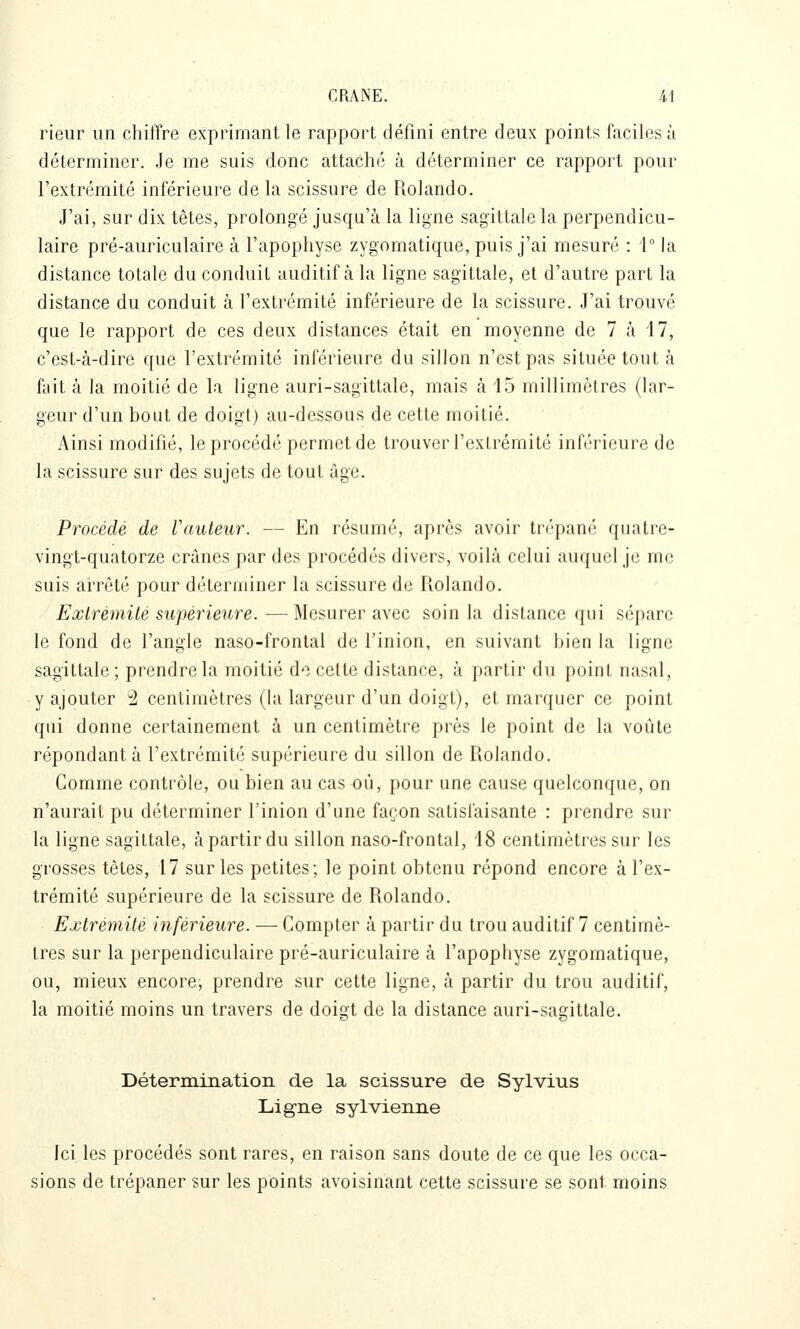 rieur un chiffre exprimant le rapport défini entre deux points faciles à déterminer. Je me suis donc attaché à déterminer ce rapport pour l'extrémité inférieure de la scissure de Rolando. J'ai, sur dix têtes, prolongé jusqu'à la ligne sagittale la perpendicu- laire pré-auriculaire à l'apophyse zygomatique, puis j'ai mesuré : i la distance totale du conduit auditif à la ligne sagittale, et d'autre part la distance du conduit à l'extrémité inférieure de la scissure. J'ai trouvé que le rapport de ces deux distances était en moyenne de 7 à 17, c'est-à-dire que l'extrémité inférieure du sillon n'est pas située tout à fait à la moitié de la ligne auri-sagittale, mais à 15 millimètres (lar- geur d'un bout de doigt) au-dessous de cette moitié. Ainsi modifié, le procédé permet de trouver l'extrémité inférieure de la scissure sur des sujets de tout âge. Procédé de Vauteur. — En résumé, après avoir trépané quatre- vingt-quatorze crânes par des procédés divers, voilà celui auquel je me suis arrêté pour déterminer la scissure de Rolando. Extrémité supérieure.—Mesurer avec soin la distance qui sépare le fond de l'angle naso-frontal de l'inion, en suivant bien la ligne sagittale ; prendre la moitié de cette distance, à partir du point nasal, y ajouter 2 centimètres (hi largeur d'un doigt), et marquer ce point qui donne certainement à un centimètre près le point de la voûte répondant à l'extrémité supérieure du sillon de Rolando. Comme contrôle, ou bien au cas où, pour une cause quelconque, on n'aurait pu déterminer l'inion d'une fanon satisfaisante : prendre sur la ligne sagittale, à partir du sillon naso-frontal, 18 centimètres sur les grosses tètes, 17 sur les petites; le point obtenu répond encore à l'ex- trémité supérieure de la scissure de Rolando. Extrémité inférieure. — Compter à partir du trou auditif 7 centimè- tres sur la perpendiculaire pré-auriculaire à l'apophyse zygomatique, ou, mieux encore, prendre sur cette ligne, à partir du trou auditif, la moitié moins un travers de doigt de la distance auri-sagittale. DéterminatiorL de la scissure de Sylvius Lig-ne sylvienne Ici les procédés sont rares, en raison sans doute de ce que les occa- sions de trépaner sur les points avoisinant cette scissure se sont moins