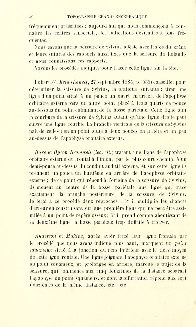 rréquemrrient prcsenlées ; aujourd'hui que nous commençons à con- naître les centres sensoriels, les indications deviendront plus fré- quentes. Nous savons que la scissure de Sylvius affecte avec les os du crâne et leurs sutures des rapports aussi fixes que la scissure de Rolando et nous connaissons ces rapports. Voyons les procédés indiqués pour tracer cette ligne sur la tête. Robert W. Reid (Lancet, 27 septembre 1884-, p. 539) conseille, pour déterminer la scissure de Sylvius, la pratique suivante : tirer une ligne d'un point situé à un pouce un quart en arrière de l'apophyse orbitaire externe vers un autre point placé à trois quarts de pouce au-dessous du point culminant de la bosse pariétale. Cette ligne suit la courbure de la scissure de Sylvius autant qu'une ligne droite peut suivre une ligne courbe. La branche verticale de la scissure de Sylvius naît de celle-ci en un point situé à deux pouces en arrière et un peu au-dessus de l'apophyse orbitaire externe. Hare et Byron Bromwell {loc. cÀt.) tracent une ligne de l'apophyse orbitaire externe du frontal à l'inion, par le plus court chemin, à un demi-pouce au-dessus du conduit auditif externe, et sur cette ligne ils prennent un pouce un huitième en arrière de l'apophyse orbitaire externe ; de ce point qui répond à l'origine de la scissure de Sylvius, ils mènent au centre de la bosse pariétale une ligne qui trace exactement la branche postérieure de la scissure de Sylvius. Je ferai à ce procédé deux reproches : 1° il multiplie les chances d'erreur en construisant sur une première ligne qui ne peut être assi- milée à un point de repère osseux; 2 il prend comme aboutissant de sa deuxième ligne la bosse pariétale trop difficile à trouver. Anderson et Makins, après avoir tracé leur ligne frontale par le procédé que nous avons indiqué plus haut, marquent un point squameux situé à la jonction du tiers inférieur avec le tiers moyen de cette ligne frontale. Une ligne joignant l'apophyse orbitaire externe au point squameux, et prolongée en arrière, marque le trajet de la scissure, qui commence aux cinq douzièmes de la distance séparant l'apophyse du point squameux, et dont la bifurcation répond aux sept douzièmes de la même distance, etc., etc.