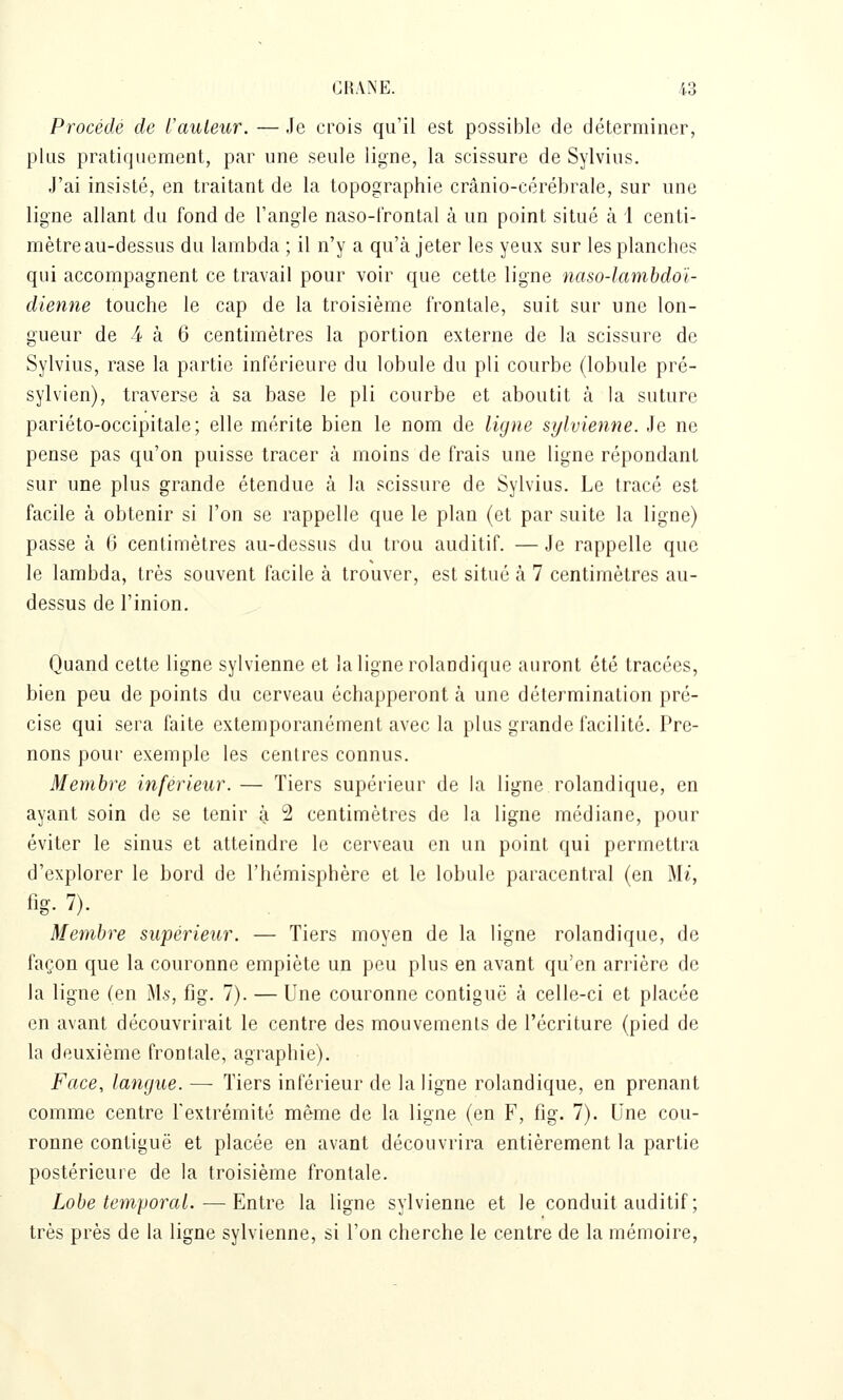 Procédé de l'auteur. — Je crois qu'il est possible de déterminer, plus pratiquement, par une seule ligne, la scissure de Sylvius. J'ai insisté, en traitant de la topographie crânio-cérébrale, sur une ligne allant du fond de l'angle naso-l'rontal à un point situé à i centi- mètre au-dessus du lambda ; il n'y a qu'à jeter les yeux sur les planches qui accompagnent ce travail pour voir que cette ligne naso-lambdoï- dienne touche le cap de la troisième frontale, suit sur une lon- gueur de 4 à 6 centimètres la portion externe de la scissure de Sylvius, rase la partie inférieure du lobule du pli courbe (lobule pré- sylvien), traverse à sa base le pli courbe et aboutit à la suture pariéto-occipitale; elle mérite bien le nom de ligne sylvienne. Je ne pense pas qu'on puisse tracer à moins de frais une ligne répondant sur une plus grande étendue à la scissure de Sylvius. Le tracé est facile à obtenir si l'on se rappelle que le plan (et par suite la ligne) passe à 6 centimètres au-dessus du trou auditif. — Je rappelle que le lambda, très souvent facile à trouver, est situé à 7 centimètres au- dessus de l'inion. Quand cette ligne sylvienne et la ligne rolandique auront été tracées, bien peu de points du cerveau échapperont à une détermination pré- cise qui sera faite extemporanément avec la plus grande facilité. Pre- nons pour exemple les centres connus. Membre inférieur. — Tiers supérieur de la ligne rolandique, en ayant soin de se tenir à 2 centimètres de la ligne médiane, pour éviter le sinus et atteindre le cerveau en un point qui permettra d'explorer le bord de l'hémisphère et le lobule paracentral (en Mi, fig. 7). Membre supérieur. — Tiers moyen de la ligne rolandique, de façon que la couronne empiète un peu plus en avant qu'en arrière de la ligne (en Ms, fig. 7). — Une couronne contiguë à celle-ci et placée en avant découvrirait le centre des mouvements de l'écriture (pied de la deuxième frontale, agraphie). Face, langue. — Tiers inférieur de la ligne rolandique, en prenant comme centre l'extrémité même de la ligne (en F, fig. 7). Une cou- ronne contiguë et placée en avant découvrira entièrement la partie postérieure de la troisième frontale. Lobe temporal. — Entre la ligne sylvienne et le conduit auditif ; très près de la ligne sylvienne, si l'on cherche le centre de la mémoire,