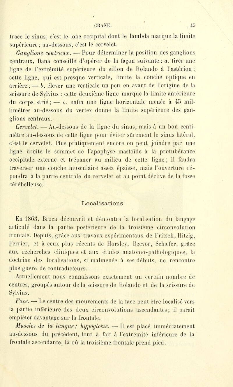 trace le sinus, c'est le lobe occipital dont le lambda marque la limite supérieure; au-dessous, c'est le cervelet. Ganglions centraux. — Pour déterminer la position des ganglions centraux, Dana conseille d'opérer de la façon suivante : a. tirer une ligne de l'extrémité supérieure du sillon de Rolando à l'astérion ; cette ligne, qui est presque verticale, limite la couche optique en arrière; — b. élever une verticale un peu en avant de l'origine de la scissure de Sylvius : cette deuxième ligne marque la limite antérieure du corps strié ; — c. enfin une ligne horizontale menée à 45 mil- limètres au-dessous du vertex donne la limite supérieure des gan- glions centraux. Cervelet. — Au-dessous de la ligne du sinus, mais à un bon centi- mètre au-dessous de cette ligne pour éviter sûrement le sinus latéral, c'est le cervelet. Plus pratiquement encore on peut joindre par une ligne droite le sommet de l'apophyse mastoïde à la protubérance occipitale externe et trépaner au milieu de cette ligne ; il faudra traverser une couche musculaire assez épaisse, mais l'ouverture ré- pondra à la partie centrale du cervelet et au point déclive de la fosse cérébelleuse. Localisations En 1863, Broca découvrit et démontra la localisation du lanoaoe articulé dans la partie postérieure de la troisième circonvolution frontale. Depuis, grâce aux travaux expérimentaux de Fritsch, Ilitzig, Fcrrier, et à ceux plus récents de Horsley, Beevor, Schiefer, grâce aux recherches cliniques et aux études anatomo-pathologiques, la doctrine des localisations, si malmenée à ses débuts, ne rencontre plus guère de contradicteurs. Actuellement nous connaissons exactement un certain nombre de centres, groupés autour de la scissure de Rolando et de la scissure de Sylvius. Face. — Le centre des mouvements de la face peut être localisé vers la partie inférieure des deux circonvolutions ascendantes; il paraît empiéter davantage sur la frontale. Muscles de la langue; hypoglosse. — Il est placé immédiatement au-dessous du précédent, tout à fait à l'extrémité inférieure de la frontale ascendante, là où la troisième frontale prend pied.