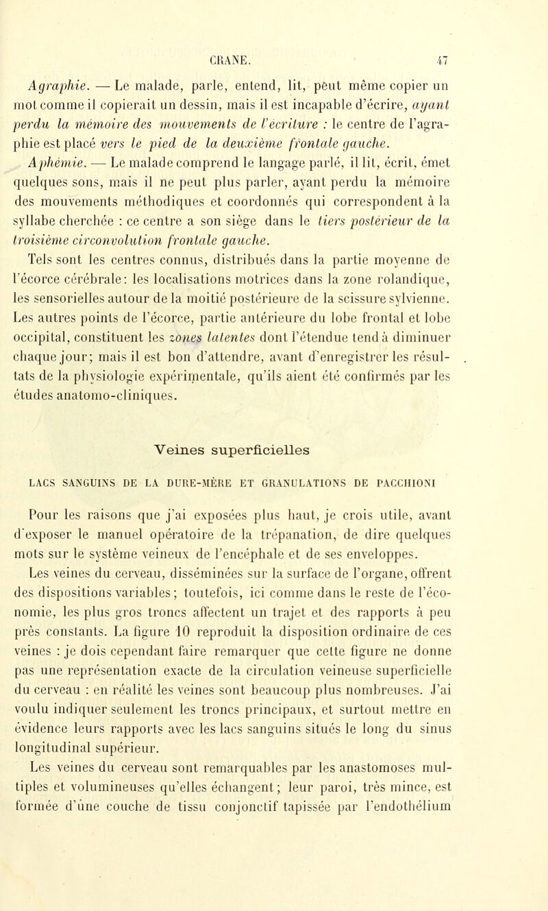 Agraphie.—Le malade, parle, entend, lit, peut même copier un mol comme il copierait un dessin, mais il est incapable d'écrire, ayant perdu la mémoire des mouvements de l'écriture : le centre de l'agra- phie est placé vers le pied de la deuxième frontale gauche. Aphémie. — Le malade comprend le langage parlé, il lit, écrit, émet quelques sons, mais il ne peut plus parler, ayant perdu la mémoire des mouvements méthodiques et coordonnés qui correspondent à la syllabe cherchée : ce centre a son siège dans le tiers postérieur de la troisième circonvolution frontale gauche. Tels sont les centres connus, distribués dans la partie moyenne de l'écorce cérébrale: les localisations motrices dans la zone rolandique, les sensorielles autour de la moitié postérieure de la scissure sylvienne. Les autres points de l'écorce, partie antérieure du lobe frontal et lobe occipital, constituent les zone^ latentes dont l'étendue tend à diminuer chaque jour; mais il est bon d'attendre, avant d'enregistrer les résul- tats de la physiologie expérimentale, qu'ils aient été confirmés par les études anatomo-cliniques. Veines superficielles LACS SANGUINS DE LA DURE-MÈRE ET GRANULATIONS DE PACCHIONI Pour les raisons que j'ai exposées plus haut, je crois utile, avant d'exposer le manuel opératoire de la trépanation, de dire quelques mots sur le système veineux de l'encéphale et de ses enveloppes. Les veines du cerveau, disséminées sur la surface de l'organe, offrent des dispositions variables; toutefois, ici comme dans le reste de l'éco- nomie, les plus gros troncs affectent un trajet et des rapports à peu près constants. La figure iO reproduit la disposition ordinaire de ces veines : je dois cependant faire remarquer que celte figure ne donne pas une représentation exacte de la circulation veineuse superficielle du cerveau : en réalité les veines sont beaucoup plus nombreuses. J'ai voulu indiquer seulement les troncs principaux, et surtout mettre en évidence leurs rapports avec les lacs sanguins situés le long du sinus longitudinal supérieur. Les veines du cerveau sont remarquables par les anastomoses mul- tiples et volumineuses qu'elles échangent; leur paroi, très mince, est formée d'une couche de tissu conjonclif tapissée par l'endothélium