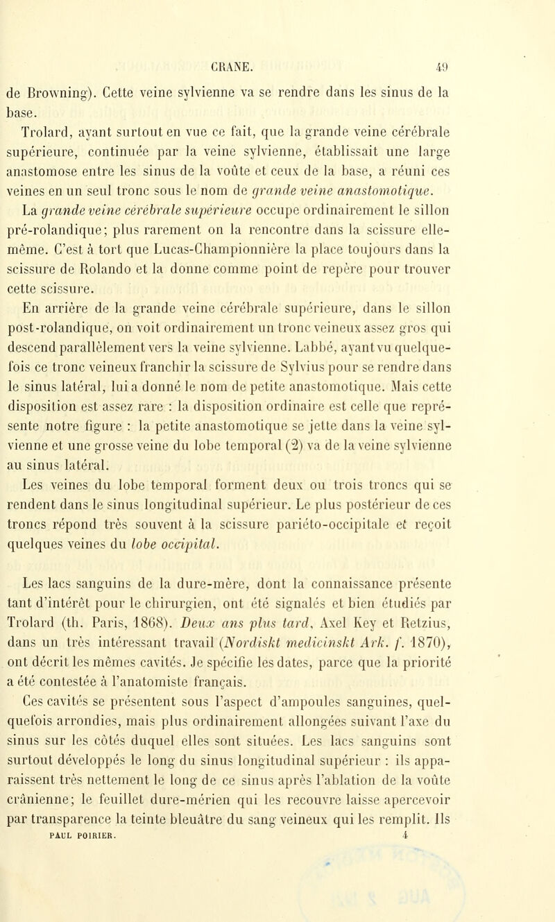 de Browning). Cette veine sylvienne va se rendre dans les sinus de la base. Trolard, ayant surtout en vue ce fait, que la grande veine cérébrale supérieure, continuée par la veine sylvienne, établissait une large anastomose entre les sinus de la voûte et ceux de la base, a réuni ces veines en un seul tronc sous le nom de grande veine anastomotique. La grande veine cérébrale supérieure occupe ordinairement le sillon pré-rolandique; plus rarement on la rencontre dans la scissure elle- même. C'est à tort que Lucas-Championnière la place toujours dans la scissure de Rolando et la donne comme point de repère pour trouver cette scissure. En arrière de la grande veine cérébrale supérieure, dans le sillon post-rolandique, on voit ordinairement un tronc veineux assez gros qui descend parallèlement vers la veine sylvienne. Labbé, ayant vu quelque- fois ce tronc veineux franchir la scissure de Sylvius pour se rendre dans le sinus latéral, lui a donné le nom de petite anastomotique. Mais cette disposition est assez rare : la disposition ordinaire est celle que repré- sente notre figure : la petite anastomotique se jette dans la veine syl- vienne et une grosse veine du lobe temporal (2) va de la veine sylvienne au sinus latéral. Les veines du lobe temporal forment deux ou trois troncs qui se rendent dans le sinus longitudinal supérieur. Le plus postérieur de ces troncs répond très souvent à la scissure pariéto-occipitale et reçoit quelques veines du lobe occipital. Les lacs sanguins de la dure-mère, dont la connaissance présente tant d'intérêt pour le chirurgien, ont été signalés et bien étudiés par Trolard (th. Paris, 1868). Deux ans plus tard, Axel Key et Retzius, dans un très intéressant travail (Nordiskt medicinskt Ark. f. i870), ont décrit les mêmes cavités. Je spécifie les dates, parce que la priorité a été contestée à l'anatomiste français. Ces cavités se présentent sous l'aspect d'ampoules sanguines, quel- quefois arrondies, mais plus ordinairement allongées suivant l'axe du sinus sur les côtés duquel elles sont situées. Les lacs sanguins soTit surtout développés le long du sinus longitudinal supérieur : ils appa- raissent très nettement le long de ce sinus après l'ablation de la voûte crânienne; le feuillet dure-mérien qui les recouvre laisse apercevoir par transparence la teinte bleuâtre du sang veineux qui les remplit. Ils PAUL POIRIER. 4