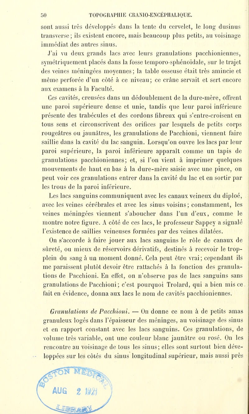 sont aussi très développés dans la tente du cervelet, le long dusinus transverse; ils existent encore, mais beaucoup plus petits, au voisinage immédiat des autres sinus. J'ai vu deux grands lacs avec leurs granulations pacchioniennes, symétriquement placés dans la fosse temporo-sphénoïdale, sur le trajet des veines méningées moyennes ; la table osseuse était très amincie et même perforée d'un côté à ce niveau; ce crâne servait et sert encore aux examens à la Faculté. Ces cavités, creusées dans un dédoublement de la dure-mère, offrent une paroi supérieure dense et unie, tandis que leur paroi inférieure présente des trabécules et des cordons fibreux qui s'entre-croisent en tous sens et circonscrivent des orifices par lesquels de petits corps rougeâtres ou jaunâtres, les granulations de Pacchioni, viennent faire saillie dans la cavité du lac sanguin. Lorsqu'on ouvre les lacs par leur paroi supérieure, la paroi inférieure apparaît comme un lapis de granulations pacchioniennes; et, si l'on vient à imprimer quelques mouvements de haut en bas à la dure-mère saisie avec une pince, on peut voir ces granulations entrer dans la cavité du lac et en sortir par les trous de la paroi inférieure. Les lacs sanguins communiquent avec les canaux veineux du diploé, avec les veines cérébrales et avec les sinus voisins ; constamment, les veines méningées viennent s'aboucher dans l'un d'eux, comme le montre notre figure. A côté de ces lacs, le professeur Sappey a signalé l'existence de saillies veineuses formées par des veines dilatées. On s'accorde à faire jouer aux lacs sanguins le rôle de canaux de sûreté, ou mieux de réservoirs dérivatifs, destinés à recevoir le trop- plein du sang à un moment donné. Cela peut être vrai ; cependant ils me paraissent plutôt devoir être rattachés à la fonction des granula- tions de Pacchioni. En effet, on n'observe pas de lacs sanguins sans granulations de Pacchioni; c'est pourquoi Trolard, qui a bien mis ce. fait en évidence, donna aux lacs le nom de cavités pacchioniennes. Granulations de Pacchioni. — On donne ce nom à de petits amas granuleux logés dans l'épaisseur des méninges, au voisinage des sinus et en rapport constant avec les lacs sanguins. Ces granulations, de volume très variable, ont une couleur blanc jaunâtre ou rosé. On les rencontre au voisinage de tous les sinus; elles sont surtout bien déve- loppées sur les côtés du sinus longitudinal supérieur, mais aussi près