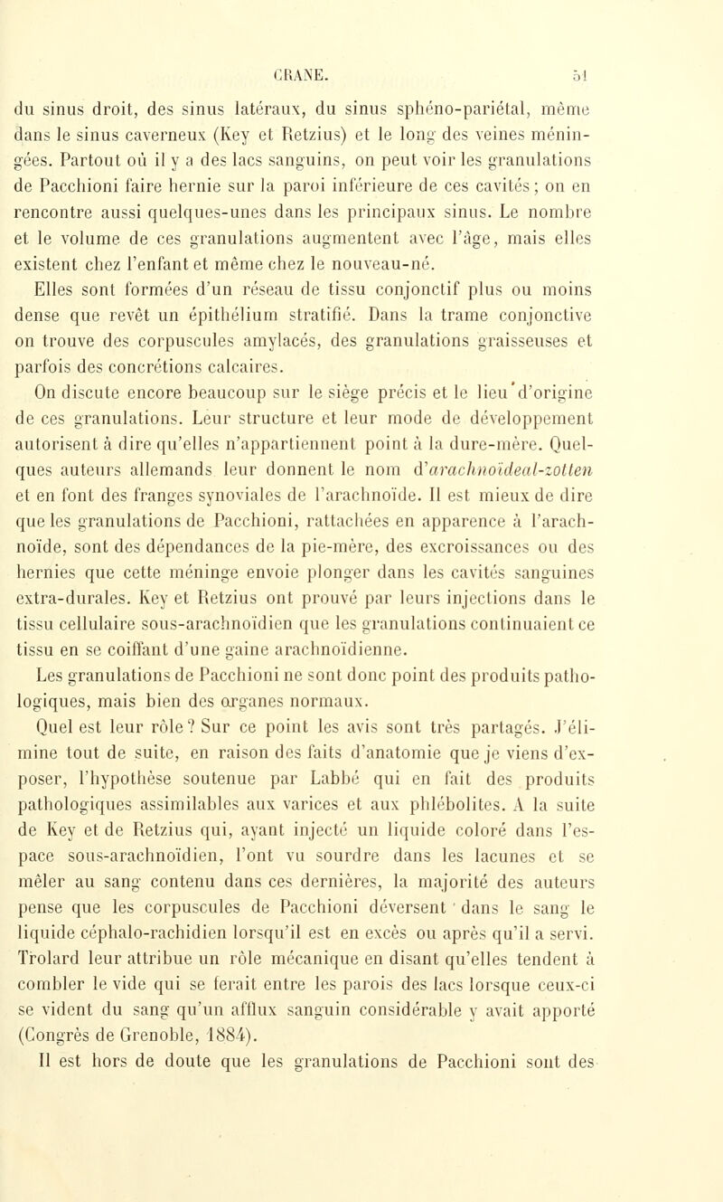 du sinus droit, des sinus latéraux, du sinus sphéno-pariétal, même dans le sinus caverneux (Key et Retzius) et le long des veines ménin- gées. Partout où il y a des lacs sanguins, on peut voir les granulations de Pacchioni faire hernie sur la paroi inférieure de ces cavités; on en rencontre aussi quelques-unes dans les principaux sinus. Le nombre et le volume de ces granulations augmentent avec l'âge, mais elles existent chez l'enfant et même chez le nouveau-né. Elles sont formées d'un réseau de tissu conjonctif plus ou moins dense que revêt un épithélium stratifié. Dans la trame conjonctive on trouve des corpuscules amylacés, des granulations graisseuses et parfois des concrétions calcaires. On discute encore beaucoup sur le siège précis et le lieu'd'origine de ces granulations. Leur structure et leur mode de développement autorisent à dire qu'elles n'appartiennent point à la dure-mère. Quel- ques auteurs allemands leur donnent le nom d'arachnoïdeal-zotten et en font des franges synoviales de l'arachnoïde. Il est mieux de dire que les granulations de Pacchioni, rattachées en apparence à l'arach- noïde, sont des dépendances de la pie-mère, des excroissances ou des hernies que cette méninge envoie plonger dans les cavités sanguines extra-durales. Key et Retzius ont prouvé par leurs injections dans le tissu cellulaire sous-arachnoïdien que les granulations continuaient ce tissu en se coiffant d'une gaine arachnoïdienne. Les granulations de Pacchioni ne sont donc point des produits patho- logiques, mais bien des organes normaux. Quel est leur rôle? Sur ce point les avis sont très partagés. J'éli- mine tout de suite, en raison des faits d'anatomie que je viens d'ex- poser, l'hypothèse soutenue par Labbé qui en fait des produits pathologiques assimilables aux varices et aux phlébolites. A la suite de Key et de Retzius qui, ayant injecté un liquide coloré dans l'es- pace sous-arachnoïdien, l'ont vu sourdre dans les lacunes et se mêler au sang contenu dans ces dernières, la majorité des auteurs pense que les corpuscules de Pacchioni déversent ■ dans le sang le liquide céphalo-rachidien lorsqu'il est en excès ou après qu'il a servi. Trolard leur attribue un rôle mécanique en disant qu'elles tendent à combler le vide qui se ferait entre les parois des lacs lorsque ceux-ci se vident du sang qu'un afflux sanguin considérable y avait apporté (Congrès de Grenoble, 1884.). Il est hors de doute que les granulations de Pacchioni sont des