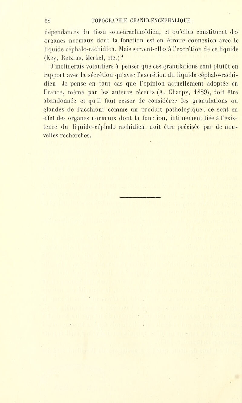 dépendances du tissu sous-arachnoïdien, et qu'elles constituent des organes normaux dont la fonction est en étroite connexion avec le liquide céphalo-rachidien. Mais servent-elles à l'excrétion de ce liquide (Key, Retzius, Merkel, etc.)? J'inclinerais volontiers à penser que ces granulations sont plutôt en rapport avec la sécrétion qu'avec l'excrétion du liquide céphalo-rachi- dien. Je pense en tout cas que l'opinion actuellement adoptée en France, même par les auteurs récents (A. Gharpy, 1889), doit être abandonnée et qu'il faut cesser de considérer les granulations ou glandes de Pacchioni comme un produit pathologique; ce sont en effet des organes normaux dont la fonction, intimement liée à l'exis- tence du liquide-céphalo rachidien, doit être précisée par de nou- velles recherches.