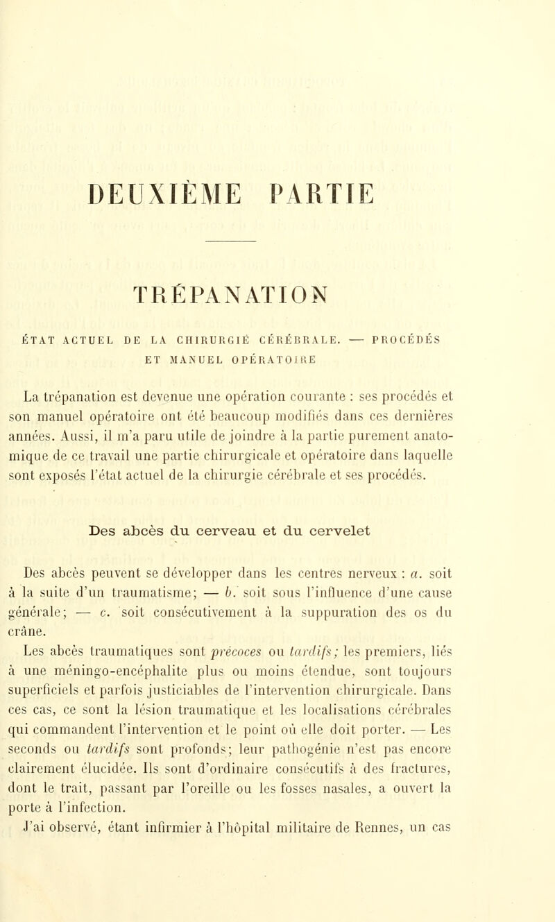 DEUXIÈME PARTIE TRÉPANATION ÉTAT ACTUEL DE LA CHIRURGIE CÉRÉBRALE. — PROCÉDÉS ET MANUEL OPÉRATOIRE La trépanation est devenue une opération courante : ses procédés et son manuel opératoire ont été beaucoup modifiés dans ces dernières années. Aussi, il m'a paru utile de joindre h la partie purement anato- mique de ce travail une partie chirurgicale et opératoire dans laquelle sont exposés l'état actuel de la chirurgie cérébrale et ses procédés. Des abcès du cerveau et du cervelet Des abcès peuvent se développer dans les centres nerveux : a. soit à la suite d'un traumatisme; — b. soit sous l'influence d'une cause générale; — c. soit consécutivement à la suppuration des os du crâne. Les abcès traumatiques sont précoces ou tardifs; les premiers, liés à une méningo-encéphalite plus ou moins étendue, sont toujours superficiels et parfois justiciables de l'intervention chirurgicale. Dans ces cas, ce sont la lésion traumalique et les localisations cérébrales qui commandent l'intervention et le point où elle doit porter. — Les seconds ou tardifs sont profonds; leur pathogénie n'est pas encore clairement élucidée. Ils sont d'ordinaire consécutifs à des fractures, dont le trait, passant par l'oreille ou les fosses nasales, a ouvert la porte à l'infection. J'ai observé, étant infirmier à l'hôpital militaire de Rennes, un cas